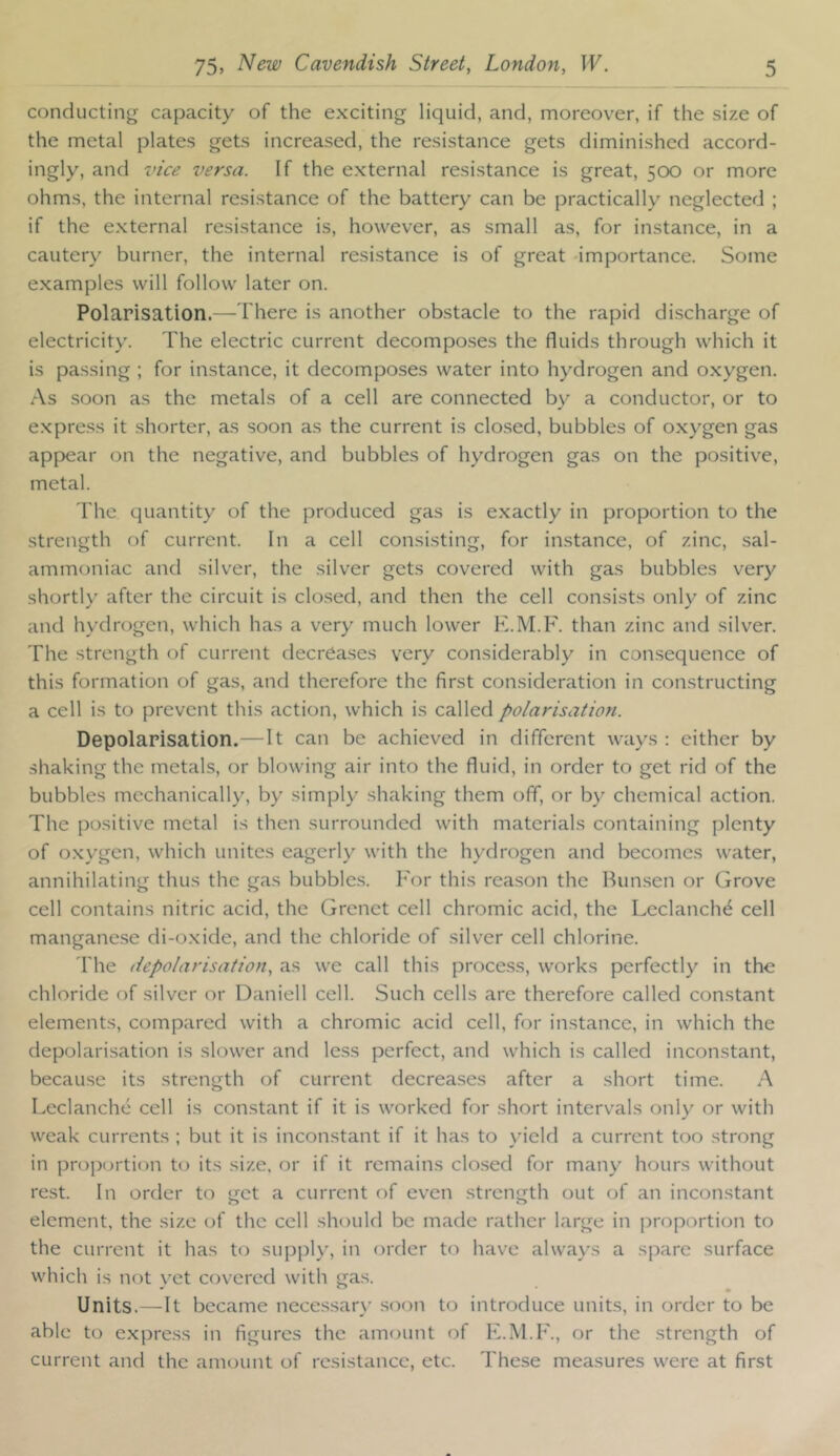 conducting capacity of the exciting liquid, and, moreover, if the size of the metal plates gets increased, the resistance gets diminished accord- ingly, and vice versa. If the external resistance is great, 500 or more ohms, the internal resistance of the battery can be practically neglected ; if the external resistance is, however, as small as, for instance, in a cautery burner, the internal resistance is of great -importance. Some examples will follow later on. Polarisation.—There is another obstacle to the rapid discharge of electricity. The electric current decompo.ses the fluids through which it is passing ; for instance, it decomposes water into hydrogen and oxygen. As soon as the metals of a cell are connected by a conductor, or to express it shorter, as soon as the current is closed, bubbles of oxygen gas appear on the negative, and bubbles of hydrogen gas on the positive, metal. The quantity of the produced gas is exactly in proportion to the strength of current. In a cell consisting, for instance, of zinc, sal- ammoniac and silver, the silver gets covered with gas bubbles very shortly after the circuit is clo.sed, and then the cell consists only of zinc and hydrogen, which has a very much lower E.M.F. than zinc and silver. The strength of current decreases very considerably in consequence of this formation of gas, and therefore the first consideration in constructing a cell is to prevent this action, which is called polarisation. Depolarisation.—It can be achieved in different ways; either by shaking the metals, or blowing air into the fluid, in order to get rid of the bubbles mechanically, by simply shaking them off, or by chemical action. The positive metal is then surrounded with materials containing plenty of oxygen, which unites eagerly with the hydrogen and becomes water, annihilating thus the gas bubble.s. For this reason the Bunsen or Grove cell contains nitric acid, the Grcnct cell chromic acid, the Leclanch^ cell manganese di-oxide, and the chloride of silver cell chlorine. The depolarisation, as we call this process, works perfectly in the chloride of silver or Daniell cell. Such cells are therefore called constant elements, compared with a chromic acid cell, for instance, in which the depolarisation is slower and less perfect, and which is called inconstant, because its strength of current decrea.ses after a short time. A Leclanche cell is constant if it is worked for short intervals only or with weak currents ; but it is inconstant if it has to yield a current too strong in proportion to its size, or if it remains closed for many hours without rest. In order to y^et a current of even strensjth out of an inconstant element, the size of the cell should be made rather large in proportion to the current it has to supply, in order to have always a spare surface which is not }'et covered with gas. Units.—It became necessarx’ soon to introduce units, in order to be able to express in figures the amount of F.M.F., or the strength of current and the amount of resistance, etc. The.se measures were at first