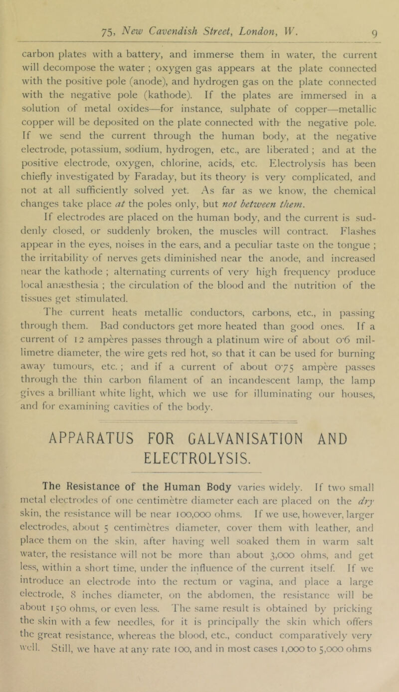 carbon plates with a battery, and immerse them in water, the current will decompose the water ; oxygen gas appears at the plate connected with the positive pole (anode), and hydrogen gas on the plate connected with the negative pole (kathode). If the plates are immersed in a solution of metal oxides—for instance, sulphate of copper—-metallic copper will be deposited on the plate connected with the negative pole. If we .send the current through the human body, at the negative electrode, pota.ssium, sodium, hydrogen, etc., are liberated ; and at the positive electrode, oxygen, chlorine, acids, etc. Electrolysis has been chiefly investigated by Faraday, but its theory is ver)' complicated, and not at all sufficiently solved \’et. As far as we know, the chemical changes take place a^ the poles only, but not betiveen them. If electrodes are placed on the human body, and the current is sud- denly clo.sed, or suddenly broken, the mu.scles will contract, h'lashes appear in the eye.s, noises in the ears, and a peculiar taste on the tongue ; the irritability of nerves gets diminished near the anode, and increased near the kathode ; alternating currents of very high frequency produce local amesthesia ; the circulation of the blood and the nutriti(.)n of the tissues get stimulated. The current heats metallic conductors, carbons, etc., in jiassing through them. Bad conductors get more heated than good ones. If a current of 12 amperes pas.ses through a platinum wire of about 0'6 mil- limetre diameter, the wire gets red hot, .so that it can be used for burning away tumour.s, etc. ; and if a current of about 075 ampere jias.ses through the thin carbon filament of an incande.scent lamp, the lamp gives a brilliant white light, which we use for illuminating our hou.ses, and for examining cavities of the bodw APPARATUS FOR GALVANISATION AND ELECTROLYSIS. The Resistance of the Human Body varies widely. If two small metal electrodes of one centimetre diameter each are placed on the dry skin, the resistance will be near lOO.CxxD ohms. If we use, however, larger electrodes, about 5 centimetres diameter, cover them with leather, and place them on the skin, after having well .soaked them in warm salt water, the resistance will not be more than about 3,c>(X) ohms, and get less, within a short time, under the influence of the current it.self If we introduce an electrode into the rectum or vagina, and place a large electrode, 8 inches diameter, on the abdomen, the resistance will be about 150 ohms, or even les.s. T he same result is obtained b}' pricking the skin with a few needle.s, for it is principally the skin which offers the great resistance, whereas the blood, etc., conduct comparatively very  ell. Still, we have at any rate 100, and in most ca.ses 1,000 to 5,000 ohms
