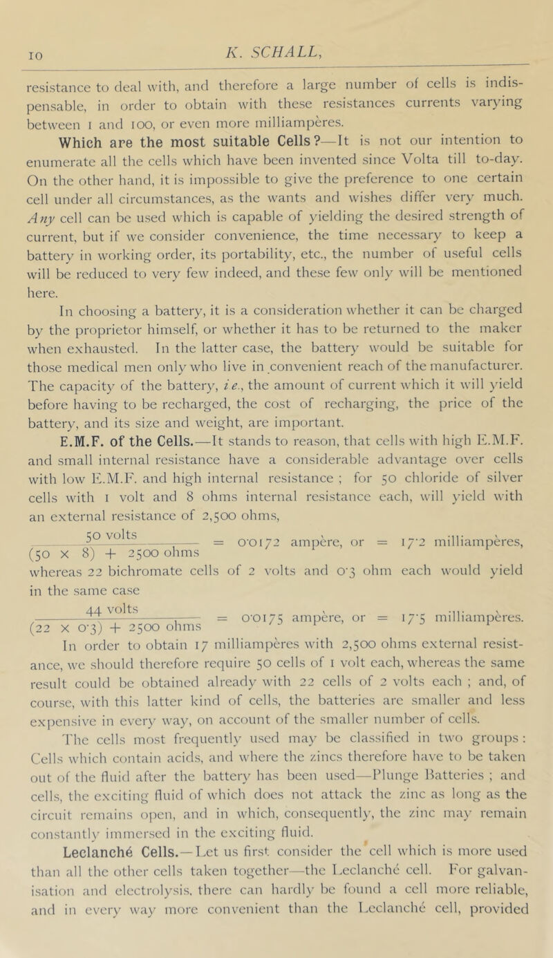 resistance to deal with, and therefore a large number of cells is indis- pensable, in order to obtain with these resistances currents varying between i and lOO, or even more milliamperes. Which are the most suitable Cells?—It is not our intention to enumerate all the cells which have been invented since Volta till to-day. On the other hand, it is impossible to give the preference to one certain cell under all circumstances, as the wants and wishes differ very much. Any cell can be used which is capable of yielding the desired strength of current, but if we consider convenience, the time necessary to keep a battery in working order, its portability, etc., the number of useful cells will be reduced to very few indeed, and the.se few only will be mentioned here. In choosing a battery, it is a consideration whether it can be charged by the proprietor himself, or whether it has to be returned to the maker when exhausted. In the latter case, the batter}^ would be suitable for those medical men only who live in convenient reach of the manufacturer. The capacity of the battery, ie., the amount of current which it will )deld before having to be recharged, the cost of recharging, the price of the battery, and its size and weight, are important. E.M.F. of the Cells.—It stands to reason, that cells with high K.M.F. and small internal resistance have a considerable advantage over cells with low E.M.F. and high internal resistance ; for 50 chloride of silver cells with I volt and 8 ohms internal resistance each, will )'icld with an external resistance of 2,500 ohm.s, 50 volts 0’0i72 ampere, or = 17'2 milliamperes, (50 X 8) 4- 2500 ohms whereas 22 bichromate cells of 2 volts and 0'3 ohm each would yield in the same case 44 volts -n- 5 = 0'0I75 ampere, or = 17 5 milliamperes. (22 X 0-3) + 2500 ohms / j i > / j t In order to obtain 17 milliamperes with 2,500 ohms external resist- ance, we should therefore require 50 cells of i volt each, whereas the same result could be obtained already with 22 cells of 2 volts each ; and, of course, with this latter kind of cells, the batteries are smaller and less expensive in ever}' wa}^ on account of the smaller number of cells. The cells most frequentl}' used may be classified in two groups : Cells which contain acids, and where the zincs therefore have to be taken out of the fluid after the battery has been u.sed—Plunge Batteries ; and cells, the exciting fluid of which docs not attack the zinc as long as the circuit remains open, and in which, consequently, the zinc ma}' remain constantly' immersed in the exciting fluid. Leclanch^ Cells.— Let us first consider the cell which is more used than all the other cells taken together—the Leclanche cell. For galvan- i.sation and electrolysi.s. there can hard!}' be found a cell more reliable, and in every way more convenient than the Leclanche cell, provided