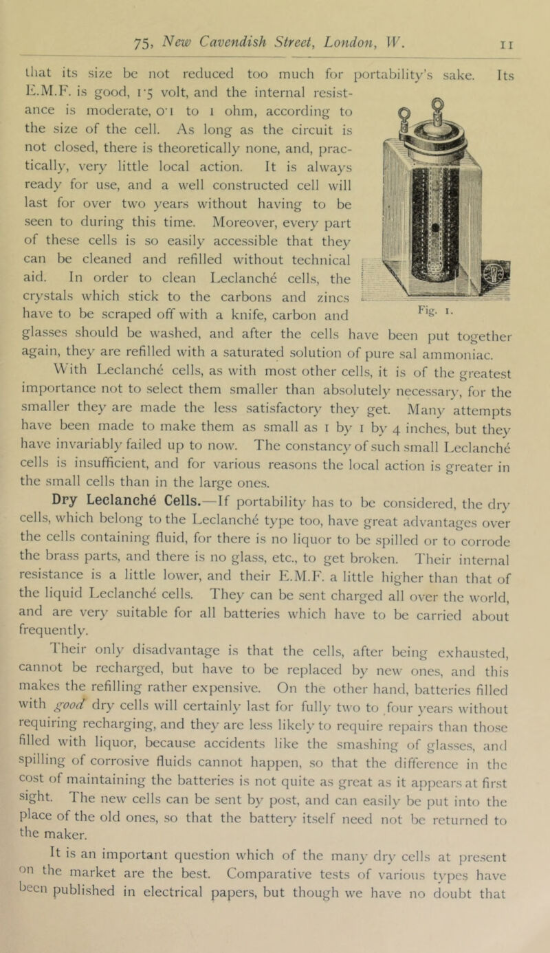 Uiat its size be not reduced too much for portability’s sake. Its IC.M. F. is good, r5 volt, and the internal resist- ance is moderate, O'l to i ohm, according to the size of the cell. As long as the circuit is not closed, there is theoretically none, and, prac- tically, very little local action. It is always ready for use, and a well constructed cell will last for over two years without having to be seen to during this time. Moreover, every part of these cells is so easily accessible that they can be cleaned and refilled without technical aid. In order to clean Leclanch^ cells, the crystals which stick to the carbons and zincs have to be scraped off with a knife, carbon and glas.ses should be washed, and after the cells have been put together again, they are refilled with a saturated .solution of pure sal ammoniac. With Leclanchd cells, as with most other cells, it is of the greatest importance not to select them smaller than absolutely neces.sary, for the smaller they are made the le.ss satisfactory they get. Many attempts have been made to make them as small as i by i by 4 inches, but thev have invariabl)^ failed up to now. The constancy of such small Leclanche cells is insufficient, and for various rea.sons the local action is greater in the small cells than in the large one.s. Fig. I. Dry Leclanch6 Cells.—If portability has to be con.sidered, the dry cells, which belong to the Leclanche type too, have great advantages over the cells containing fluid, for there is no liquor to be .spilled or to corrode the bra.ss part.s, and there is no glass, etc., to get broken. T heir internal resistance is a little lower, and their E.M.F. a little higher than that of the liquid Leclanche cells. They can be .sent charged all over the world, and are very suitable for all batteries which have to be carried about frequently. Their only di.sadvantage is that the cells, after being exhausted, cannot be recharged, but have to be replaced by new one.s, and this makes the refilling rather expensive. On the other hand, batteries filled with good dry cells will certainly last for fully two to /our years without requiring recharging, and they are less likely to require repairs than tho.se filled with liquor, becau.se accidents like the smashing of glas.ses, and spilling of corrosive fluids cannot happen, .so that the difference in the cost of maintaining the batteries is not quite as great as it appears at first sight. The new cells can be sent by post, and can easily be put into the place of the old ones, .so that the battery itself need not be returned to die maker. It is an important question which of the man}- dry cells at pre.sent on the market are the best. Comparative tests of various types have been published in electrical papers, but though we have no doubt that