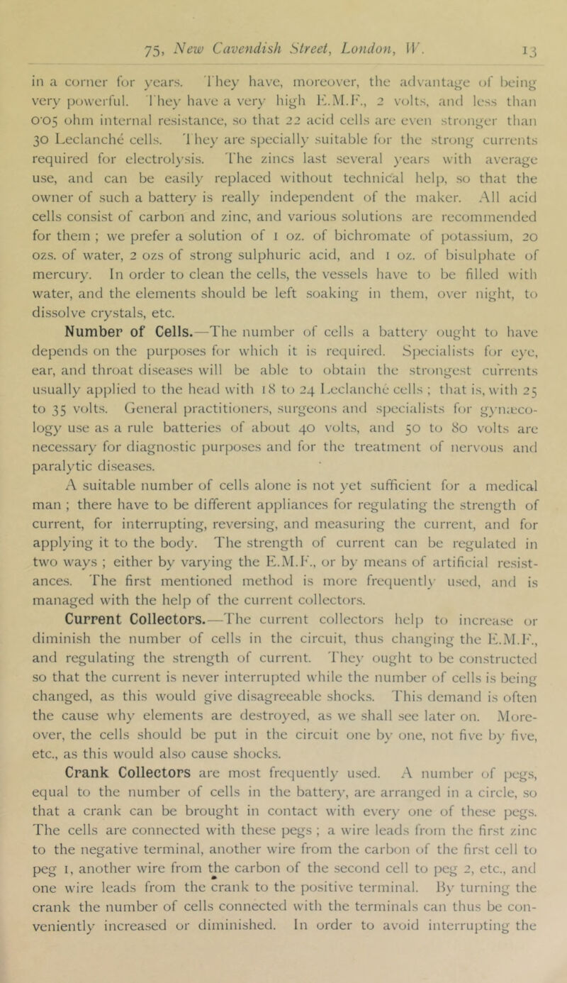 in a c(jrncr for years. 1 liey have, moreover, the advantage of being very powerful. They have a very higli ITM.F., 2 volts, and less than 005 ohm internal resistance, .so that 22 acid cells are even stronger than 30 Leclanche cells. '1 he}' are speciall}’ suitable for the strong currents required for electrol}'sis. I'he zincs last .several }'ears with average use, and can be easily replaced without technical help, so that the owner of such a battery is really independent of the maker. All acid cells consist of carbon and zinc, and various solutions are recommended for them ; we prefer a solution of i oz. of bichromate of potassium, 20 ozs. of water, 2 ozs of strong sulphuric acid, and 1 oz. of bisulphate of mercury. In order to clean the cells, the ves.sels have to be filled with water, and the elements should be left soaking in them, over night, to dissolve crystals, etc. Number of Cells.—The number of cells a batterx’ ought to have depends on the purpo.ses for which it is required. Sj>ecialists for e}'e, ear, and throat di.seases will be able to obtain the strongest currents usually apijlied to the head with kS t(j 24 Leclanche cells ; that is, with 25 to 35 volt.s. General practitioners, surgeons and specialists for g}-n;eco- logy use as a rule batteries of about 40 volt.s, and 50 to 80 volts are necessary for diagnostic purposes and for the treatment of nervous and paralytic di.sea.ses. A suitable number of cells alone is not yet sufficient for a medical man ; there have to be different appliances for regulating the strength of current, for interrupting, reversing, and measuring the current, and for applying it to the body. The strength of current can be regulated in two ways ; either by varying the E.M.h'., or b}' means of artificial resist- ances. The first mentioned method is more frecjuentl}- used, and is managed with the help of the current collectors. Current Collectors.—The current collectors helj) to increa.se or diminish the number of cells in the circuit, thus changing the ITiM.F., and regulating the strength of current. The\’ ought to be constructed so that the current is never interrupted while the number of cells is being changed, as this would give disagreeable shock.s. This demand is often the cause why elements are destroyed, as we shall .see later on. More- over, the cells should be put in the circuit one by one, not five by five, etc., as this would also cau.se shocks. Crank Collectors are most frequently u.sed. A number of peg.s, equal to the number of cells in the batter}', are arranged in a circle, .so that a crank can be brought in contact with every one of the.se pegs. The cells are connected with these pegs ; a wire leads from the first zinc to the negative terminal, another wire from the carbon of the first cell to peg I, another wire from the carbon of the second cell to peg 2, etc., and one wire leads from the crank to the positive terminal. IL' turning the crank the number of cells connected with the terminals can thus be con- veniently increa.sed or diminished. In order to avoid interrupting the