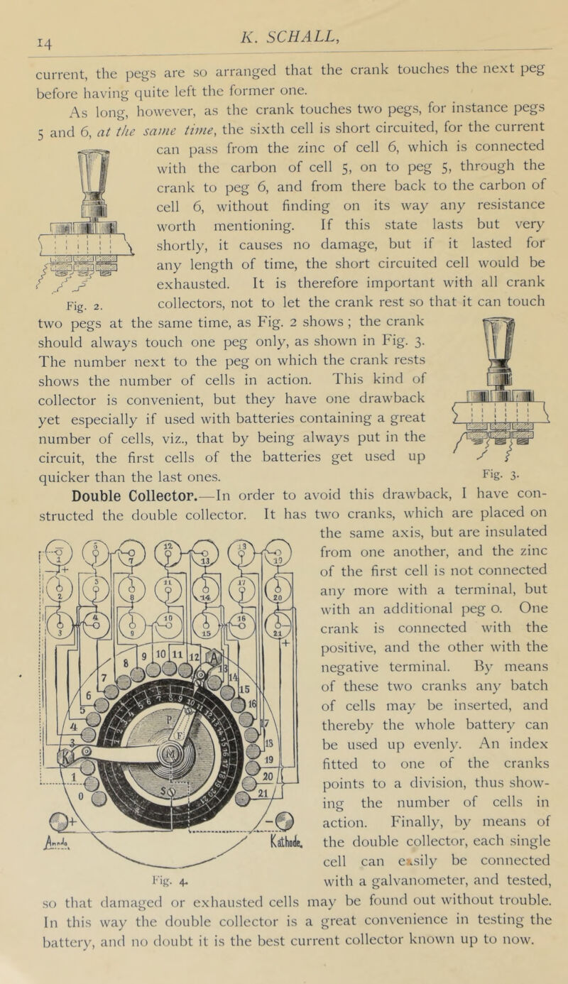 Fig. 2. current, the pegs are so arranged that the crank touches the next peg before having quite left the former one. As long, however, as the crank touches two pegs, for instance pegs 5 and 6, the same time, the sixth cell is short circuited, for the current can pass from the zinc of cell 6, which is connected with the carbon of cell 5, on to peg 5, through the crank to peg 6, and from there back to the carbon of cell 6, without finding on its way any resistance worth mentioning. If this state lasts but very shortly, it causes no damage, but if it lasted for any length of time, the short circuited cell would be exhausted. It is therefore important with all crank collectors, not to let the crank rest so that it can touch two pegs at the same time, as Fig. 2 shows ; the crank should always touch one peg only, as shown in Fig. 3. The number next to the peg on which the crank rests shows the number of cells in action. This kind of collector is convenient, but they have one drawback yet especially if used with batteries containing a great number of cells, viz., that by being always put in the circuit, the first cells of the batteries get used up quicker than the last ones. Double Collector.—In order to avoid this drawback, I have con- structed the double collector. It has two cranks, which are placed on the same axis, but are insulated from one another, and the zinc of the first cell is not connected any more with a terminal, but with an additional peg o. One crank is connected with the positive, and the other with the negative terminal. By means of these two cranks any batch of cells may be inserted, and thereby the whole batter}' can be used up evenly. An index fitted to one of the cranks points to a division, thus show- ing the number of cells in action. Finally, by means of the double collector, each single cell can ensil}^ be connected with a galvanometer, and tested, .so that damaged or exhausted cells may be found out without trouble. In this way the double collector is a great convenience in testing the battery, and no doubt it is the best current collector known up to now. Kathode,