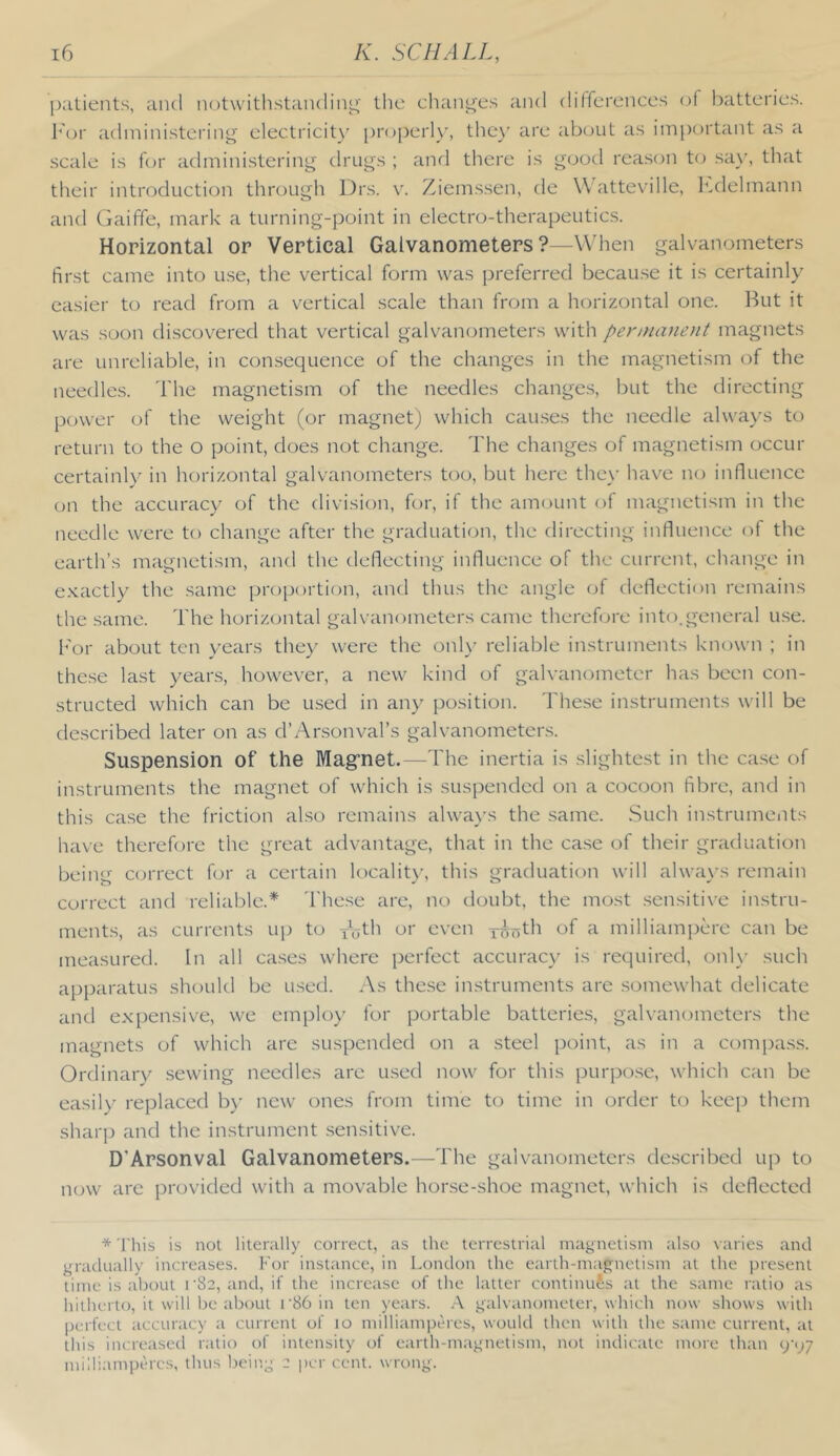 patients, and notwithstanding' the changes and differences of batteries, h'or administering electricity proper!)', thc)’ are about as important as a scale is f(jr admini.stering drugs ; anrl there is good rea.son to say, that their introduction through Drs. v. Ziemssen, de \\ atteville, h.delmann and Gaiffe, mark a turning-point in electro-therapeutic.s. Horizontal or Vertical Galvanometers ?--When galvanometers first came into u.se, the vertical form was preferred becau.se it is certainly easier to read from a vertical scale than from a horizontal one. But it was soon discovered that vertical galvanometers with penruvieiit magnets are unreliable, in con.sequence of the changes in the magnetism of the needles. The magnetism of the needles change.s, but the directing power of the weight (or magnet) which cau.ses the needle always to return to the o point, does not change. The changes of magnetism occur certainly in horizontal galvanometers too, but here the\’ have no influence on the accuracy of the division, for, if the amount of magnetism in the needle were to change after the graduation, the directing influence of the earth’s magnetism, and the deflecting influence of the current, change in exactly the .same pro[)ortion, and thus the angle of deflection remains the same. The horizontal galvanometers came therefore into.general u.se. h'or about ten years they were the onh' reliable instruments known ; in these last years, however, a new kind of galvanometer has been con- structed which can be used in any position. These instruments will be described later on as d’Arsonval’s galvanometers. Suspension of the Mag’net.—The inertia is slightest in the case of iristruments the magnet of which is suspended on a cocoon fibre, and in this case the friction also remains alwa\'s the same. Such instruments have therefore the great advantage, that in the ca.se of their graduation being cen'rect for a certain localit)’, this graduation will alwa\'s remain correct and reliable.* 'I'he.se are, no doubt, the mo.st .sensitive instru- ments, as currents up to ibth or eveii ywirth of a milliampere can be measured. In all ca.ses where perfect accuracy is required, onl\' such apparatus should be used. As these instruments are somewhat delicate and expensive, we employ for portable batteries, galvanometers the magnets of which are suspended on a steel point, as in a compas.s. Ordinary .sewing needles are used now for this purpose, which can be easily replaced b)- new ones from time to time in order to keep them sharp and the instrument .sensitive. D’Arsonval Galvanometers.—The galvanometers de.scribed up to now are provided with a movable hor.se-shoe magnet, which is deflected * This is not literally correct, as the terrestrial magnetism also varies and gradually increases. For instance, in London the earth-magnetism at the present time is about i'82, and, if the increase of the latter continues at the same ratio as hitherto, it will be about r86 in ten years. .A galvanometer, which now shows with perfect accuracy a current of to milliamperes, would then with the same current, at this increased ratio of intensity of earth-magnetism, not indicate more than (j'py milliamperes, thus being 2 jjer cent, wrong.