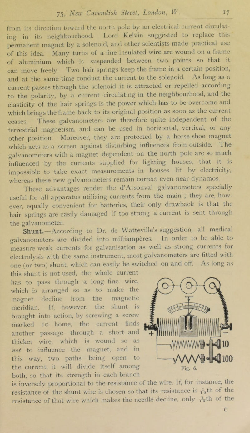 from its clircctic^n tovviii’d the iioitn pole by un electiieiil lUiient circiilcit- in<j' ill its neiiilibuiirhood. Kord Kelvin suggested to replace this pcrniuiiciit iiicignct by <i solenoid, uiul other scientists made piactical use of this idea. Many turns of a fine insulated wire are wound on a frame of aluminium which is suspended between two points so that it can move freely. 1 wo hair springs keep the frame in a ceitam position, and at the same time conduct the current to the solenoid. As long as a current passe.s through the solenoid it i.s attracted or repelled accoiding to the polarity, by a current circulating in the neighbourhood, and the elasticity of the hair springs is the power which has to be overcome and which brings the frame back to its original position as soon as the cuirent ceases. These galvanometers are therefore quite independent of the terrestrial magnetism, and can be used in horizontal, vertical, or any other position. Moreover, they are protected by a horse-shoe magnet which acts as a screen against disturbing influences from outside. The galvanometers with a magnet dependent on the north pole are so much influenced by the currents supplied for lighting houses, that it is impossible to take e.xact measurements in houses lit by electricity, whereas these new galvanometers remain correct even near dynamos. 1 hese advantages render the d’Arsonval galvanometers specially useful for all apparatus utilizing currents from the main ; the>’ are, how- ever, equally convenient for batteries, their only drawback is that the hair springs are easily damaged if too strong a current is .sent through the galvanometer. Shunt.—According to Dr. de Watteville’s suggestion, all medical galvanometers are divided into milliamperes. In order to be able to measure weak currents for galvanisation as well as strong currents for electrolysis with the same instrument, most galvanometers are fitted with one (or tw(j) shunt, which can easily be switched on and off. As long as this shunt is not u.sed, the whole current has to pass through a long fine wire, which is arranged so as to make the magnet decline from the magnetic meridian. If, however, the shunt is brought into action, by screwing a .screw marked 10 home, the current finds another passage through a short and thicker wire, which is wound so as not to influence the magnet, and in this way, two paths being open to the current, it will tlivide it.self among both, so that its strength in each branch is inversely proportional to the resistance of the wire. If, for instance, the resistance of the shunt wire is chosen .so that its resistance is j’^th of the resistance of that wire which makes the needle decline, only I'gth of the fmtm' WWI' Fig. 6. C