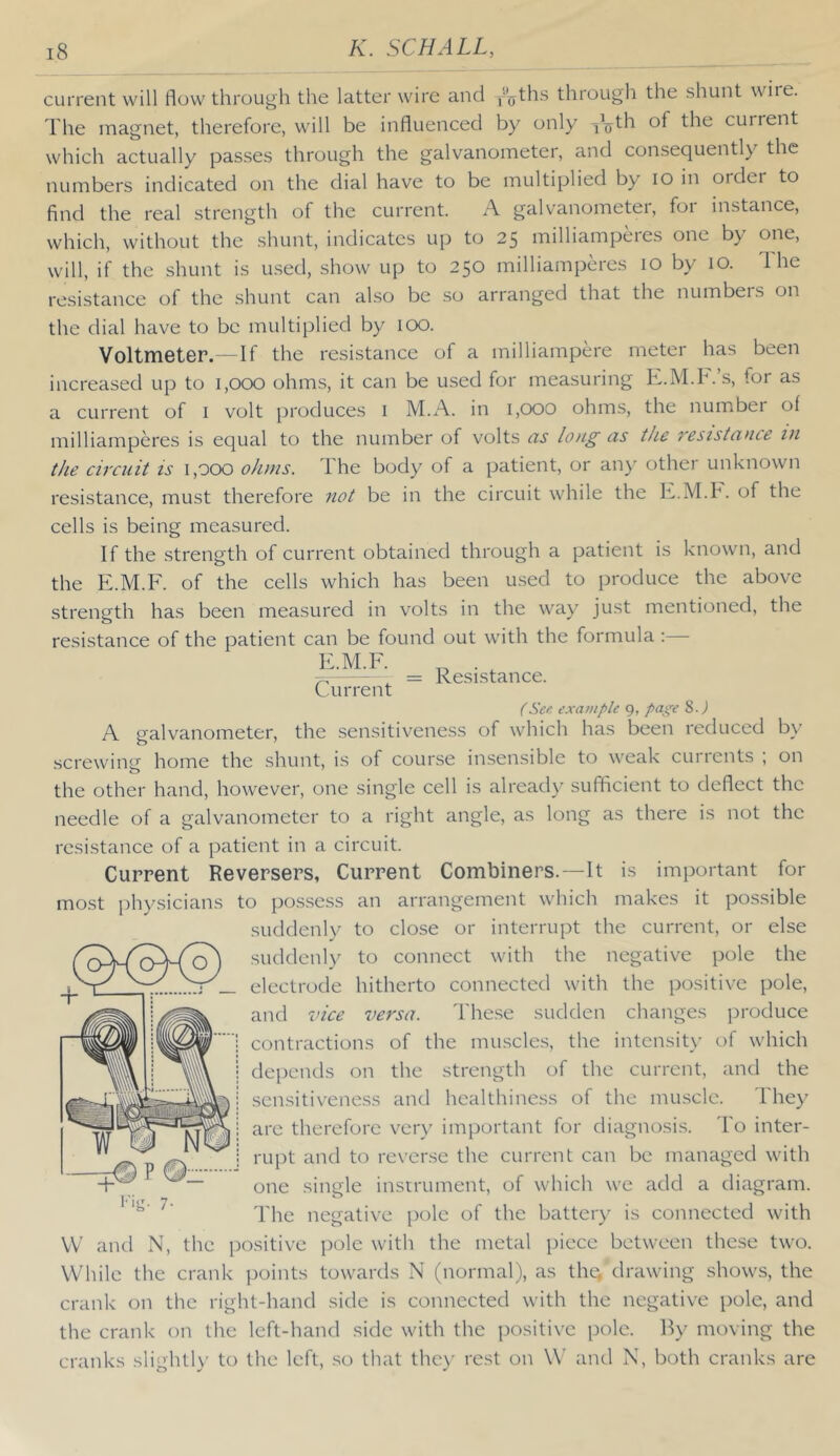 current will flow through the latter wire and -/oths through the shunt wire. The magnet, therefore, will be influenced by only cuirent which actually pas.ses through the galvanometer, and consequently the numbers indicated on the dial have to be multiplied by lO in ordei to find the real strength of the current. A galvanometer, for instance, which, without the shunt, indicates up to 25 milliamperes one by one, will, if the shunt is used, show up to 250 milliamperes 10 by 10. The resistance of the shunt can also be so arranged that the numbers on the dial have to be multiplied by 100. Voltmeter. - If the resistance of a milliampere meter has been increased up to 1,000 ohms, it can be used for measuring K.M.h. s, for as a current of i volt produces i M.A. in 1,000 ohms, the number of milliamperes is equal to the number of volts iis loig as the reizstance lu the circuit is 1,000 ohms. The body of a patient, or aii}^ other unknown resistance, must therefore not be in the circuit while the K.M.h. of the cells is being measured. If the strength of current obtained through a patient is known, and the E.M.F. of the cells which has been used to produce the above strength has been measured in volts in the way just mentioned, the resistance of the patient can be found out with the formula ;— E.M.F. Current Resistance. (See example g, page 8.) A galvanometer, the sensitiveness of which has been reduced by screwing home the shunt, is of course insensible to weak currents ; on the other hand, however, one single cell is alread)' sufficient to deflect the needle of a galvanometer to a right angle, as long as there is not the resistance of a patient in a circuit. Current Reversers, Current Combiners.—It is important for most physicians to possess an arrangement which makes it possible suddenly to close or interrupt the current, or else suddenly to connect with the negative pole the electrode hitherto connected with the positive pole, and vice versa. The.se sudden changes produce contractions of the mu.scles, the intensit\’ of which depends on the strength of the current, and the sensitiveness and healthiness of the muscle. They are therefore ver)' important for diagnosis. To inter- rupt and to reverse the current can be managed with one single insirument, of which we add a diagram. The negative pole of the batter)’ is connected with VV and N, the positive pole with the metal piece between these two. While the crank jioints towards N (normal), as thq drawing shows, the crank on the right-hand side is connected with the negative pole, and the crank on the left-hand side with the positive pole. By moving the cranks slightly to the left, so that the)’ rest on \\' and N, both cranks are