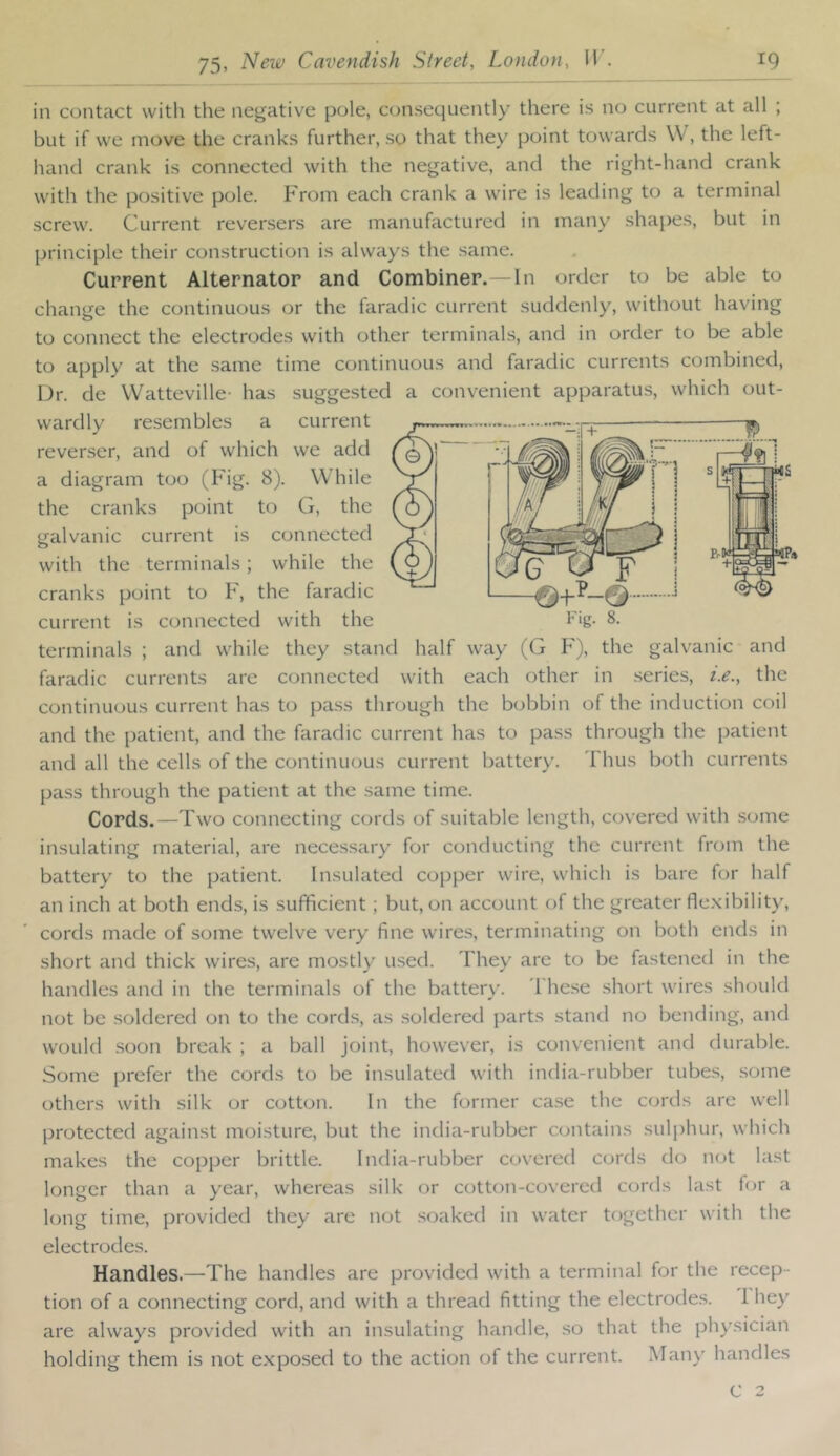 in contact with the negative pole, consequently there is no current at all ; but if we move the cranks further, so that they point towards \V, the left- hand crank is connected with the negative, and the right-hand crank with the positive pole. From each crank a wire is leading to a terminal screw. Current reversers are manufactured in many shai)es, but in principle their construction is always the same. Current Alternator and Combiner.—In order to be able to change the continuous or the faradic current suddenly, without having to connect the electrodes with other terminals, and in order to be able to apply at the same time continuous and faradic currents combined, Dr. de Watteville- has suggested a convenient apparatus, which out- wardly resembles a current reverser, and of which we add a diagram too (Fig. 8). While the cranks point to G, the galvanic current is connected with the terminals; while the cranks point to F, the faradic current is connected with the Fig. 8. terminals ; and while they stand half way (G F), the galvanic and faradic currents arc connected with each other in .series, i.e., the continuous current has to pass through the bobbin of the induction coil and the patient, and the faradic current has to pass through the patient and all the cells of the continuous current battery. Thus both currents pass through the patient at the same time. Cords.—Two connecting cords of suitable length, covered with some insulating material, are necessary for conducting the current from the battery to the patient. Insulated copper wire, which is bare for half an inch at both ends, is sufficient ; but, on account of the greater fle.xibility, cords made of some twelve very fine wires, terminating on both ends in short and thick wire.s, are mostly used. They are to be fastened in the handles and in the terminals of the battery. The.se short wires should not be soldered on to the cords, as .soldered parts stand no bending, and would soon break ; a ball joint, however, is convenient and durable. Some prefer the cords to be insulated with india-rubber tubes, some others with silk or cotton. In the former ca.se the cords are well protected against moisture, but the india-rubber contains sulphur, which makes the copper brittle. India-rubber covered cords do not last longer than a year, whereas silk or cotton-covered cords last for a long time, provided they are not soaked in water together with the electrodes. Handles.—The handles are provided with a terminal for the recep- tion of a connecting cord, and with a thread fitting the electrodes. 1 hey are always provided with an insulating handle, so that the physician holding them is not exposed to the action of the current. Man\’^ handles C 2