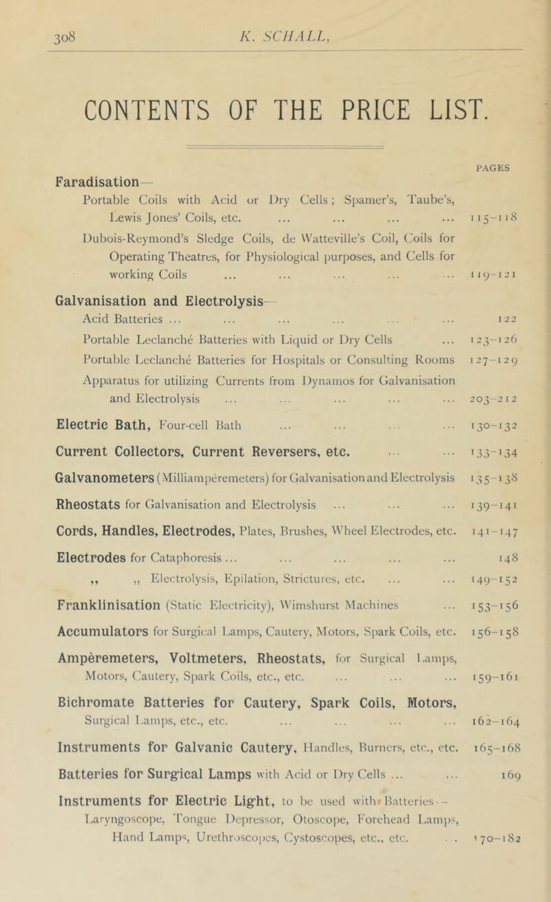 CONTENTS OF THE PRICE LIST. Faradisation Portable Coils with Acid or Dry Cells; Sj)amer’s, Taube’s, Lewis Jones’ Coils, etc. Dubois-Reymond’s Sledge Coils, de Watteville’s Coil, Coils for Operating Theatres, for Physiological purposes, and Cells for working Coils Galvanisation and Electrolysis- Acid Batteries ... Portable Leclanche Batteries with Liquid or Dry Cells Portable Leclanche Batteries for Hospitals or Consulting Rooms Apparatus for utilizing Currents from Dynamos for Galvanisation and Electrolysis Electric Bath, Four-cell Bath Current Collectors, Current Reversers, etc. Galvanometers (Milliamperemeters) for Galvanisation and Electrolysis Rheostats for Galvanisation and Electrolysis Cords, Handles, Electrodes, Plates, Brushes, Wheel Electrodes, etc. Electrodes for Cataphoresis ... ,, ,, Electrolysis, Epilation, Strictures, etc. Franklinisation (Static Electricity), Wimshurst Machines Accumulators for Surgical Lamps, Cautery, Motors, Sj^ark Coils, etc. Amperemeters, Voltmeters, Rheostats, for Surgical Lamps, Motors, Cautery, Spark Coils, etc., etc. Bichromate Batteries for Cautery, Spark Coils, Motors, Surgical Lamps, etc., etc. Instruments for Galvanic Cautery, Handles, Burners, etc., etc. Batteries for Surg’ical Lamps with Add or Dry Cells ... Instruments for Electric Light, to be used with Hatteries - Laryngoscope, 'Pongue Dejuessor, Otoscope, h'orehead Lamps, Hand Lamp‘d, Urethroscopes, Cystoscopes, etc., etc. . . P.\GES I15-118 I I y-j 2 I I 22 123—126 I 27—12 9 203-2 I 2 130-132 133-'34 '35-13^ 139-141 141-147 148 149-152 153-156 156-158 159-161 162-164 165-168 169 '70-182