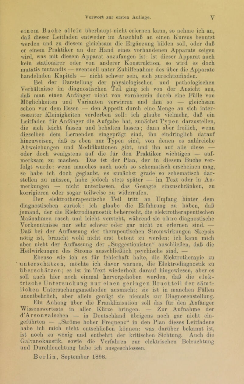 einem Buclie allein überhaupt nicht erlernen kann, so nelinie ich an, daß dieser Leitfaden entweder im Anschluß an einen Kursus benutzt werden und zu diesem gleichsam die Ergänzung bilden soll, oder daß er einem Praktiker an der Hand eines vorhandenen Apparats zeigen ^^^rd, was mit diesem Aj)parat anzufangen ist: ist dieser Apparat auch kein stationärer oder von anderer Konstruktion, so wird es doch mutatis mutandis — eventuell unter Zuhilfenahme des über die Apparate handelnden Kapitels — nicht schwer sein, sich zurechtzutinden. Bei der Darstellung der physiologischen und pathologischen Verhältnisse im diagnostischen Teil ging ich von der Ansicht aus, daß man einen Anfänger nicht von vornherein durch eine Fülle von Möglichkeiten und Varianten verwirren und ihm so — gleichsam schon vor dem Essen — den Appetit durch eine Menge an sich inter- essanter Kleinigkeiten verderben soll: ich glaube vielmehr, daß ein Leitfaden für Anfänger die Aufgabe hat, zunächst Typen darzustellen, die sich leicht fassen und behalten lassen; dann aber freilich, wenn dieselben dem Lernenden eingeprägt sind, ihn eindringlich darauf hinzuweisen, daß es eben nur Typen sind, von denen es zahlreiche Abweichungen und Modifikationen gibt, und ihn auf alle diese — oder doch wenigstens auf die für den Praktiker wichtigen — auf- merksam zu machen. Das ist der Plan, der in diesem Buche ver- folgt wurde: wenn manches auch noch so schematisch erscheinen mag, so habe ich doch geglaubt, es zunächst grade so schematisch dar- stellen zu müssen, habe jedoch stets später — im Text oder in An- merkungen — nicht unterlassen, das Gesagte eiuzuschränken, zu korrigieren oder sogar teilweise zu widerrufen. Der elektrotherapeutische Teil tritt an Umfang hinter dem diagnostischen zurück: ich glaube die Erfahrung zu haben, daß jemand, der die Elektrodiagnostik beherrscht, die elektrotherapeutischen Maßnahmen rasch und leicht versteht, während sie ohne diagnostische Vorkenntnisse nur sehr schwer oder gar nicht zu erlernen sind. — Daß bei der Auftassung der tberapeutischen Stromwirkungen Skepsis nötig ist, braucht wohl nicht erst betont zu werden: ich kann mich aber nicht der Auffassung der „Suggestionisten“ anschließen, daß die Heilwirkungen des Stroms ausschließlich psychische sind. — Ebenso wie ich es für fehlerhaft halte, die Elektrotherapie zu unterschätzen, möchte ich davor warnen, die Elektrodiagnostik zu überschätzen; es ist im Text wiederholt darauf hingewieseu, aber es soll auch hier noch einmal hervorgehoben werden, daß die elek- trische Untersuchung nur einen geringen Bruchteil der sämt- lichen Untersuchungsmethoden ausmacht: sie ist in manchen Fällen unentbehrlich, aber allein genügt sie niemals zur Diagnosenstellung. Ein Anhang über die Franklinisation soll das für den Anfänger Wissenswerteste in aller Kürze bringen. — Zur Aufnahme der d’Arsonvalschen — in Deutschland übrigens noch gar nicht ein- geführten — „Ströme hoher Frequenz“ in den Plan dieses Leitfadens habe ich mich nicht entschließen können: was darüber bekannt ist, ist noch zu wenig und entbehrt der kritischen Sichtung, Auch die Galvanokaustik, sowie die ^'erfahren zur elektrischen Beleuchtung •und Durchleuchtung habe ich ausgeschlossen, Berlin, September 1898.