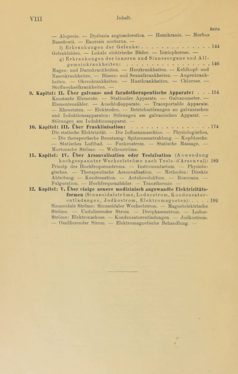 VllI Seite — Alopecie. — Dysbasia angiosclerotica. — Hemikranie. — Morbus Jiasedowii. — Enuresis nocturna. — t) Erkrankungen der Gelenke: 144 Gelenkleiden. — Lokale elektrische Bäder. — Iontophorese. — g) Erkrankungen der inneren und Sinnesorgane und All- gemein krank heit en: 146 Magen- und Dannkrankheiten. — Herzkrankheiten. — Kehlkopf- und Nasenkrankheiten. — Blasen- und Sexualkrankheiten. — Augenkrank- heiten. — ührenkrankheiten. — Hautkrankheiten. — Chlorose. — Stoffwechselkrankheiten. — 9. Kapitel: II. Über galvauo- und faradoiherapeutische Apparate: . . . 154 Konstante Elemente. — Stationäre Apparate. — Galvanometer. — Elementenzähler. — Anschlußapparate. — Transportable Apparate. — Bheostaten. — Elektroden. — Betriebsstörungen an galvanischen und Induktionsapparaten: Störungen am galvanischen Apparat. — Störungen am Induktionsajjparat. — 10. Kapitel: III. Über Frankliiiisatioii: 174 Die statische Elektrizität. — Die Influenzmaschine. — Physiologisches. — Die therapeutische Benutzung: Spitzenausstrahlung. — Kopfdusche. — Statisches Luftbad. — Eunkenstrom. — Statische Massage. — Mortonsche Ströme. — Wellenströme. 11. Kapitel: IV. Über Arsouvalisation oder Teslaisation (Anwendung hochgespannter Wechselströme nach Tesla-d’Arsonval): 183 Prinzip des Hochfrequenzstroms. — Instrumentarium. — Physiolo- gisches. — Therai)eutische Arsouvalisation. — Methoden: Direkte Ableitung. — Kondensation. — Autokonduktion. — Resonanz. — Fulguration. ■—■ Hochfrequenzbäder. — Transthermie. — 12. Kapitel: V. Über einige neuere iiiediziuiscli angewandte Elektrizitäts- forineu (Sinusoidalströme, Leducstrom, Kondensator- entladungen, JodkOstrom, Elektromagneten): . . . . 192 Sinusoidale Ströme: Sinusoidaler Wechselstrom. — Magnetelektrische Ströme. —• Undulierender Strom. — Dreiphasenstrom. — Leduc- Ströme: Elektronarkose. — Kondensatorentladungen. .— Jodkostroni. — Oszillierender Strom. — Elektromagnetische Behandlung. —