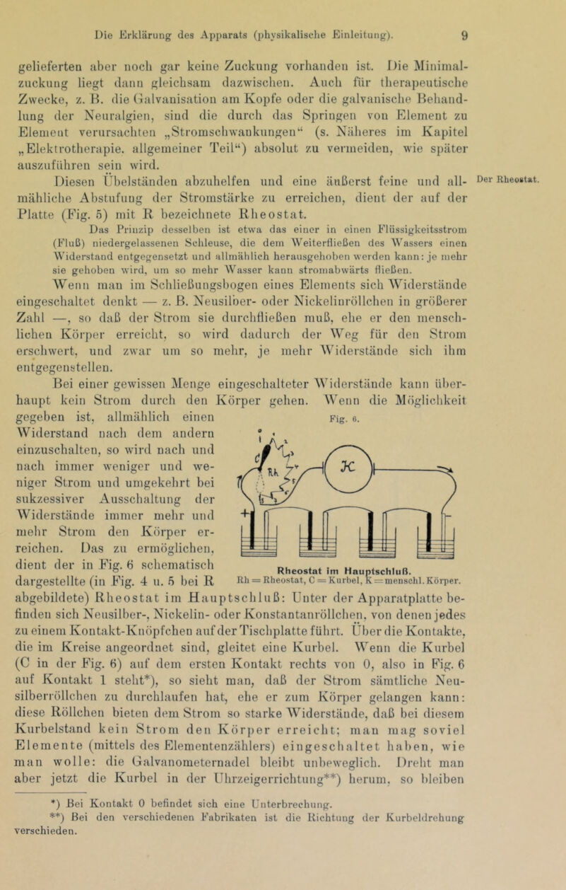 gelieferten aber noch gar keine Zuckung vorlianden ist. Die Minimal- zuckung liegt dann gleichsam dazwischen. Auch für thera])eutische Zwecke, z. B. die Galvanisation am Kopfe oder die galvanische Behand- lung der Neuralgien, sind die durch das Springen von Element zu Element verursachten „Stromschwankungen“ (s. Näheres im Kapitel „Elektrotherapie, allgemeiner Teil“) absolut zu vermeiden, wie später auszuführen sein wird. Diesen Ubelständen abzuhelfen und eine äußerst feine und all- Der RheoBtat. mähliche Abstufung der Stromstärke zu erreichen, dient der auf der Platte (Eig. 5) mit R bezeichnete Rh eostat. Das Prinzip desselben ist etwa das einer in einen Elüssigkeitsstrom (Fluß) niedergelassenen Schleuse, die dem Weiterfließen des Wassers einen Widerstand entgegensetzt und allmählich herausgehoben werden kann: je mehr sie gehoben wird, um so mehr AVasser kann stromabwärts fließen. Wenn man im Schließungsbogen eines Elements sich Widerstände eingeschaltet denkt — z. B. Neusilber- oder Nickelinröllchen in größerer Zahl —, so daß der Strom sie durchfließen muß, ehe er den mensch- lichen Körper erreicht, so wird dadurch der Weg für den Strom erschwert, und zwar um so mehr, je mehr Widerstände sich ihm entgegenstellen. Bei einer gewissen Menge eingeschalteter Widerstände kann über- haupt kein Strom durch den Körper gehen. Wenn die Möglichkeit gegeben ist, allmählich einen Widerstand nach dem andern einzuschalteu, so wird nach und nach immer weniger und we- niger Strom und umgekehrt bei sukzessiver Ausschaltung der Widerstände immer mehr und mehr Strom den Körper er- reichen. Das zu ermöglichen, dient der in Fig. ö schematisch dargestellte (in Fig. 4 u. 5 bei R abgebildete) Rheostat im Hauptschluß: Unter der Apparatplatte be- finden sich Neusilber-, Nickelin- oder Konstantanröllchen, von denen jedes zu einem Kontakt-Knöpfchen auf der Tischplatte führt. Über die Kontakte, die im Kreise angeordnet sind, gleitet eine Kurbel. Wenn die Kurbel (C in der Fig. 6) auf dem ersten Kontakt rechts von 0, also in Fig. 6 auf Kontakt 1 steht*), so sieht man, daß der Strom sämtliche Neu- silberröllchen zu durchlaufen hat, ehe er zum Körper gelangen kann: diese Röllchen bieten dem Strom so starke Widerstände, daß bei diesem Kurbelstand kein Strom den Körper erreicht; mau mag soviel Elemente (mittels des Elementenzählers) eingeschaltet haben, wie man wolle: die Galvanometernadel bleibt unbeweglich. Dreht man aber jetzt die Kurbel in der Uhrzeigerrichtung**) herum, so bleiben *) Bei Kontakt 0 befindet sich eine Unterbrechung. **) Bei den verschiedenen Fabrikaten ist die Richtung der Kurbeldrehung verschieden. Fig. 6. Rheostat im Hauptschluß. Rh = Rheostat, C = Kurbel, K = meiischl. Körper.