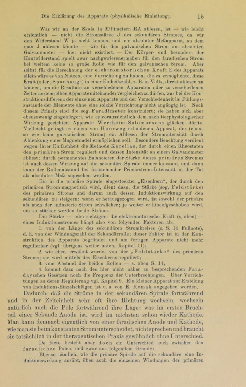 Was wir au der Skala in Millimetern KA ablesen, ist — wie leicht ersichtlich — nicht die Stromstärke J des sekundären Stromes, da wir den Widerstand W ja nicht kennen, und ein absoluter Meßapparat, an dem man J ablesen könnte — wie für den galvanischen Strom am absoluten Galvanometer — hier nicht existiert. — Der Körper- und besonders der Hautwiderstand spielt zwar nachgewiesenermaßen für den faradischen Strom bei weitem keine so große Rolle wie für den galvanischen 8trom. Aber selbst für die Berechnung der elektromotorischen Kraft E des Apparats allein wäre es von Nutzen, eine V'orrichtung zu haben, die es ermöglichte, diese Kraft (oder „Spannung“) in einer Einheitszahl, z. ß. in Volts, direkt ablesen zu können, um die Resultate an verschiedenen Apparaten oder zu versch.iedenen Zeiten au demselben Apparate miteinander vergleichen zu dürfen, was bei der Kon- struktionsdifferenz der einzelnen Apparate und der Verschiedenheit im Eüllungs- zustande der Elemente ohne eine solche Vorrichtung nicht angängig ist. Nach diesem Prinzip sind die sog. Faradimeter konstruiert; sie haben sich aber ebensowenig eingebürgert, wie es voraussichtlich dem nach tierphysiologischer Wirkung geeichten Apparate Wertheim-Salomonsons glücken dürlte. Vielleicht gelingt es einem von Hoorweg erfundenen Apparat, der (eben- so wie beim galvanischen Strom) ein Ablesen der Stromintensität durch Ablenkung einer iMagnetnadel ermöglichen soll. Besondere Beachtung verdient wegen ihrer Einfachheit die Methode Kureil ns, der durch einen Rheostaten den primären Strom reguliert und dessen Intensität an einem Galvanometer abliest: durch permanentes Balancieren der Stärke dieses primären Stromes ist auch dessen Wirkung auf die sekundäre Spirale immer konstant, und dann kann der Rollenabstand bei feststehender Primärstrom-Intensität in der Tat als absolutes Maß angesehen werden. Ein in die primäre Spirale eingesteckter „Eisenkern“, der durch den primären Strom magnetisch wird, dient dazu, die Stärke (sog. Feldstärke) des primären Stroms und darum auch dessen Induktionswirkung auf den sekundären zu steigern: wenn er herausgezogen wird, ist sowohl der primäre als auch der induzierte Strom schwächer; je weiter er hineihgeschoben wird, um so stärker werden beide Ströme. Die Stärke — oder richtiger; die elektromotorische Kraft (s. oben) — eines Induktionsstromes hängt also von folgenden Faktoren ab: 1. von der Länge des sekundären Stromkreises (s. S. 14 Fußnote), d. h. von der Windungszahl der Sekundärrolle; dieser Faktor ist in der Kon- struktion des Apparats begründet und am fertigen Apparate nicht mehr regulierbar (vgl. übrigens weiter unten, Kapitel 11); 2. wie eben erwähnt wurde, von der „Feldstärke“ des primären Stroms; sie wird mittels des Eisenkerns reguliert; 3. vom Abstand der beiden Rollen — s. oben S. 14; 4. kommt dazu nach den hier nicht näher zu besprechenden Fara- dayschen (lesetzen noch die Frequenz der Unterbrechungen. Uber Vorrich- tungen zu deren Regulierung vgl. Kapitel 9. Ein kleiner Apparat zur Erzielung von Induktions-Einzelschlägen ist u. a. von E. Remak angegeben worden. Dadurch, daß die Ströme in der sekundären Spirale fortwährend und in der Zeiteinheit sehr oft ihre Richtung wechseln, wechseln natürlich auch die Pole fortwährend ihre Lage: was im ersten Bruch- teil einer Sekunde Anode ist, wird im nächsten schon wieder Kathode. Man kann demnach eigentlich von einer faradischen Anode und Kathode, wie man sie beim konstanten Strom unterscheidet, nicht sprechen und braucht sie tatsächlich in der therapeutischen Praxis gewöhnlich ohne Unterschied. De facto besteht aber doch ein Unterschied auch zwischen den faradischen Polen, und zwar aus folgendem Grunde: Ebenso nämlich, wie die primäre Spirale auf die sekundäre eine In- duktionswirkung ausübt, üben auch die einzelnen Windungen der primären