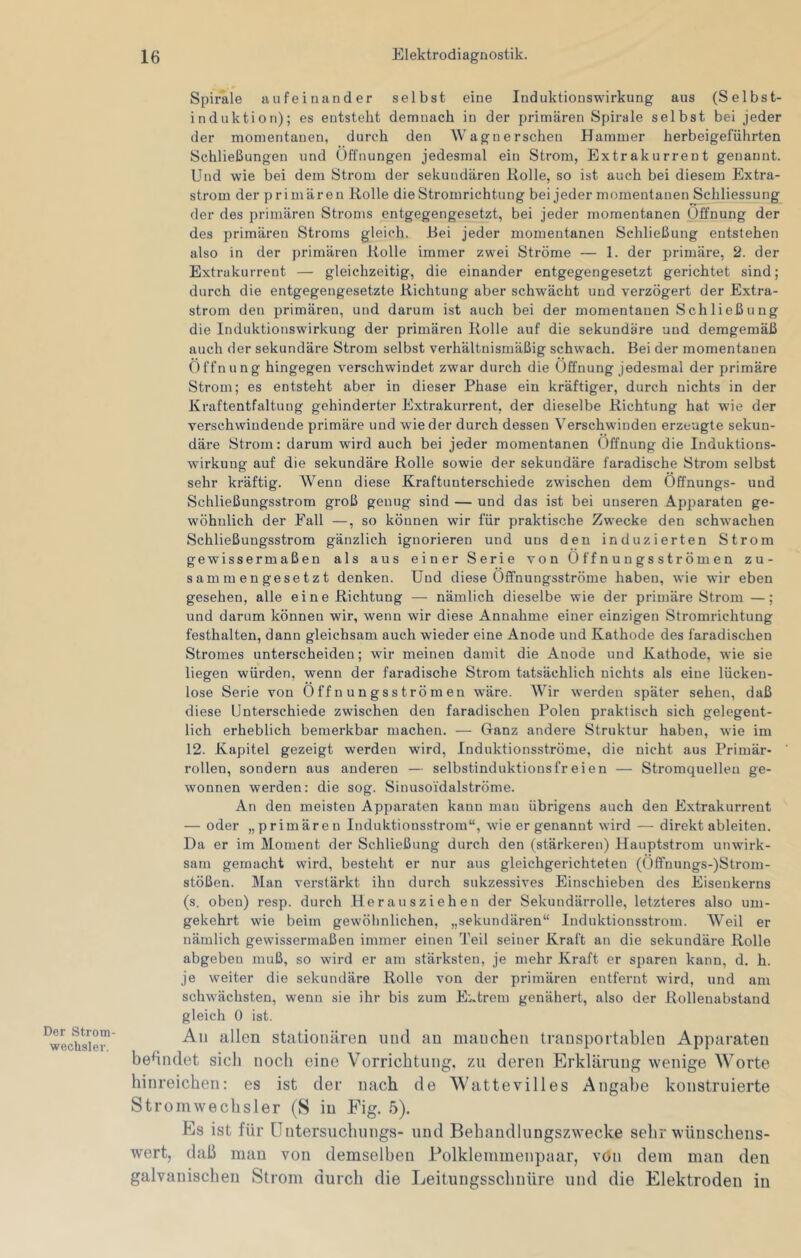 Der Strom- wecbsler. Spirale aufeinander selbst eine Induktionswirkung aus (Selbst- induktion); es entsteht demnach in der primären Spirale selbst bei jeder der momentanen, durch den Wagnerschen Hammer herbeigeführten Schließungen und Öffnungen jedesmal ein Strom, Extrakurrent genannt. Und wie bei dem Strom der sekundären Kölle, so ist auch bei diesem Extra- strom der primären Rolle die Stromrichtung bei jeder momentanen Schliessung der des primären Stroms entgegengesetzt, bei jeder momentanen Öffnung der des primären Stroms gleich. Bei jeder momentanen Schließung entstehen also in der primären Rolle immer zwei Ströme — 1. der primäre, 2. der Extrakurreut — gleichzeitig, die einander entgegengesetzt gerichtet sind; durch die entgegengesetzte Richtung aber schwächt und verzögert der Extra- strom den primären, und darum ist auch bei der momentanen Schließung die Induktionswirkung der primären Rolle auf die sekundäre und demgemäß auch der sekundäre Strom selbst verhältnismäßig schwach. Bei der momentanen Öffnung hingegen verschwindet zwar durch die Öffnung jedesmal der primäre Strom; es entsteht aber in dieser Phase ein kräftiger, durch nichts in der Kraftentfaltung gehinderter Extrakurrent, der dieselbe Richtung hat wie der verschwindende primäre und wieder durch dessen Verschwinden erzeugte sekun- däre Strom; darum wird auch bei jeder momentanen Öffnung die Induktions- wirkung auf die sekundäre Rolle sowie der sekundäre faradische Strom selbst sehr kräftig. Wenn diese Kraftunterschiede zwischen dem Öffnungs- und Schließungsstrom groß genug sind — und das ist bei unseren Apparaten ge- wöhnlich der Fall —, so können wir für praktische Zwecke den schwachen Schließungsstrom gänzlich ignorieren und uns den induzierten Strom gewissermaßen als aus einer Serie von Öffnungsströmen zu- sammengesetzt denken. Und diese Öflfnungsströme haben, wie wir eben gesehen, alle eine Richtung — nämlich dieselbe wie der primäre Strom —; und darum können wir, wenn wir diese Annahme einer einzigen Stromrichtung festhalten, dann gleichsam auch wieder eine Anode und Kathode des faradischen Stromes unterscheiden; wir meinen damit die Anode und Kathode, wie sie liegen würden, wenn der faradische Strom tatsächlich nichts als eine lücken- lose Serie von Öffnungsströmen w'äre. Wir werden später sehen, daß diese Unterschiede zwischen den faradischen Polen praktisch sich gelegent- lich erheblich bemerkbar machen. — Cfanz andere Struktur haben, wie im 12. Kapitel gezeigt werden wird, Induktionsströme, die nicht aus Primär- rollen, sondern aus anderen — selbstinduktionsfreien — Stromquellen ge- wonnen werden: die sog. Sinusoidalströme. An den meisten Apparaten kann mau übrigens auch den Extrakurrent — oder „primären Induktionsstrom“, wie er genannt wird — direkt ableiten. Da er im Moment der Schließung durch den (stärkeren) Hauptstrom unwirk- sam gemacht wird, besteht er nur aus gleichgerichteten (Öffnungs-)Strom- stößen. Man verstärkt ihn durch sukzessives Einschieben des Eisenkerns (s, oben) resp. durch Herausziehen der Sekundärrolle, letzteres also um- gekehrt wie beim gewöhnlichen, „sekundären“ Induktionsstrom. Weil er nämlich gewissermaßen immer einen Teil seiner Kraft an die sekundäre Rolle abgebeu muß, so wird er am stärksten, je mehr Kraft er sparen kann, d. h. je weiter die sekundäre Rolle von der primären entfernt wird, und am schwächsten, wenn sie ihr bis zum E:.treni genähert, also der Rollenabstand gleich 0 ist. All allen stationären und an manchen transportablen Apparaten bedndet sich noch eine Vorrichtung, zu deren Erklärung wenige Worte hinreichen; es ist der nach de Wattevilles Angalie konstruierte Stromwechsler (S in Fig. 5). Es ist für üntersuchungs- und Bebandlungszwecke sehr wünschens- wert, daß man von demselben Folklemmenpaar, vön dem man den galvanischen Strom durch die Leitungsscbnüre und die Elektroden in