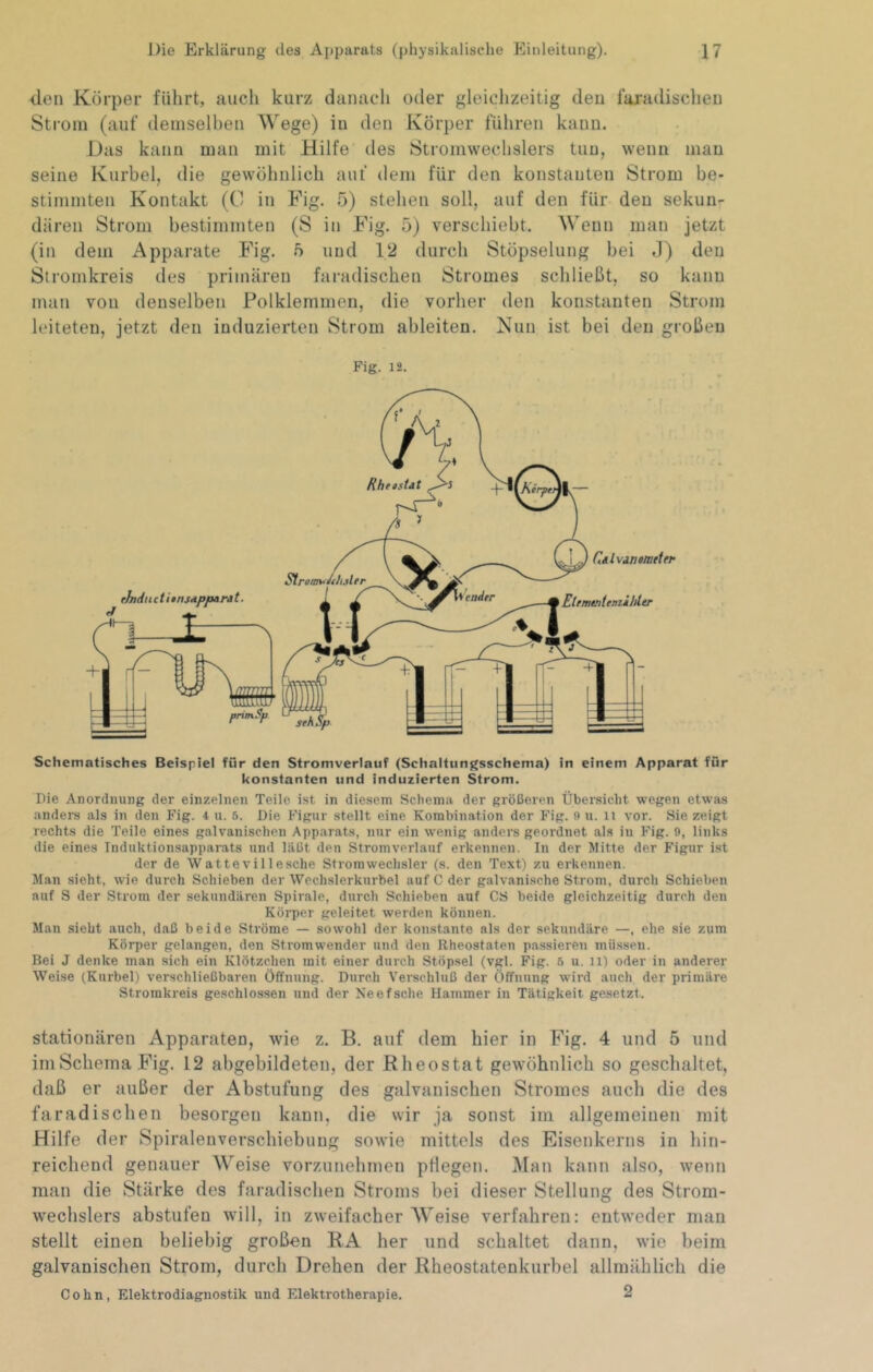 den Körper führt, auch kurz danach oder gleichzeitig den 1‘ai'adischen Strom (auf deniselhen Wege) in den Körper führen kann. Das kann man mit Hilfe des Stromwechslers tun, wenn mau seine Kurbel, die gewöhnlich auf dem für den konstanten Strom be- stimmten Kontakt (0 in Fig. .ö) stehen soll, auf den für den sekun- dären Strom bestimmten (S in Fig. 5) verschiebt. Wenn man jetzt (in dem Apparate Fig. 5 und 12 durch Stöpselung bei J) den Stromkreis des primären faradischen Stromes schließt, so kann man von denselben Polklemmen, die vorher den konstanten Strom leiteten, jetzt den induzierten Strom ableiten. Nun ist bei den großen Fig. 12. Schematisches Beispiel für den Stromverlauf (Schalttingsschema) in einem Apparat für konstanten und induzierten Strom. Die Anordnung der einzelnen Teile ist in diesem Schema der größeren Über.sicht wegen etwas anders als in den Fig. 4 u. 5. Die Figur stellt eine Kombination der Fig. n u. ii vor. Sie zeigt rechts die Teile eines galvanischen Apparats, nur ein wenig anders geordnet als in Fig. 9, links die eines Induktionsapparats und läßt den Stromverlauf erkennen. In der Witte der Figur ist der de Wattevilleache Stromwechsler (s. den Text) zu erkennen. Man sieht, wie durch Schieben der Wechslerkurbel auf C der galvanische Strom, durch Schieben auf S der Strom der sekundären Spirale, durch Schieben auf CS beide gleichzeitig durch den Körper geleitet werden können. Man sieht auch, daß beide Ströme — sowohl der konstante als der sekundäre —, ehe sie zum Körper gelangen, den Stromwender und den Rheostaten passieren müssen. Bei J denke man sich ein Klötzchen mit einer durch Stöpsel (vgl. Fig. 6 u. il) oder in anderer Weise (Kurbel) verschließbaren Öffnung. Durch Verschluß der Öffnung wird auch der primäre Stromkreis geschlossen und der Neef sehe Hammer in Tätigkeit gesetzt. stationären Apparaten, wie z. B. auf dem hier in Fig. 4 und 5 und im Schema Fig. 12 abgebildeten, der Rheostat gewöhnlich so geschaltet, daß er außer der Abstufung des galvanischen Stromes auch die des faradischen besorgen kann, die wir ja sonst im allgemeinen mit Hilfe der Spiralenverschiebuug sowie mittels des Eisenkerns in hin- reichend genauer Weise vorzunehmen pflegen. Man kann also, wenn man die Stärke des faradischen Stroms bei dieser Stellung des Strom- wechslers abstufen will, in zweifacher Weise verfahren: entweder mau stellt einen beliebig groben RA her und schaltet dann, wie beim galvanischen Strom, durch Drehen der Rheostatenkurbel allmählich die Cohn, Elektrodiagnostik und Elektrotherapie. 2