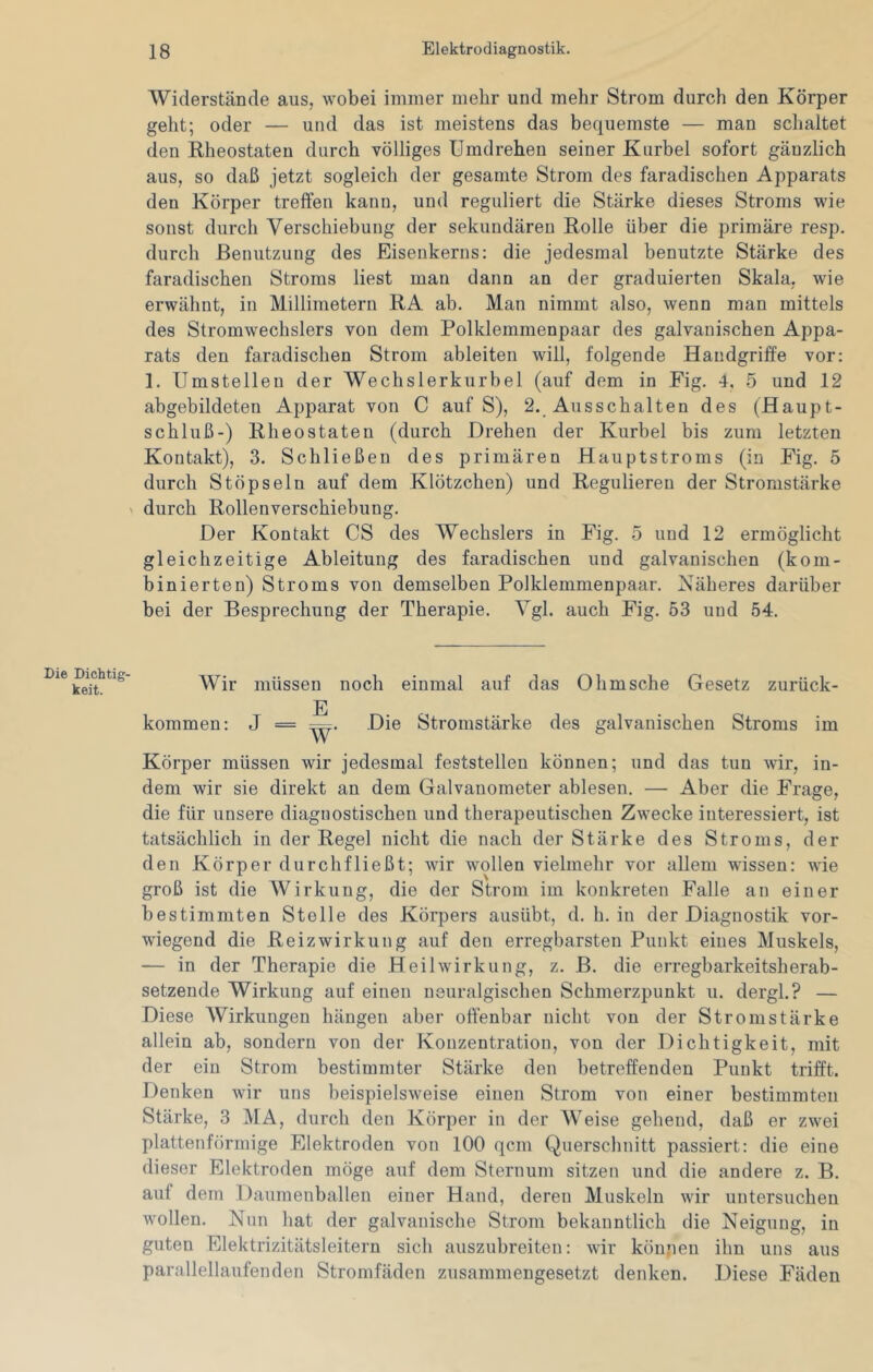 Widerstände aus, wobei immer mehr und mehr Strom durch den Körper geht; oder — und das ist meistens das bequemste — man schaltet den Rheostateu durch völliges Umdrehen seiner Kurbel sofort gänzlich aus, so daß jetzt sogleich der gesamte Strom des faradischen Apparats den Körper trelfen kann, und reguliert die Stärke dieses Stroms wie sonst durch Verschiebung der sekundären Rolle über die primäre resp. durch Benutzung des Eisenkerns: die jedesmal benutzte Stärke des faradischen Stroms liest man dann an der graduierten Skala, wie erwähnt, in Millimetern RA ab. Man nimmt also, wenn man mittels des Stromwechslers von dem Polklemmenpaar des galvanischen Appa- rats den faradischen Strom ableiten will, folgende Handgriffe vor: 1. Umstellen der Wechslerkurbel (auf dem in Fig. 4, 5 und 12 abgebildeten Apparat von C auf S), 2. Ausschalten des (Haupt- schluß-) Rheostaten (durch Drehen der Kurbel bis zum letzten Kontakt), 3. Schließen des primären Hauptstroms (in Fig. 5 durch Stöpseln auf dem Klötzchen) und Regulieren der Stromstärke N durch Rollenverschiebung. Der Kontakt CS des Wechslers in Fig. 5 und 12 ermöglicht gleichzeitige Ableitung des faradischen und galvanischen (kom- binierten) Stroms von demselben Polklemmenpaar. Näheres darüber bei der Besprechung der Therapie. Vgl. auch Fig. 53 und 54. Die Dichtig- keit. Wir kommen: müssen noch einmal auf das Ohmsche Gesetz zurück- E J = r^. Die Stromstärke des galvanischen Stroms im Körper müssen wir jedesmal feststellen können; und das tun wir, in- dem wir sie direkt an dem Galvanometer ablesen. — Aber die Frage, die für unsere diagnostischen und therapeutischen Zwecke interessiert, ist tatsächlich in der Regel nicht die nach der Stärke des Stroms, der den Körper durchfließt; wir wollen vielmehr vor allem wissen: wie groß ist die Wirkung, die der Strom im konkreten Falle an einer bestimmten Stelle des Körpers ausübt, d. h. in der Diagnostik vor- wiegend die Reizwirkung auf den erregbarsten Punkt eines Muskels, — in der Therapie die Heilwirkung, z. B. die erregbarkeitsherab- setzeude Wirkung auf einen neuralgischen Schmerzpunkt u. dergl.? — Diese Wirkungen hängen aber offenbar nicht von der Stromstärke allein ab, sondern von der Konzentration, von der Dichtigkeit, mit der ein Strom bestimmter Stärke den betreffenden Punkt trifft. Denken wir uns beispielsweise einen Strom von einer bestimmten Stärke, 3 MA, durch den Körper in der Weise gehend, daß er zwei plattenförmige Elektroden von 100 qcm Querschnitt passiert: die eine dieser Elektroden möge auf dem Sternum sitzen und die andere z. B. auf dem Daumenballen einer Hand, deren Muskeln wir untersuchen wollen. Nun hat der galvanische Strom bekanntlich die Neigung, in guten Elektrizitätsleitern sich auszubreiten: wir können ihn uns aus parallellaufenden Stromfäden zusammengesetzt denken. Diese Fäden