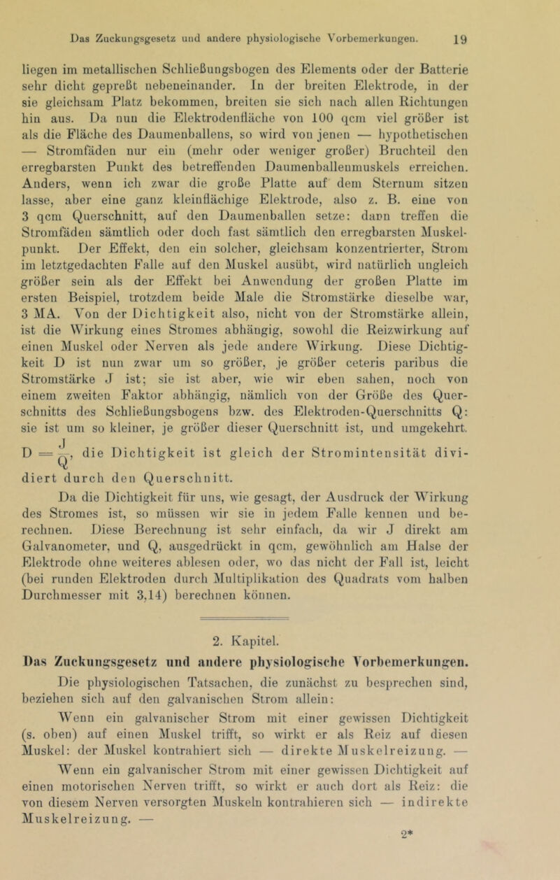 liegen im metallischen Schließungsbogen des Elements oder der Batterie sehr dicht gepreßt nebeneinander. Jn der breiten Elektrode, in der sie gleichsam Platz bekommen, breiten sie sich nach allen Richtungen hin aus. Da nun die ElektrodenÜäche von 100 qcm viel größer ist als die Fläche des Daumenballens, so wird von jenen — hypothetischen — Stromladen nur ein (mehr oder weniger großer) Bruchteil den erregbarsten Punkt des betreffenden Daumenballenniuskels erreichen. Anders, wenn ich zwar die große Platte auf' dem Sternum sitzen lasse, aber eine ganz kleinflächige Elektrode, also z. B. eine von 3 qcm Querschnitt, auf den Daumenballeii setze: dann treffen die Stromfäden sämtlich oder doch fast sämtlich den erregbarsten Muskel- punkt. Der Effekt, den ein solcher, gleichsam konzentrierter, Strom im letztgedachten Falle auf den Muskel ausübt, wird natürlich ungleich größer sein als der Effekt bei Anwendung der großen Platte im ersten Beispiel, trotzdem beide Male die Stromstärke dieselbe war, 3 MA. Von der Dichtigkeit also, nicht von der Stromstärke allein, ist die Wirkung eines Stromes abhängig, sowohl die Reizwirkung auf einen Muskel oder Nerven als jede andere Wirkung. Diese Dichtig- keit D ist nun zwar um so größer, je größer ceteris paribus die Stromstärke J ist; sie ist aber, wie wir eben sahen, noch von einem zweiten Faktor abhängig, nämlich von der Größe des Quer- schnitts des Schließungsbogens bzw. des Elektroden-Querschnitts Q: sie ist um so kleiner, je größer dieser Querschnitt ist, und umgekehrt. die Dichtigkeit ist gleich der Stromintensität divi- diert durch den Querschnitt. Da die Dichtigkeit für uns, wie gesagt, der Ausdruck der Wirkung des Stromes ist, so müssen wir sie in jedem Falle kennen und be- rechnen. Diese Berechnung ist selir einfach, da wir J direkt am Galvanometer, und Q, ausgedrückt in qcm, gewöhnlich am Halse der Elektrode ohne weiteres ablesen oder, wo das nicht der Fall ist, leicht (bei runden Elektroden durch Multiplikation des Quadrats vom halben Durchmesser mit 3,14) berechnen können. 2. Kapitel. Das Zucknngsgesetz iiiid andere physiologische Vorhemerkiiiigeii. Die physiologischen Tatsachen, die zunächst zu besprechen sind, beziehen sich auf den galvanischen Strom allein: Wenn ein galvanischer Strom mit einer gewissen Dichtigkeit (s. oben) auf einen Muskel trifft, so wirkt er als Reiz auf diesen Muskel: der Muskel kontrahiert sich — direkte M uskelreizung. — Wenn ein galvanischer Strom mit einer gewissen Dichtigkeit auf einen motorischen Nerven trifft, so wirkt er auch dort als Reiz: die von diesem Nerven versorgten Muskeln kontrahieren sich — indirekte Muskelreizung. — 2*