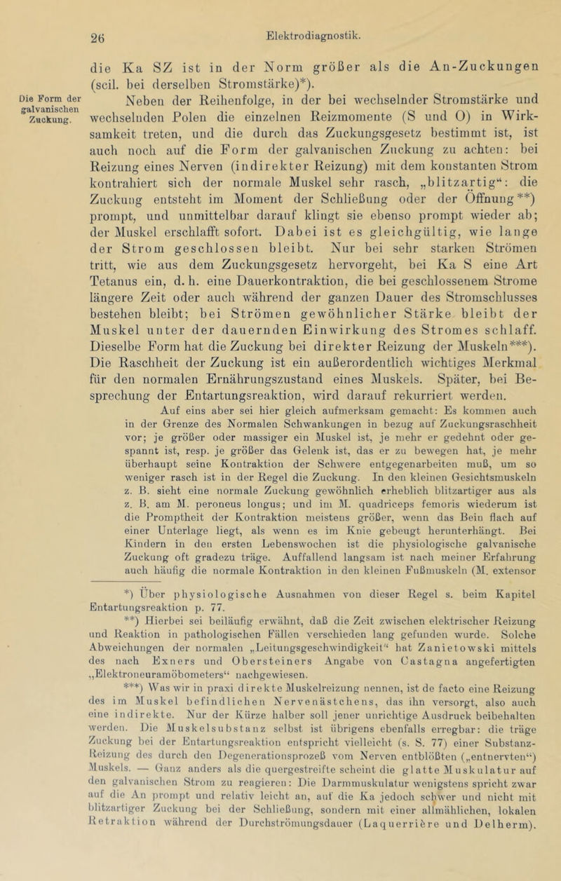 Die Form der galvanischen Zuckung. die Ka SZ ist in der Norm größer als die An-Zuckungen (seil, bei derselben Stromstärke)*). Neben der Reihenfolge, in der bei wechselnder Stromstärke und wechselnden Polen die einzelnen Reizmomente (S und 0) in Wirk- samkeit treten, und die durch das Zuckungsgesetz bestimmt ist, ist auch noch auf die Form der galvanischen Zuckung zu achten: bei Reizung eines Nerven (indirekter Reizung) mit dem konstanten Strom kontrahiert sich der normale Muskel sehr rasch, „blitzartig“: die Zuckung entsteht im Moment der Schließung oder der Öffnung ** ***)) prompt, und unmittelbar darauf klingt sie ebenso prompt wieder ab; der Muskel erschlafft sofort. Dabei ist es gleichgültig, wie lange der Strom geschlossen bleibt. Nur bei sehr starken Strömen tritt, wie aus dem Zuckungsgesetz hervorgeht, bei Ka S eine Art Tetanus ein, d. h. eine Dauerkontraktion, die bei geschlossenem Strome längere Zeit oder auch während der ganzen Dauer des Stromschlusses bestehen bleibt; bei Strömen gewöhnlicher Stärke bleibt der Muskel unter der dauernden Einwirkung des Stromes schlaff. Dieselbe Form hat die Zuckung bei direkter Reizung der Muskeln Die Raschheit der Zuckung ist ein außerordentlich wichtiges Merkmal für den normalen Ernährungszustand eines Muskels. Später, bei Be- sprechung der Entartungsreaktion, wird darauf rekurriert werden. Auf eins aber sei hier gleich aufmerksam gemacht: Es kommen auch in der Grenze des Normalen Schwankungen in bezug auf Zuckungsraschheit vor; je größer oder massiger ein Muskel ist, je mehr er gedehnt oder ge- spannt ist, resp. je größer das Gelenk ist, das er zu bewegen hat, je mehr überhaupt seine Kontraktion der Schwere entgegenarbeiten muß, um so weniger rasch ist in der Kegel die Zuckung. In den kleinen Gesichtsmuskeln z. E. sieht eine normale Zuckung gewöhnlich erheblich blitzartiger aus als z. B. am M. peroneus longus; und im M. quadriceps femoris wiederum ist die Promptheit der Kontraktion meistens größer, wenn das Bein flach auf einer Unterlage liegt, als wenn es im Knie gebeugt herunterhangt. Bei Kindern in den ersten Lebenswochen ist die physiologische galvanische Zuckung oft gradezu träge. Auffallend langsam ist nach meiner Erfahrung auch häufig die normale Kontraktion in den kleinen Fußmuskeln (M. extensor *) Uber physiologische Ausnahmen von dieser Regel s. beim Kapitel Entartungsreaktion p. 77. **) Hierbei sei beiläufig erwähnt, daß die Zeit zwischen elektrischer Reizung und Reaktion in pathologischen Fällen verschieden lang gefunden wurde. Solche Abweichungen der normalen „.Leitungsgeschwindigkeit'“ hat Zanietowski mittels des nach Exners und Übersteiners Angabe von Castagna angefertigten „Elektroneuramöbometers“ nachgewiesen. ***) Was wir in praxi direkte Muskelreizung nennen, ist de facto eine Reizung des im Muskel befindlichen Nervenästchens, das ihn versorgt, also auch eine indirekte. Nur der Kürze halber soll jener unrichtige Ausdruck beibehalten werden. Die Muskelsubstanz selbst ist übrigens ebenfalls erregbar: die träge Zuckung bei der Entartungsreaktion entspricht vielleicht (s. S. 77j einer Substanz- Heizung des durch den Degenerationsprozeß vom Nerven entblößten („entnervten“) Muskels. — Ganz anders als die quergestreifte scheint die glatte Muskulatur auf den galvanischen Strom zu reagieren: Die Darmmuskulatur wenigstens spricht zwar auf die An prompt und relativ leicht an, auf die Ka jedoch schwer und nicht mit blitzartiger Zuckung bei der Schließung, sondern mit einer allmählichen, lokalen Hetraktion während der Durchströmungsdauer (Laquerriöre und Delherm).
