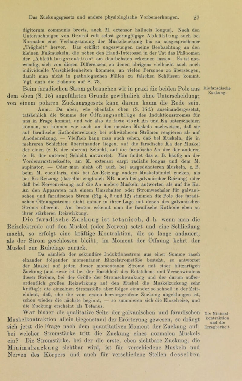 digitorum communis brevis, auch M. extensor hallucis longus). Nach den Untersuchungen von Grund ruft selbst geringfügige Abkühlung auch bei Normalen eine Verlangsamung der Muskelzuckung bis zu ausgesprochener „Trägheit“ hervor. Das erklärt ungezwungen meine Beobachtung an den kleinen Fußmuskeln, die neben den Hand-Interossei in der Tat das Phänomen der „Abkühlungsreaktion“ am deutlichsten erkennen lassen. Es ist not- wendig, sich von diesen Differenzen, zu denen übrigens vielleicht auch noch individuelle Verschiedenheiten kommen, an vielen Personen zu überzeugen, damit man nicht in pathologischen Füllen zu falschen Schlüssen kommt. Vgl. dazu die Fußnote auf S. 73. Beim taradischen Strom gebrauchen wir in praxi die beiden Pole aus dem oben (S. 15) angeführten Grunde gewöhnlich ohne Unterscheidung; von einem polaren Zuckungsgesetz kann darum kaum die Bede sein. Anm.: Da aber, wie ebenfalls oben (S. 15f.) auseinandergesetzt, tatsächlich die Summe der Üffnungsschläge des Induktionsstromes für uns in Frage kommt, und wir also de facto doch An und Ka unterscheiden können, so können wir auch an den meisten Muskeln nachweisen, daß sie auf faradische Kathodenreizung bei schwächeren Strömen reagieren als auf Anodenreizung. — Vielfach kann man auch sehen, daß bei Muskeln, die in mehreren Schichten übereinander liegen, auf die faradische Ka der Muskel der einen (z. B. der oberen) Schicht, auf die faradische An der der anderen (z. B. der unteren) Schicht antwortet. Man findet das z. B. häufig an der V'orderarmstreckseite, am M. extensor carjii radialis longus und dem M. Supinator. — Oder man sieht oft auch bei ausgedehnteren Muskeln, z. B. beim M. cucullaris, daß bei Au-Reizung andere Muskelbündel zucken, als bei Ka-Reizung (dasselbe zeigt sich NB. auch bei galvanischer Reizung) oder daß bei Nervenreizung auf die An andere Muskeln antworten als auf die Ka. An den Apparaten mit einem Umschalter oder Stromwechsler für galvani- schen und faradischen Strom (Fig. 4, 5 und 12) stimmen die Pole des faradi- schen üffnungsstroms nicht immer in ihrer Lage mit denen des galvanischen Stroms überein. Am besten erkennt man die faradische Kathode eben an ihrer stärkeren Reizwirkung. Die faradische Zuckung ist tetaniscli, d. h. wenn man die Reizelektrode auf den iNIuskel (oder Nerven) setzt und eine Schließung macht, so erfolgt eine kräftige Kontraktion, die so lange andauert, als der Strom geschlossen bleibt; im Moment der ()fl'uung kehrt der Muskel zur Ruhelage zurück. Da nämlich der sekundäre Induktionsstrom aus einer Summe rasch einander folgender momentaner Einzelstromstöße besteht, so antwortet der Muskel auf jeden dieser momentanen Ströme mit einer blitzartigen Zuckung (und zwar ist bei der Raschheit des Entstehens und V'erschwindens dieser Ströme, bei der Größe der Stromschwankung und der darum außer- ordentlich großen Reizwirkung auf den Muskel die Muskelzuckung sehr kräftig); die einzelnen Stromstöße aber folgen einander so schnell in der Zeit- einheit, daß, ehe die vom ersten hervorgerufene Zuckung abgeklungen ist, schon wieder die nächste beginnt, — so summieren sich die Einzelreize, und die Zuckung erscheint als Tetanus. War bisher die qualitative Seite der galvanischen und faradischen Muskelkontraktion allein Gegenstand der Erörterung gewesen, so drängt sich jetzt die Präge nach dem quantitativen Moment der Zuckung auf; bei welcher Stromstärke tritt die Zuckung eines normalen Muskels ein? Die Stromstärke, bei der die erste, eben sichtbare Zuckung, die Minimalzuckung sichtbar wird, ist für verschiedene ]\ruskeln und Nerven des Körpers und auch für verschiedene Stellen desselben Die faradische Zuckung. Die Minimal- kontraktion und die Erregbarkeit.