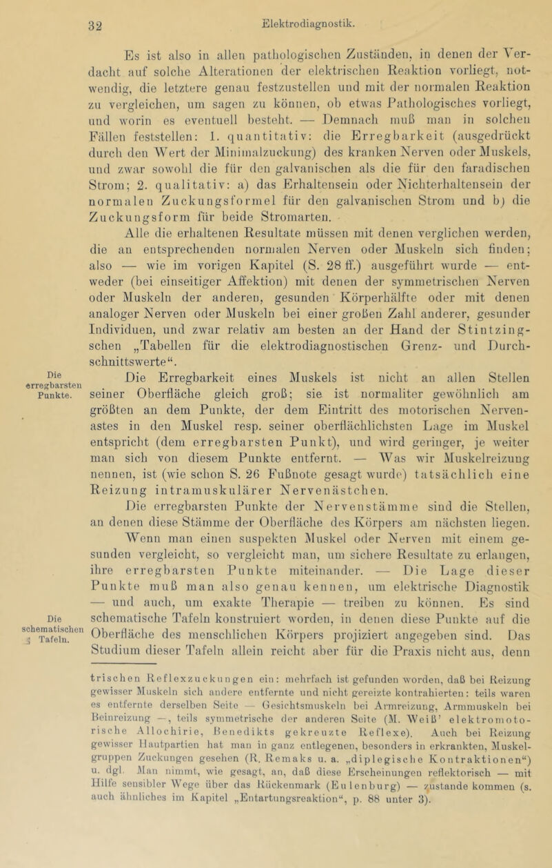 Es ist also in allen pathologischen Zuständen, in denen der Ver- dacht auf solche Alterationen der elektrischen Reaktion vorliegt, not- wendig, die letztere genau festzustellen und mit der normalen Reaktion zu vergleichen, um sagen zu können, oh etwas Pathologisches vorliegt, und worin es eventuell besteht. — Demnach muß man in solchen Fällen feststellen: 1. quantitativ: die Erregbarkeit (ausgedrückt durch den Wert der Minimalzuckung) des kranken Nerven oder Muskels, und zwar sowohl die für den galvanischen als die für den faradischen Strom; 2. qualitativ: a) das Erhaltenseiu oder Nichterhaltensein der normalen Zuckungsformel für den galvanischen Strom und bj die Zuckungsform für beide Stromarten. Alle die erhaltenen Resultate müssen mit denen verglichen werden, die an entsprechenden normalen Nerven oder Muskeln sich finden; also — wie im vorigen Kapitel (S. 28 ff.) ausgeführt wurde — ent- weder (bei einseitiger Affektion) mit denen der symmetrischen Nerven oder Muskeln der anderen, gesunden Körperhälfte oder mit denen analoger Nerven oder Muskeln bei einer großen Zahl anderer, gesunder Individuen, und zwar relativ am besten an der Hand der Stintzing- schen „Tabellen für die elektrodiagnostischeu Grenz- und Durch- schnittswerte“. r >^^^rsten Erregbarkeit eines Muskels ist nicht an allen Stellen Punkte, seiner Oberfläche gleich groß; sie ist normaliter gewöhnlich am größten an dem Punkte, der dem Eintritt des motorischen Nerven- astes in den Muskel resp. seiner oberflächlichsten Lage im Muskel entspricht (dem erregbarsten Punkt), und wird geringer, je weiter man sich von diesem Punkte entfernt. — W^as wir Muskelreizung nennen, ist (wie schon S. 26 Fußnote gesagt wurde) tatsächlich eine Reizung intramuskulärer Nervenästcheu. Die erregbarsten Punkte der Nervenstämme sind die Stellen, an denen diese Stämme der Oberfläche des Körpers am nächsten liegen. Wenn man einen suspekten Muskel oder Nerven mit einem ge- sunden vergleicht, so vergleicht man, um sichere Resultate zu erlangen, ihre erregbarsten Punkte miteinander. — Die Lage dieser Punkte muß man also genau kennen, um elektrische Diagnostik — und auch, um exakte Therapie — treiben zu können. Es sind Die schematische Tafeln konstruiert worden, in denen diese Punkte auf die Oberfläche des menschlichen Körpers projiziert angegeben sind. Das Studium dieser Tafeln allein reicht aber für die Praxis nicht aus, denn trischen Reflexzuckungen ein: mehrfach ist gefunden worden, daß bei Reizung gewisser Muskeln sich andere entfernte und nicht gereizte kontrahierten: teils waren es entfernte derselben Seite — Gesichtsinuskoln bei Annrcizung, Arnimuskeln bei Heinreizung —, teils symmetrische der anderen Seite (M. Weiß’ elektromoto- rische Allochirie, Heuedikts gekreuzte Reflexe). Auch bei Reizung gewisser llautpartien hat man in ganz entlegenen, besonders in erkrankten, Muskel- gruppen Zuckungen gesehen (R. Remaks u. a. „diplegische Kontraktionen“) u. dgl. Man nimmt, wie gesagt, an, daß diese Erscheinungen reflektorisch — mit IJilte sensibler Wege über das Rückenmark (Eulenburg) — ZjUst.ande kommen (s. auch ähnliches im Kapitel „Entartungsreaktion“, p. 88 unter 3).