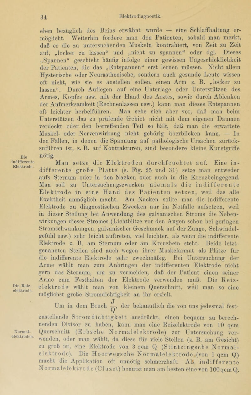 Die indifferente Elektrode. Die Reiz- elektrode. Normal- elektroden. eben bezüglich des Beins erwähnt wurde — eine Schlaifhaltung er- möglicht. Weiterhin fordere man den Patienten, sobald man merkt, daß er die zu untersuchenden Muskeln kontrahiert, von Zeit zu Zeit auf, „locker zu lassen“ und „nicht zu spannen“ oder dgl. Dieses „Spannen“ geschieht häutig infolge einer gewissen Ungeschicklichkeit der Patienten, die das „Entspannen“ erst lernen müssen. Nicht allein Hysterische oder Neurasthenische, sondern auch gesunde Leute wissen oft nicht, wie sie es anstellen sollen, einen Arm z. B. „locker zu lassen“. Durch Auflegen auf eine Unterlage oder Unterstützen des Armes, Kopfes usw. mit der Hand des Arztes, sowie durch Ablenken der Aufmerksamkeit (Rechnenlassen usw.) kann man dieses Entspannen oft leichter herbeiführen. Man sehe sich aber vor, daß man beim Unterstützen das zu prüfende Gebiet nicht mit dem eigenen Daumen verdeckt oder den betreffenden Teil so hält, daß man die erwartete Muskel- oder Nerveuwirkung nicht gehörig überblicken kann. — In den Fällen, in denen die Spannung auf pathologische Ursachen zurück- zuführen ist, z. B. auf Kontrakturen, sind besondere kleine Kunstgriffe nötig. Man setze die Elektroden durchfeuchtet auf. Eine in- differente große Platte (s. Fig. 25 und 31) setze man entweder aufs Sternum oder in den Nacken oder auch in die Kreuzbeingegend. Man soll zu Untersuchuugszwecken niemals die indifferente Elektrode in eine Hand des Patienten setzen, weil das alle Exaktheit unmöglich macht. Am Nacken sollte man die indifferente Elektrode zu diagnostischen Zwecken nur im Notffille aufsetzen, weil in dieser Stellung bei Anwendung des galvanischen Stroms die Neben- wirkungen dieses Stromes (Lichtblitze vor den Augen schon bei geringen Stromschwankungen, galvanischer Geschmack auf der Zunge, Schwindel- gefühl usw.) sehr leicht auftreten, viel leichter, als wenn die indifferente Elektrode z. B. am Sternum oder am Kreuzbein steht. Beide letzt- genannten Stellen sind auch wegen ihrer IMuskelarmut als Plätze für die indifferente Elektrode sehr zweckmäßig. Bei Untersuchung der Arme wählt man zum Aubringen der indifferenten Elektrode nicht gern das Sternum, um zu vermeiden, daß der Patient einen seiner Arme zum Festhalten der Elektrode verwenden muß. Die Reiz- elektrode wählt man von kleinem Querschnitt, weil man so eine möglichst große Stromdichtigkeit an ihr erzielt. Um in dem Bruch q, der bekanntlich die von uns jedesmal fest- zustellende Stromdichtigkeit ausdrückt, einen bequem zu berech- nenden Divisor zu hahcn, kann man eine Reizelektrode von 10 qcm (Querschnitt (Erbsche Normalelektrode) zur Untersuchung ver- wenden, oder man wählt, da diese für viele Stellen (z. B. am Gesicht) zu groß ist, eine Elektrode von 3 qcm (^Q (Stintzingsche Normal- elektrode). Die Hoorwegsche Normalelektrode (von 1 qcm (Q) macht die Applikation oft unnötig schmerzhaft. Als indifferente Normalelcktrode (Cluzet) benutzt man am besten eine von lOOqcmCQ.