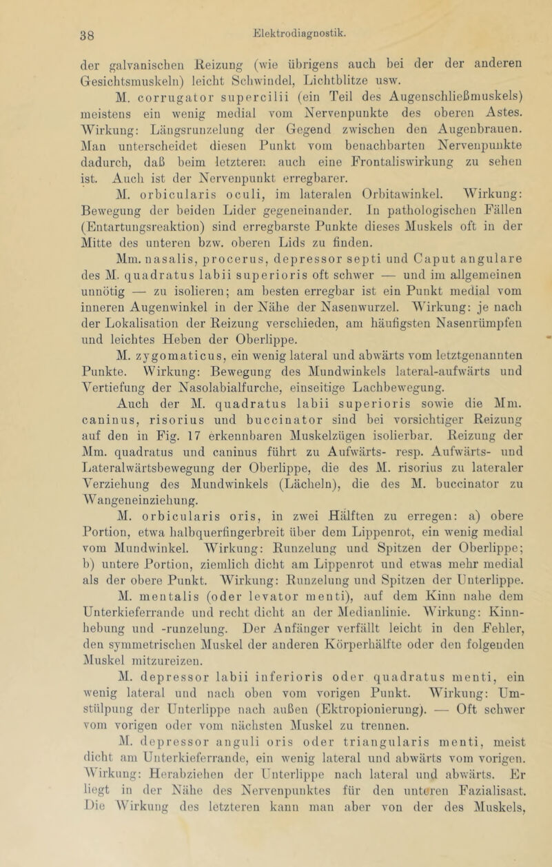 der galvanischen Reizung (wie übrigens auch bei der der anderen Gesiclitsmuskelii) leicht Schwindel, Lichtblitze iisw. M. corrugator supercilii (ein Teil des Augenschließmuskels) meistens ein wenig medial vom Nervenpunkte des oberen Astes. Wirkung: Läiigsrunzelung der Gegend zwischen den Augenbrauen. Man unterscheidet diesen Punkt vom benachbarten Nervenpuukte dadurch, daß beim letzteren auch eine Frontaliswirkung zu sehen ist. Auch ist der Nerveupunkt erregbarer. M. orbicularis oculi, im lateralen Orbitawinkel. Wirkung: Bewegung der beiden Lider gegeneinander, ln pathologischen Fällen (Entartungsreaktion) sind eri’egbarste Punkte dieses Muskels oft in der Mitte des unteren bzw. oberen Lids zu finden. Mm. nasalis, procerus, depressor septi und Caput angulare des M. quadratus labii superioris oft schwer — und im allgemeinen unnötig — zu isolieren; am besten erregbar ist ein Punkt medial vom inneren Augenwinkel in der Nähe der Nasenwurzel. MTrkung: jo nach der Lokalisation der Reizung verschieden, am häufigsten Naseurümpfen und leichtes Heben der Oberlippe. M. zygomaticus, ein wenig lateral und abwärts vom letztgenannten Punkte. Wirkung: Bewegung des Mundwinkels lateral-aufwärts und Vertiefung der Nasolabialfurche, einseitige Lachbewegung. Auch der M. quadratus labii superioris sowie die Mm. caninus, risorius und buccinator sind bei vorsichtiger Reizung auf den in Fig. 17 erkennbaren Muskelzügen isolierbar. Reizung der Mm. quadratus und caninus führt zu Aufwärts- resp. Aufwärts- und Ijateralwärtsbewegung der Oberlippe, die des M. risorius zu lateraler Verziehung des Mundwinkels (Lächeln), die des M. buccinator zu Wangeneinziehung. M. orbicularis oris, in zwei Hälften zu erregen: a) obere Portion, etwa halbquerfingerbreit über dem Lippenrot, ein wenig medial vom Mundwinkel. Wirkung: Runzelung und Spitzen der Oberlippe; b) untere Portion, ziemlich dicht am Lippenrot und etwas mehr medial als der obere Punkt. Wirkung: Runzelung und Spitzen der Unterlippe. M. mentalis (oder levator menti), auf dem Kinn nahe dem Unterkieferrande und recht dicht an der Medianlinie. Wirkung: Kinn- hebung und -runzelung. Der Anfänger verfällt leicht in den Fehler, den symmetrischen Muskel der anderen Korperhälfte oder den folgenden Muskel mitzureizen. M. depressor labii inferioris oder quadratus menti, ein wenig lateral und nach oben vom vorigen Punkt. Wirkung: Um- stülpung der Unterlippe nach außen (Ektropionieruug). — Oft schwer vom vorigen oder vom nächsten Muskel zu trennen. M. depressor anguli oris oder triangularis menti, meist dicht am Unterkieferrande, ein wenig lateral und abwärts vom vorigen. W irkung: Herabziehen der Unterlippe nach lateral und abwärts. Er liegt in der Nähe des Nervenpunktes für den unteren Fazialisast. Die Wirkung des letzteren kann man aber von der des Muskels,