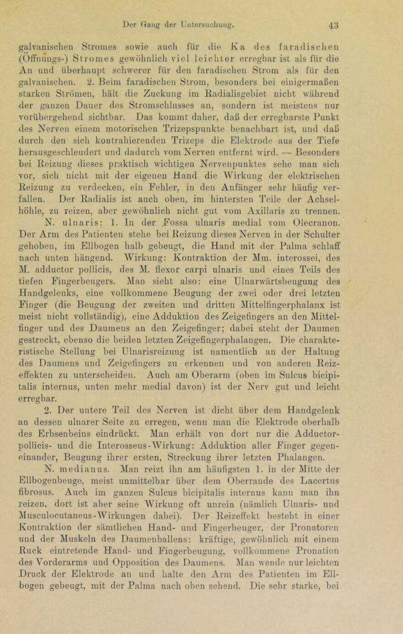 galvanischen Stromes sowie auch für die Ka des faradischen (Olfuiings-) Stromes gewöhnlicli viel leichter erregbar ist als für die An und überhaupt schwerer für den faradischen Strom als für den galvanischen. 2. Beim faradischen Strom, besonders bei einigermaßen starken Strömen, hält die Zuckung im Radialisgebiet nicht während der ganzen Dauer des Sti'omschlusses an, sondern ist meistens nur vorübergehend sichtbar. Das kommt daher, daß der erregbarste Punkt des Nerven einem motorischen Trizepspunkte benachbart ist, und daß durch den sich kontrahierenden Trizeps die Elektrode aus der Tiefe herausgeschleudert und dadurch vom Nerven entfernt wird. — Besonders bei Reizung dieses praktisch wichtigen Nervenpuuktes sehe man sich vor, sich nicht mit der eigenen Band die Wirkung der elektrischen Reizung zu verdecken, ein Fehler, in den Anfänger sehr häufig ver- fallen. Der Radialis ist auch oben, im hintersten Teile der Achsel- höhle, zu reizen, aber gewöhnlich nicht gut vom Axillaris zu trennen. N. ulnaris; 1. In der Fossa ulnaris medial vom Olecranon. Der Arm des Patienten stehe bei Reizung dieses Nerven in der Schulter gehoben, im Ellbogen ball) gebeugt, die Hand mit der Palma schlaff nach unten hängend. Wirkung: Kontraktion der Mm. interossei, des i\I. adductor pollicis, des M. Hexer carpi ulnaris und eines Teils des tiefen Fingerbeugers. Man sieht also: eine Ulnarwärtsbeugung des Handgelenks, eine vollkommene Beugung der zwei oder drei letzten Finger (die Beugung der zweiten und dritten Mittelfingerphalanx ist meist nicht vollständig), eine Adduktion des Zeigefingers an den Mittel- finger und des Daumens an den Zeigefinger; dabei steht der Daumen gestreckt, ebenso die beiden letzten Zeigefingerphalangen. Die charakte- ristische Stellung bei Ulnarisreizung ist namentlich an der Haltung des Daumens und Zeigefingers zu erkennen und von anderen Reiz- effekten zu unterscheiden. Auch am Oberarm (oben im Snlcus bicipi- talis internus, unten mehr medial davon) ist der Nerv gut und leicht erregbar. 2. Der untere Teil des Nerven ist dicht über dem Handgelenk an dessen ulnarer Seite zu erregen, wenn man die Elektrode ol)erhalb des Pirbsenbeins eindrückt. Man erhält von dort nur die Adductor- pollicis- und die Interosseus-Wirkung: Adduktion aller Finger gegen- einander, Beugung ihrer ersten, Streckung ihrer letzten Phalangen. N. median US. ]\[an reizt ihn am häufigsten 1. in der Mitte der Ellbogenbeuge, meist unmittelbar über dem Oberrande des Lacertus fibrosus. Auch im ganzen Sulcus bicipitalis internus kann man ihn reizen, dort ist aber seine AVdrkung oft unrein (nämlich Ulnaris- und AIusculocutaneus-AVirkungen dabei). Der Reizeffekt l)esteht in einer Kontraktion der sämtlichen Hand- und Fingerbeuger, der Pronatoren und der Muskeln des Daumenballens: kräftige, gewöhnlich mit einem Ruck eintretende Hand- und Fingerbeugung, vollkommene Pronation des Vorderarms und Opposition des Daumens. Man wende nur leichten Druck der Elektrode an und halte den Arm des Patienten im Ell- bogen gebeugt, mit der Palma nach oben sehend. Die sehr starke, bei