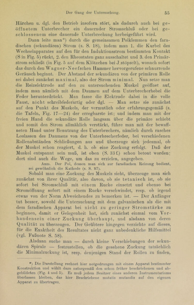 Härchen u. dgl. den Betrieb insofern stört, als dadurch auch bei ge- öffnetem Unterbrecher ein dauernder Stroinschluß oder bei ge- schlossenem eine dauernde Unterbrechung herbeigeführt wird. Dann leite man*) durch die gemeinsamen Polklemmen den fara- dischen (sekundären) Strom (s. S. 18), indem man 1. die Kurbel des Wechselapparates auf den für den luduktiousstrom bestimmten Kontakt (S in Pig. ö) rückt, 2. den Rheostaten ganz ausschaltet und 3. den Primär- strom schließt (in Fig. ö auf dem Klötzchen bei J stöpselt), wonach sofort das durch den Wagner-Neefschen Hammer hervorgerufene schnurrende Geräusch beginnt. Der Abstand der sekundären von der primären Rolle sei dabei zunächst maximal, also der Strom minimal. Nun setze man die Reizelektrode auf den zu untersuchenden Muskel geöffnet auf, indem man nämlich mit dem Daumen auf dem Unterbrecherhebel die Feder lierunterdrückt. j\fan fasse die Elektrode dabei in die volle Faust, nicht schreib federartig oder dgl. — Man setze sie zunächst auf den Punkt des jMuskels, der vermutlich oder erfahrungsgemäß (s. die Tafeln, Fig. 17—24) der erregbarste ist; und indem man mit der freien Hand die sekundäre Rolle langsam über die primäre schiebt und somit den Strom allmählich verstärkt, führe man mit der bewaff- neten Hand unter Benutzung des Unterbrechers, nämlich durch rasches Loslassen des Daumens von der Unterbrecherfeder, bei verschiedenen Rollenabstäuden Schließungen aus und überzeuge sich jedesmal, ob der Muskel schon reagiert, d. h. ob eine Zuckung erfolgt. Daß der Muskel entspannt sein muß, ist oben (S. 33f.) schon betont worden; dort sind auch die Wege, um das zu erzielen, angegeben. Anni. Der Pol, dessen man sich zur faradischen Heizung bedient, sei gewöhnlich die Kathode (s. 8. ‘27). Sobald man eine Zuckung des ^luskels sieht, überzeuge mau sich zunächst von ihrer (Qualität, also davon, ob sie tetanisch ist, ob sie sofort bei Stromschluß mit einem Rucke einsetzt und ebenso bei Stromöffnung sofort mit einem Rucke verschwindet, resp. oh irgend ■etwas von der Norm Abweichendes zu hemerken ist. — Der Anfänger tut besser, sowohl die Untersuchung mit dem galvanischen als die mit dem faradischen Apparat bei nicht zu geringer Stromstärke zu beginnen, damit er Gelegenheit hat, sich zunächst einmal vom Vor- handensein einer Zuckung überhaupt, und alsdann von deren (Qualität zu überzeugen. Der Geübtere hingegen verzichte auf dieses, für die Exaktheit des Resultates nicht ganz unbedenkliche Hilfsmittel (vgl. Fußnote S. 58). Alsdann suche man — durch kleine Verschiebungen der sekun- dären Spirale — festzustellen, ob die gesehene Zuckung tatsächlich die Minimalzuckung ist, resp. denjenigen Stand der Rollen zu finden. *) Die Darstellung rechnet hier notgedrungen mit einem Apparat bestimmter Konstruktion und wählt dazu naturgemäß den schon früher beschriebenen und ab- gebildeten (Fig. 4 und 5). Es muß jedem Besitzer eines anderen Instrumentariums überlassen bleiben, das hier Beschriebene mutatis mutandis auf den eigenen Apparat zu übertragen.