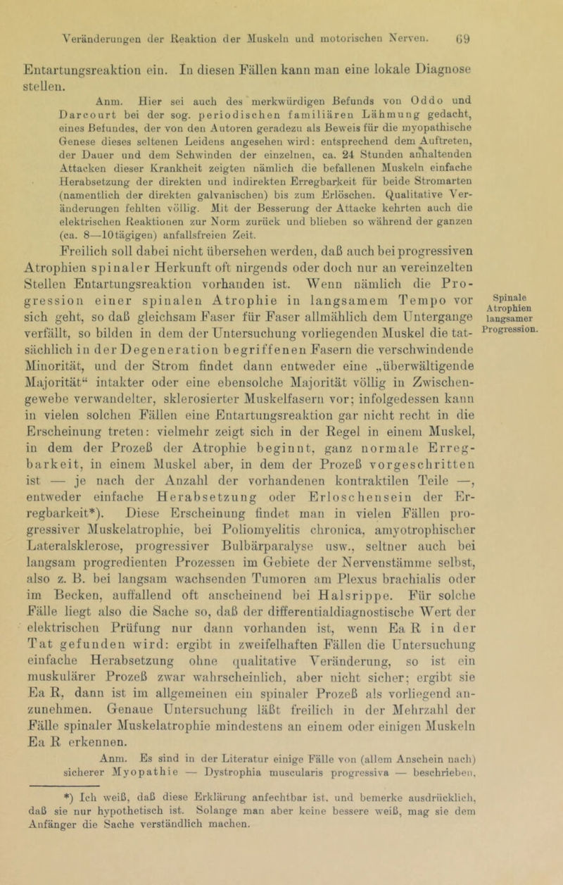 Eiitartungsreaktioii eiu. In diesen Fällen kann man eine lokale Diagnose stellen. Anm. Hier sei auch des' merkwürdigen Befunds von Oddo und Darcourt bei der sog. periodischen familiären Lähmung gedacht, eines Befundes, der von den Autoren geradezu als Beweis für die myopathische Genese dieses seltenen Leidens angesehen wird: entsprechend dem Auftreten, der Dauer und dem Schwinden der einzelnen, ca. 24 Stunden anlialtenden Attacken dieser Krankheit zeigten nämlich die befallenen Muskeln einfache Herabsetzung der direkten und indirekten Erregbarkeit für beide Stromarten (namentlich der direkten galvanischen) bis zum Erlöschen. (-Qualitative Ver- änderungen fehlten völlig. Mit der Besserung der Attacke kehrten auch die elektrischen Reaktionen zur Norm zurück und blieben so w'ährend der ganzen (ca. 8—10 tägigen) anfallsfreien Zeit. Freilich soll dabei nicht übersehen werden, daß auch bei progressiven Atrophien spinaler Herkunft oft nirgends oder doch nur an vereinzelten Stellen Entartuugsreaktion vorhanden ist. Wenn nämlich die Pro- gression einer spinalen Atrophie in langsamem Tempo vor sich geht, so daß gleichsam Faser für Faser allmählich dem Untergänge verfällt, so bilden in dem der Untersuchung vorliegenden IMuskel die tat- sächlich in der Degeneration begriffenen Fasern die verschwindende Minorität, und der Strom findet dann entweder eine „überwältigende Majorität“ intakter oder eine ebensolche Majorität völlig in Zwischen- gewebe verwandelter, sklerosierter Muskelfasern vor; infolgedessen kann in vielen solchen Fällen eine Entartuugsreaktion gar nicht recht in die Erscheinung treten: vielmehr zeigt sich in der Regel in einem Muskel, in dem der Prozeß der Atrophie beginnt, ganz normale Erreg- barkeit, in einem Muskel aber, in dem der Prozeß vorgeschritten ist — je nach der Anzahl der vorhandenen kontraktilen Teile —, entweder einfache Herabsetzung oder Erlöse hen sein der Er- regbarkeit*). Diese Erscheinung findet man in vielen Fällen pro- gressiver IMuskelatrophie, bei Poliomyelitis chronica, amyotrophischer Lateralsklerose, progressiver Bulbärparalyse usw., seltner auch bei langsam progredienten Prozessen im Gebiete der Nervenstämme selbst, also z. B. bei langsam wachsenden Tumoren am Plexus brachialis oder im Becken, auffallend oft anscheinend bei Halsrippe. Für solche Fälle liegt also die Sache so, daß der differeutialdiagnostiscbe Wert der elektrischen Prüfung nur dann vorhanden ist, wenn Ea R in der Tat gefunden wird: ergibt in zweifelhaften Fällen die Untersuchung einfache Herabsetzung ohne qualitative Veränderung, so ist ein muskulärer Prozeß zwar wahrscheinlich, aber nicht sicher; ergibt sie Ea R, dann ist im allgemeinen ein spinaler Prozeß als vorliegend an- zunehmen. Genaue Untersuchung läßt freilich in der Mehrzahl der Fälle spinaler Muskelatrophie mindestens an einem oder einigen Muskeln Ea R erkennen. Anm. Es sind in der Literatur einige Fälle von (allem Anschein nach) sicherer Myopathie — Dystrophia muscularis progressiva — beschrieben. *) Ich weiß, daß diese Erklärung anfechtbar ist. und bemerke ausdrücklich, daß sie nur hypothetisch ist. Solange man aber keine bessere weiß, mag sie dem Anfänger die Sache verständlich machen. Spinale Atrophien langsamer Progression