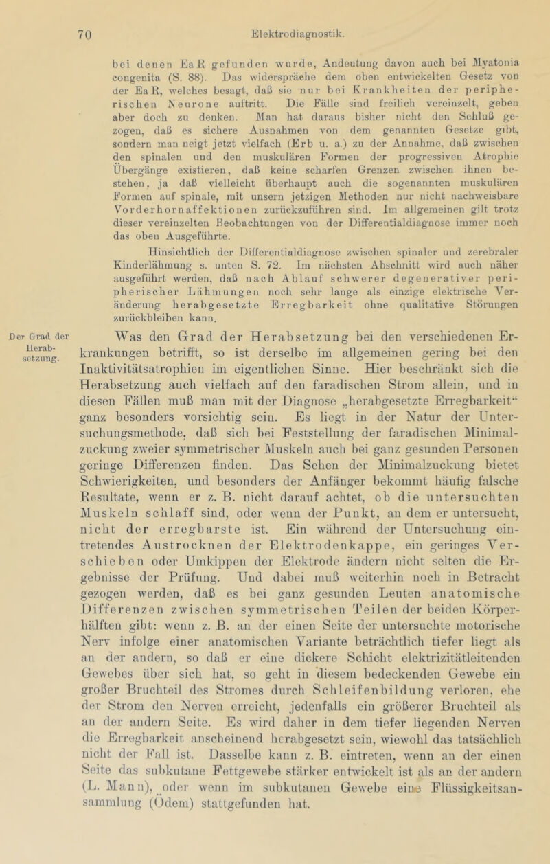 bei denen Ea R gefunden wurde, Andeutung davon auch bei Myatonia congenita (S. 88). Das widerspräche dem oben entwickelten Gesetz von der EaR, welches besagt, daß sie nur bei Krankheiten der periphe- rischen Neurone auftritt. Die Fälle sind freilich vereinzelt, geben aber doch zu denken. Man hat daraus bisher nicht den Schluß ge- zogen, daß es sichere Ausnahmen von dem genannten Gesetze gibt, sondern man neigt jetzt vielfach (Erb u. a.) zu der Annahme, daß zwischen den spinalen und den muskulären Formen der progressiven Atrophie Übergänge existieren, daß keine scharfen Grenzen zwischen ihnen be- stehen, ja daß vielleicht überhaupt auch die sogenannten muskulären Formen auf spinale, mit unsern jetzigen Methoden nur nicht nachweisbare Vorderhornaffektionen zurückzuführen sind. Im allgemeinen gilt trotz dieser vereinzelten Keobachtungen von der Differentialdiaguose immer noch das oben Ausgeführte. Hinsichtlich der Differentialdiagnose zwischen spinaler und zerebraler Kinderlähmung s. unten S. 72. Im nächsten Abschnitt wird auch näher ausgeführt werden, daß nach Ablauf schwerer degenerativer peri- pherischer Lähmungen noch sehr lange als einzige elektrische Ver- änderung herabgesetzte Erregbarkeit ohne qualitative Störungen Zurückbleiben kann. Der Grad der Herab- setzung. Was den Grad der Herabsetzung bei den verschiedenen Er- krankungen betrifft, so ist derselbe im allgemeinen gering bei den Inaktivitätsatrophien im eigentlichen Sinne. Hier beschränkt sich die Herabsetzung auch vielfach auf den faradischen Strom allein, und in diesen Fällen muß man mit der Diagnose „herabgesetzte Erregbarkeit’‘ ganz besonders vorsichtig sein. Es liegt in der Natur der Unter- suchuugsmethode, daß sich bei Feststellung der faradischen üilinimal- zuckung zweier symmetrischer Muskeln auch bei ganz gesunden Personen geringe Differenzen finden. Das Sehen der Minimalzuckung bietet Schwierigkeiten, und besonders der Anfänger bekommt häuffg falsche Resultate, wenn er z. B. nicht darauf achtet, ob die untersuchten Muskeln schlaff sind, oder wenn der Punkt, an dem er untersucht, nicht der erregbarste ist. Ein während der Untersuchung ein- tretendes Austrockuen der Elektrodenkappe, ein geringes Ver- schieben oder Umkippen der Elektrode ändern nicht selten die Er- gebnisse der Prüfung. Und dabei muß weiterhin noch in Betracht gezogen werden, daß es bei ganz gesunden Leuten anatomische Differenzen zwischen symmetrischen Teilen der beiden Körper- hälften gibt: wenn z. B. an der einen Seite der untersuchte motorische Nerv infolge einer anatomischen Variante beträchtlich tiefer liegt als an der andern, so daß er eine dickere Schicht elektrizitätleitenden Gewebes über sich hat, so geht in diesem bedeckenden Gewebe ein großer Bruchteil des Stromes durch Schleifenbildung verloren, ehe der Strom den Nerven erreicht, jedenfalls ein größerer Bruchteil als an der andern Seite. Es wird daher in dem tiefer liegenden Nerven die Erregbarkeit anscheinend herabgesetzt sein, wiewohl das tatsächlich nicht der Fall ist. Dasselbe kann z. B. eintreten, wenn an der einen Seite das subkutane Fettgewebe stärker entwickelt ist als an der andern (Ij. Man n), oder wenn im subkutanen Gewebe eine Flüssigkeitsan- sammlung (Gdem) stattgefunden hat.