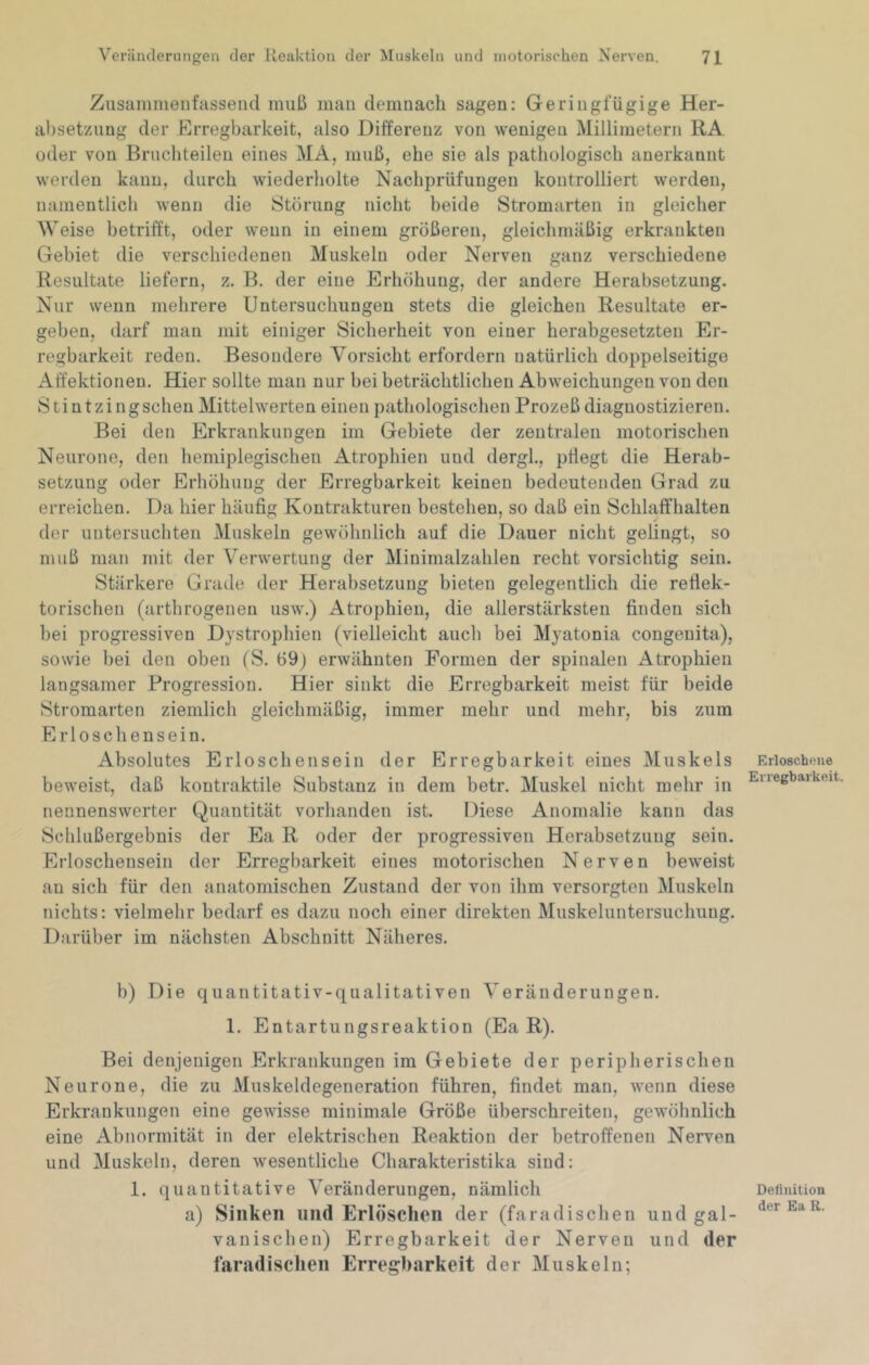 Zusainmenfassend muß mau demnach sagen; Geringfügige Her- absetzung der Erregbarkeit, also Differenz von wenigen Millimetern RA oder von Bruchteilen eines MA, muß, ehe sie als pathologisch anerkannt werden kann, durch wiederholte Nachprüfungen kontrolliert werden, namentlich wenn die Störung nicht beide Stromarten in gleicher Weise betrifft, oder wenn in einem größeren, gleichmäßig erkrankten Gebiet die verschiedenen Muskeln oder Nerven ganz verschiedene Resultate liefern, z. B. der eine Erhöhung, der andere Herabsetzung. Nur wenn mehrere Untersuchungen stets die gleichen Resultate er- geben, darf man mit einiger Sicherheit von einer herabgesetzten Er- regbarkeit reden. Besondere Vorsicht erfordern natürlich doppelseitige Affektionen. Hier sollte man nur bei beträchtlichen Abweichungen von den Stintzingschen Mittelwerten einen pathologischen Prozeß diagnostizieren. Bei den Erkrankungen im Gebiete der zentralen motorischen Neurone, den hemiplegischen Atrophien und dergl., pflegt die Herab- setzung oder Erhöhung der Erregbarkeit keinen bedeutenden Grad zu erreichen. Da hier häufig Kontrakturen bestehen, so daß ein Schlaffhalten der untersuchten Muskeln gewöhnlich auf die Dauer nicht gelingt, so muß man mit der Verwertung der Minimalzahlen recht vorsichtig sein. Stärkere Grade der Herabsetzung bieten gelegentlich die reflek- torischen (arthrogenen usw.) Atrophien, die allerstärksten finden sich bei progressiven Dystrophien (vielleicht auch bei Myatonia congenita), sowie bei den oben (S. 69) erwähnten Formen der spinalen Atrophien langsamer Progression. Hier sinkt die Erregbarkeit meist für beide Stromarten ziemlich gleichmäßig, immer mehr und mehr, bis zum Erloschensein. Absolutes Erloschensein der Erregbarkeit eines Muskels beweist, daß kontraktile Substanz in dem betr. Muskel nicht mehr in nennenswerter Quantität vorhanden ist. Diese Anomalie kann das Schlußergebnis der Ea R oder der progressiven Herabsetzung sein. Erloschenseiii der Erregbarkeit eines motorischen Nerven beweist an sich für den anatomischen Zustand der von ihm versorgten Muskeln nichts: vielmehr bedarf es dazu noch einer direkten Muskeluntersuchuug. Darüber im nächsten Abschnitt Näheres. b) Die quantitativ-qualitativen Veränderungen. 1. Entartungsreaktion (Ea R). Bei denjenigen Erkrankungen im Gebiete der peripherischen Neurone, die zu Muskeldegeneration führen, findet man, wenn diese Erkrankungen eine gewisse minimale Größe überschreiten, gewöhnlich eine Abnormität in der elektrischen Reaktion der betroffenen Nerven und Muskeln, deren wesentliche Charakteristika sind: 1. quantitative Veränderungen, nämlich a) Sinken und Erlöschen der (faradischen und gal- vanischen) Erregbarkeit der Nerven und der faradischen Erregbarkeit der Muskeln; Erloschene Erregbarkeit. Definition der Ea R.