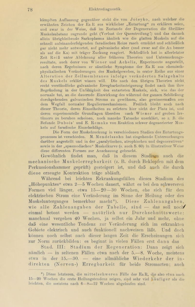 kämpften Auffassung gegenüber steht die von Joteyko, nach welcher die erwähnten Zeichen der Ea Jl aus wirklicher „Entartung“ zu erklären seien, und zwar in der Weise, daß im Zustande der Degeneration die fibrilläre i\luskelsubstanz zugrunde geht (Verlust der Querstreifung!) und das danach allein übrigbleibende Sarkoplasma ähnlich wie die glatten Muskeln auf die schnell aufeinanderfolgenden faradischen Reize rasch ermüdet und schließlich gar nicht mehr antwortet, auf galvanische aber (und zwar auf die An besser als auf die Ka) mit träger Zuckung reagiert. Schließlich hat in allerletzter Zeit Reiß unter Ablehnung aller früheren Theorien und L'ntersuchungs- resultate, auch derer von Wiener und Achelis, Experimente angestellt, nach deren Ergebnissen er sämtliche Symptome der Ea R aus chemisch- physikalischen Veränderungen des Muskelgewebes, in erster Reihe aus einer Alteration der Zellmembranen infolge veränderten Salzgehalts des Muskels erklärt wissen will. Die nach den übrigen Theorien nicht recht verständliche galvanische Erregbarkeitssteigerung findet nach ihm ihre Begründung in der Unfähigkeit des entarteten Muskels, sich, wie das der normale tut, an die dauernde Einwirkung des während der ganzen Schließung durchgehenden galvanischen Stroms zu gewöhnen, also gewissermaßen aus dem Wegfall normaler Reguliermechanismen. Freilich bleibt auch nach dieser Theorie, deren Einzelheiten zu erörtern hier nicht der Platz ist, und deren experimentelle Grundlagen überdies nach Wiener auf groben Irr- tümern zu beruhen scheinen, noch manche Tatsache unerklärt, so z. R. die Befunde Dubois' und E. Remaks von Reaktion schwer degenerierter Mus- keln auf faradische Einzelschläge. Die Form der Muskelzuckung in verschiedenen Stadien des Entartuugs- prozesses ist verschieden. M. Mendelssohn hat eingehende Untersuchungen darüber angestellt und in der „paralytischen, atrophischen und degenerativen“ sowie in der „spasmodischen“ Muskelkurve (s. auch S. 60) in illustrativer Weise diese differenten Formen zur Anschauung gebracht. Gewöhnlich findet man, daß in diesem Stadiujn auch die mechanische Muskelerregbarkeit (z. B. durch Beklopfen mit dem Perkussionshammer geprüft) gesteigert ist, und daß auch die durch diese erzeugte Kontraktion träge abläuft. Während bei leichten Erkrankungsfällen dieses Stadium des „Höhepunktes“ etwa 2—5 Wochen dauert, währt es bei den schw'erereii Formen viel länger, etwa 15 — 20 — 30 AVochen, ehe sich für den elektrischen Strom eine Veränderung im Sinne der Heilung oder des Muskelunterganges bemerkbar niaclit*). Diese Zahlenangaben, wie alle Zahlenangaben der Tabelle, sind — das soll nocl/ einmal betont wcixleu — natürlich nur Durchschnittswerte: manchimü vergehen 40 Wochen, ja seihst ein daln- und mehr, ohne daß eine wesentliche Tendenz zur A'eränderung sich im erkrankten Gebiete elektrisch und auch funktionell nachweisen läßt. Und doch können poch selbst nach dieser langen Zeit die Erscheinungen sich zur Norm zurückbilden: es beginnt in vielen Fällen erst dann das Stad. III: Stadium der Eegeneration: Daun zeigt sich nämlich — in seltenen Fällen etwm nach der 5.—8. Woche, meistens etwa in der 15.—30. — eine allmähliche Wiederkehr der in- direkten (Nerven-) Erregbarkeit für beide Stromarten; auch *) Diese letzteren, die mittelsehwereii Fälle der EaR, die also etwa nach 15—20 Wochen die erste Heilungstendenz zeigen, sind sehr viel häufiger als ilie leichten, die meistens nach 6—H—12 Wochen abgelaufen sind.