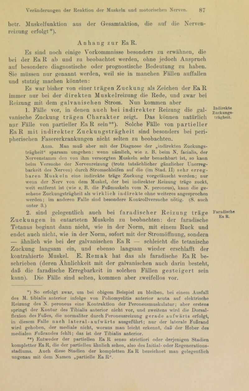 betr. Muskelfunktioii aus der Gesamtaktion, die auf die Nerven- reizung erfolgt*). Anhang zur Ea K. Es sind noch einige Vorkommnisse besonders zu erwähnen, die bei der Ea R ab und zu beobachtet werden, ohne jedoch Anspruch auf besondere diagnostische oder prognostische Bedeutung zu haben. Sie müssen nur genannt werden, weil sie in manchen Fällen auffallen und stutzig machen könnten: Es war bisher von einer trägen Zuckung als Zeichen der Ea R immer nur bei der direkten Muskelreizung die Rede, und zwar bei Reizung mit dem galvanischen Strom. Nun kommen aber 1. Fälle vor, in denen auch bei indirekter Reizung die gal- vanische Zuckung trägen Charakter zeigt. Das können natürlich nur Fälle von partieller Ea R sein**). Solche Fälle von partieller Ea R mit indirekter Ziickungsträgheit sind besonders bei peri- pherischen Fasererkrankungen nicht selten zu beobachten. Anm. Man muß aber mit der Diagnose der „indirekten Zuckungs- trägheit“ sparsam umgehen: wenn nämlich, wie z. B. beim N, facialis, der Nervenstamm den von ihm versorgten Muskeln sehr benachbart ist, so kann beim Versuche der Nervenreizung (trotz tatsächlicher gänzlicher Unerreg- barkeit des Nerven) durch Stromschleil’en auf die (im Stad. 11) sehr erreg- baren Muskeln eine indirekte träge Zuckung vorgetäuscht werden; nur wenn der Nerv von dem Muskel, der bei indirekter Reizung träge zuckt, weit entfernt ist (wie z. B. die Fußmuskeln vom N. peroneus), kann die ge- sehene Zuckungsträgheit als wirklich indirekte ohne weiteres angesprochen werden; im anderen Falle sind besondere Kontrollversuche nötig. (S. auch unter 3.) 2. sind gelegentlich auch bei faradischer Reizung träge Zuckungen in entarteten Muskeln zu beobachten: der faradische Tetanus beginnt dann nicht, wie in der Norm, mit einem Ruck und endet auch nicht, wie in der Norm, sofort mit der Stromöffnung, sondern — ähnlich wie bei der galvanischen P]a R — schleicht die tetanische Zuckung langsam ein, und ebenso langsam wieder erschlafft der kontrahierte Muskel. E. Remak hat das als faradische Ea R be- schrieben (deren Ähnlichkeit mit der galvanischen auch darin besteht, daß die faradische Erregbarkeit in solchen Fällen gesteigert sein kann). Die Fälle sind selten, kommen aber zweifellos vor. ’*) So erfolgt zwar, um bei obigem Beispiel zu bleiben, bei einem Ausfall des M. tibialis anterior infolge von Poliomyelitis anterior acuta auf elektrische Reizung des N. peroneus eine Kontraktion der Peroneusmuskulatur; aber erstens springt der Kontur des Tibialis anterior nicht vor, und zweitens wird die Dorsal- fiexion des Fußes, die normaliter durch Peroneusreizung gerade aufwärts erfolgt, in diesem Falle nach lateral - a ufwärts ausgeführt; nur der laterale Fußrand wird gehoben, der mediale nicht, woraus man leicht erkennt, daß der Heber des medialen Fußrandes fehlt; das ist der Tibialis anterior. **) Entweder der partiellen Ea R sensu strictiori oder derjenigen Stadien kompletter BaR, die der partiellen ähnlich sehen, also des Initial- oder Regeneratious- stadiums. Auch diese Stadien der kompletten Ea R bezeichnet man gelegentlich ungenau mit dem Namen „partielle EaR“. Indirekte Zuckungs- trägheit. Faradische Ea R.