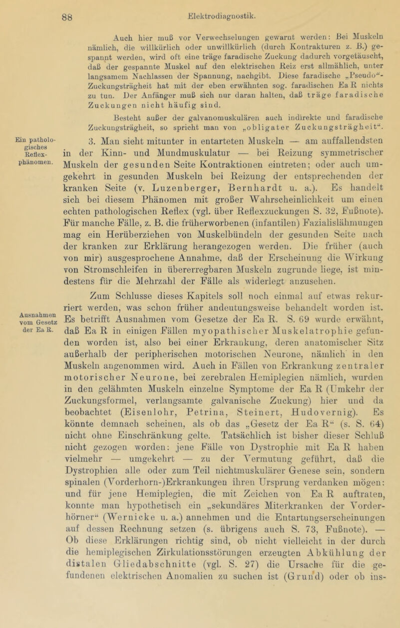 Eiu patholo- gisches Reflex- phiinomen. Ausnahmen vom Gesetz der Ea R. 83 Elektrodiagnostik. Auch hier muß vor Verwechselungen gewarnt w'erden: JBei Muskeln nämlich, die willkürlich oder unwillkürlich (durch Kontrakturen z. B.) ge- spannt werden, wird oft eine träge faradische Zuckung dadurch vorgetäuscht, daß der gespannte Muskel auf den elektrischen Beiz erst allmählich, unter langsamem Nachlassen der Spannung, nachgibt. Diese faradische „Pseudo- Zuckungsträgheit hat mit der eben erwähnten sog. faradischen Ea R nichts zu tun. Der Anfänger muß sich nur daran halten, daß träge faradische Zuckungen nicht häufig sind. Besteht außer der galvanomuskulären auch indirekte und faradische Zuckungsträgheit, so spricht mau von obligater Zuckungsträgheit'*. 3. Man sieht mitunter in entarteten Muskeln — am auffallendsten in der Kinn- und Mundmuskulatur — bei Reizung symmetrisclier Muskeln der gesunden Seite Kontraktionen eintreten; oder aucli um- gekehrt in gesunden Muskeln bei Reizung der entspreclienden der kranken Seite (v. Luzenberger, Bernhardt u. a.). Es handelt sich bei diesem Phänomen mit großer Wahrscheinlichkeit um einen echten pathologischen Reflex (vgl. über Reflexzuckungen S. 32, Fußnote). Für manche Fälle, z. B. die früherworbenen (infantilen) Fazialislähmungen mag ein Herüberziehen von Muskelbündeln der gesunden Seite nach der kranken zur Erklärung herangezogen werden. Die früher (auch von mir) ausgesprochene Annahme, daß der Erscheinung die Wirkung von Stromschleifen in übererregbaren Muskeln zugrunde liege, ist min- destens für die Mehrzahl der Fälle als widerlegt anzusehen. Zum Schlüsse dieses Kapitels soll noch einmal auf etwas rekur- riert werden, was schon früher andeutungsweise behandelt worden ist. Es betrifft Ausnahmen vom Gesetze der Ea R. S. 69 wuirde erwähnt, daß Ea R in einigen Fällen myopathischer Muskelatrophie gefun- den worden ist, also bei einer Erkrankung, deren anatomischer Sitz außerhalb der peripherischen motorischen Neurone, nämlich in den Muskeln angenommen wird. Auch in Fällen von Erkrankung zentraler motorischer Neurone, bei zerebralen Hemiplegien nämlich, wurden in den gelähmten Muskeln einzelne Symptome der Ea R (Umkehr der Zuckungsformel, verlangsamte galvanische Zuckung) hier und da beobachtet (Eiseulohr, Petriua, Steinert, Hudovernig). Es könnte demnach scheinen, als ob das „Gesetz der Ea R“ (s. S. 64) nicht ohne Einschränkung gelte. Tatsächlich ist bisher dieser Schluß nicht gezogen worden; jene Fälle von Dystrophie mit Ea R haben vielmehr — umgekehrt — zu der Vermutung geführt, daß die Dystrophien alle oder zum Teil nichtmuskulärer Genese sein, sondern spinalen (Vorderhorn-)Erkrankuugeu ihren Ursprung verdanken mögen: und für jene Hemiplegien, die mit Zeichen von Ea R auftraten, konnte man hypothetisch ein „sekundäres Miterkranken der Vorder- hörner“ (Wernicke u. a.) anuehmen und die Entartungserscheinungeu auf dessen Rechnung setzen (s. übrigens auch S. 73, Fußnote). — Ob diese Erklärungen richtig sind, ob nicht vielleicht in der durch die hemiplegischeu Zirkulationsstörungen erzeugten Abkühlung der distalen Gliedabschnitte (vgl. S. 27) die Ursache für die ge- fundenen elektrischen Anomalien zu suchen ist (Grund) oder ob ins-