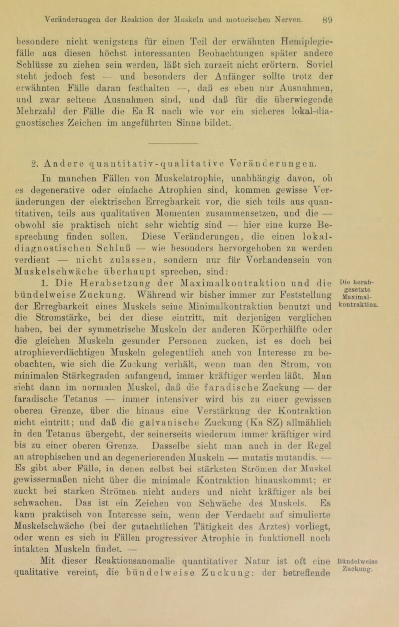 besondere nicht wenigstens für einen Teil der erwähnten Hemiplegie- fälle aus diesen höchst interessanten Beobachtungen später andere Schlüsse zu ziehen sein werden, läßt sich zurzeit nicht erörtern. Soviel steht jedoch fest — und besonders der Anfänger sollte trotz der erwähnten Fälle daran festhalten —, daß es eben nur Ausnahmen, und zwar seltene Ausnahmen sind, und daß für die überwiegende ^fehrzahl der Fälle die Fa R nach wie vor ein sicheres lokal-dia- gnostisches Zeichen im angeführten Sinne bildet. 2. Andere q u a n t i t a t i v - q u a 1 i t a t i v e \e r ä n d e r u u g e n. In manchen Fällen von Muskelatrophie, unabhängig davon, ob es degenerative oder einfache Atrophien sind, kommen gewisse Ver- änderungen der elektrischen Erregbarkeit vor, die sich teils aus quan- titativen, teils aus qualitativen Momenten zusammensetzen, und die — obwohl sie praktisch nicht sehr wichtig sind — hier eine kurze Be- sprechung finden sollen. Diese Veränderungen, die einen lokal- diagnostischen Schluß — wie besonders hervorgehoben zu werden verdient — nicht zulassen, sondern nur für Vorhandensein von Muskelsch wäche überhaupt sprechen, sind: 1. Die Herabsetzung der Maximalkontraktion und die i’ie herab- ^ ^6S6tZt6 bündelweise Zuckung. Während wir bisher immer zur Feststellung Maximai- der Erregbarkeit eines Muskels seine Minimalkontraktion benutzt und Kontraktion, die Stromstärke, bei der diese eintritt, mit derjenigen verglichen haben, bei der symmetrische Muskeln der anderen Körperhälfte oder die gleichen Muskeln gesunder Personen zucken, ist es doch bei atrophievei’dächtigen Muskeln gelegentlich auch von Interesse zu be- obachten, wie sich die Zuckung verhält, wenn man den Strom, von minimalen Stärkegraden anfangend, immer kräftiger werden läßt. Man sieht dann im normalen Muskel, daß die faradische Zuckung — der faradischo Tetanus — immer intensiver wird bis zu einer gewissen oberen Grenze, über die hinaus eine Verstärkung der Kontraktion nicht eintritt; und daß die galvanische Zuckung (Ka SZ) allmählich in den Tetanus übergeht, der seinerseits wiederum immer kräftiger wird bis zu einer oberen Grenze. Dasselbe sieht man auch in der Regel an atrophischen und au degenerierenden Muskeln — mutatis mutandis. — Es gibt aber Fälle, in denen selbst bei stärksten Strömen der JMuskel gewissermaßen nicht über die minimale Kontraktion hinauskommt; er zuckt bei starken Strömen nicht anders und nicht kräftiger als bei schwachen. Das ist ein Zeichen von Schwäche des Muskels. Es kann praktisch von Interesse sein, wenn der Verdacht auf simulierte Muskelschwäche (bei der gutachtlichen Tätigkeit des Arztes) vorliegt, oder wenn es sich in Fällen progressiver Atrophie in funktionell noch intakten Muskeln findet. — Mit dieser Reaktionsanomalie quantitativer Natur ist oft eine Bündelweise qualitative vereint, die bündelweise Zuckung: der betreffende