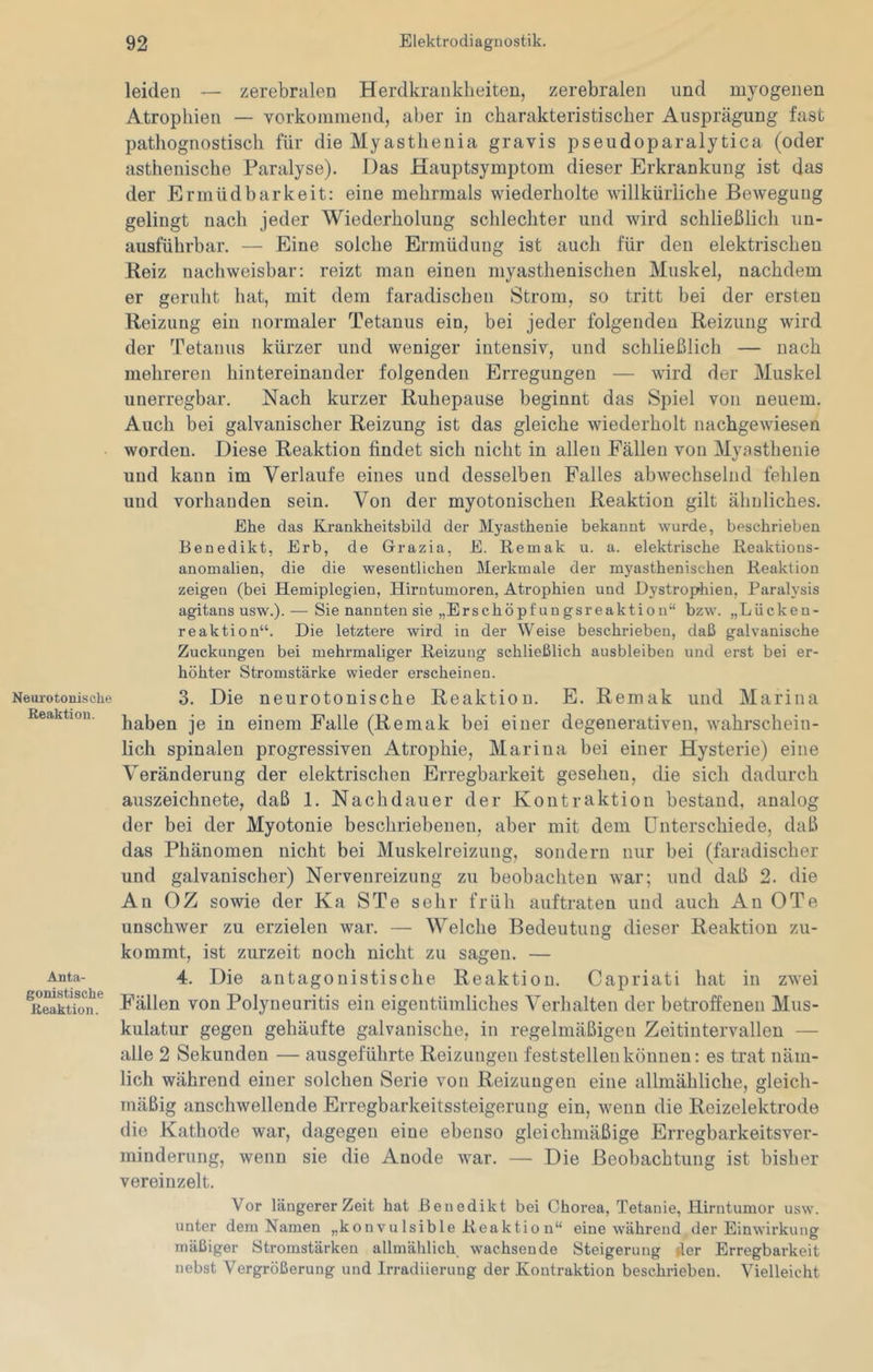 Neurotonische Reaktion. Anta- gonistische Reaktion. leiden — zerebralen Herdkraiiklieiten, zerebralen und myogenen Atrophien — vorkomniend, aber in charakteristischer Ausprägung fast pathognostisch für die Myasthenia gravis pseudoparalytica (oder asthenische Paralyse). Das Hauptsymptom dieser Erkrankung ist das der Ermüdbarkeit: eine mehrmals wiederholte willkürliche Bewegung gelingt nach jeder Wiederholung schlechter und wird schließlich un- ausführbar. — Eine solche Ermüdung ist auch für den elektrischen Reiz nachweisbar: reizt man einen myasthenischen Muskel, nachdem er gerulit liat, mit dem faradischen Strom, so tritt bei der ersten Reizung ein normaler Tetanus ein, bei jeder folgenden Reizung wird der Tetanus kürzer und weniger intensiv, und schließlich — nach mehreren hintereinander folgenden Erregungen — wird der Muskel unerregbar. Nach kurzer Ruhepause beginnt das Spiel von neuem. Auch bei galvanischer Reizung ist das gleiche wiederholt nachgewiesen worden. Diese Reaktion findet sich nicht in allen Fällen von Myasthenie und kann im Verlaufe eines und desselben Falles abwechselnd fehlen und vorhanden sein. Von der myotonischen Reaktion gilt ähnliches. Ehe das Krankheitsbild der Myasthenie bekannt wurde, beschrieben Benedikt, Erb, de Grazia, E. Remak u. a. elektrische Reaktions- anomalien, die die wesentlichen Merkmale der myasthenischen Reaktion zeigen (bei Hemiplegien, Hirntumoren, Atrophien und Dystrophien, Raralysis agitans usw.). — Sie nannten sie „Erschöpfungsreaktion“ bzw. „Lücken- reaktion“. Die letztere wird in der Weise beschrieben, daß galvanische Zuckungen bei mehrmaliger Reizung schließlich ausbleiben und erst bei er- höhter Stromstärke wieder erscheinen. 3. Die neurotonische Reaktion. E. Remak und Marina haben je in einem Falle (Remak bei einer degenerativen, wahrschein- lich spinalen progressiven Atrophie, Marina bei einer Hysterie) eine Veränderung der elektrischen Erregbarkeit gesehen, die sich dadurch auszeichnete, daß 1. Nachdauer der Kontraktion bestand, analog der bei der Myotonie beschriebenen, aber mit dem Unterschiede, daß das Phänomen nicht bei Muskelreizung, sondern nur bei (faradischer und galvanischer) Nerveureizung zu beobachten war; und daß 2. die An GZ sowie der Ka STe sehr früh auftraten und auch An OTe unschwer zu erzielen war. — Welche Bedeutung dieser Reaktion zu- kommt, ist zurzeit noch nicht zu sagen. — 4. Die antagonistische Reaktion. Capriati hat in zwei Fällen von Polynenritis ein eigentümliches Verhalten der betroffenen Mus- kulatur gegen gehäufte galvanische, in regelmäßigen Zeitintervallen — alle 2 Sekunden — ausgeführte Reizungen feststellen können: es trat näm- lich während einer solchen Serie von Reizungen eine allmähliche, gleich- mäßig anschwellende Erregbarkeitssteigerung ein, wenn die Reizelektrode die Kathode war, dagegen eine ebenso gleichmäßige Erregbarkeitsver- minderung, wenn sie die Anode war. — Die Beobachtung ist bisher vereinzelt. Vor längerer Zeit hat .Benedikt bei Chorea, Tetanie, Hirntumor usw. unter dem Namen „konvulsible Reaktion“ eine während der Einwirkung mäßiger Stromstärken allmählich wachsende Steigerung der Erregbarkeit nebst Vergrößerung und Irradiierung der Kontraktion beschrieben. Vielleicht