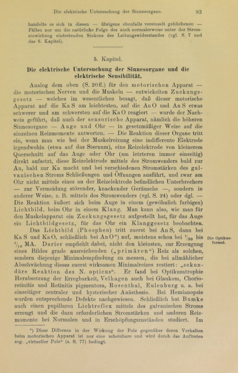 handelte es sich in diesen — übrigens ebenfalls vereinzelt gebliebenen — Fällen nur um die natürliche Folge des auch normalerweise unter der Strom- einwirkung eintretenden Sinkens des Leitungswiderstandes (vgl. S. 7 und das 6. Kapitel). 5. Kapitel. Die elektrische üntersuclniiig der Siiiiiesorj^aiie und die elektrische Sensibilität. Analog dem oben (S. 20ff.) für den motorischen Apparat — die motorischen Nerven und die Muskeln — entwickelten Zuckungs- gesetz — welches im wesentlichen besagt, daß dieser motorische Apparat auf die Ka S am leichtesten, auf die Au 0 und An S etwas schwerer und am schwersten auf die KaO reagiert — wurde der Nach- weis geführt, daß auch der sensorische Apparat, nämlich die höheren Sinnesorgane — Auge und Ohr — in gesetzmäßiger Weise auf die einzelnen Keizmomente antworten. — Die Reaktion dieser Organe tritt ein, wenn man wie bei der Muskelreizung eine indifferente Elektrode irgendwohin (etwa auf das Sternum), eine Reizelektrode von kleinerem Querschnitt auf das Auge oder Ohr (am letzteren immer einseitig) direkt aufsetzt, diese Reizelektrode mittels des Stromwenders bald zur An, bald zur Ka macht und bei verschiedenen Stromstärken des gal- vanischen Stroms Schließungen und Öffnungen ausfuhrt, und zwar am Ohr nicht mittels eines an der Reizelektrode befindlichen Unterbrechers — zur Vermeidung störender, knackender Geräusche —, sondern in anderer Weise, z. B. mittels des Stromwenders (vgl. S. 24) oder dgl. —■ Die Reaktion äußert sich beim Auge in einem (gewöhnlich farbigen) Lichtbild, beim Ohr in einem Klang. Man kann also, wie man für den Muskelapparat ein Zuckungsgesetz aufgestellt hat, für das Auge ein Lichtbildgesetz, für das Ohr ein Klanggesetz beobachten. Das Lichtbild (Phosphen) tritt zuerst bei An S, dann bei Ka S und KaO, schließlich bei AnO*) auf, meistens schon bei V20 MA. Darier empfiehlt dabei, nicht den kleinsten, zur Erzeugung eines Bildes grade ausreichenden („primären“) Reiz als solchen, sondern diejenige Minimalempfindung zu messen, die bei allmählicher Abschwächung dieses zuerst wirksamen Minimalreizes restiert: „sekun- däre Reaktion des N. opticus“. Er fand bei Optikusatrophie Herabsetzung der Erregbarkeit, Velhagen auch bei Glaukom, Chorio- retinitis und Retinitis pigmentosa, Rosenthal, Eulenburg u. a. bei einseitiger zentraler und hysterischer Anästhesie. Bei Hemianopsie wurden entsprechende Defekte nachgewieseu. Schließlich hat Bumke auch einen pupillaren Lichtreflex mittels des galvanischen Stroms erzeugt und die dazu erforderlichen Stromstärken und anderen Reiz- momente bei Normalen und in Erschöpfungszuständen studiert. Im *) Diese Differenz in der Wirkung der Pole gegenüber deren Verhalten beim motorischen Apparat ist nur eine scheinbare und wird durch das Auftreten sog. „virtueller Pole“ (s. S. 77) bedingt. Die Optikns- formel.