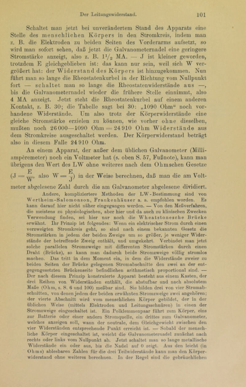 Schaltet man jetzt bei unverändertem Stand des Apparats eine Stelle des menschlichen Körpers in den Stromkreis, indem man z. B. die Elektroden zu beiden Seiten des Vorderarms aufsetzt, so wird man sofort sehen, daß jetzt die Galvanometernadel eine geringere Stromstärke anzeigt, also z. B. IY2 — J ist kleiner geworden, trotzdem E gleichgehliehen ist: das kann nur sein, weil sich W ver- größert hat: der Widerstand des Körpers ist hinzugekommen. Nun führt man so lange die Rheostatenkurbel in der Richtung vom Nullpunkt fort — schaltet man so lange die Rheostatenwiderstände aus —, bis die Galvanometernadel wieder die frühere Stelle einnimmt, also 4 MA anzeigt. .Jetzt steht die Rheostatenkurbel auf einem anderen Kontakt, z. B. 30; die Tabelle sagt bei 30: „1090 Obm“ noch vor- handene Widerstände. Um also trotz der Körperwiderstände eine gleiche Stromstärke erzielen zu können, wie vorher ohne dieselben, mußten noch 26 000—1090 Ohm = 24910 Ohm Widerstände aus dem Stromkreise ausgeschaltet werden. Der Körperwiderstand beträgt also in diesem Falle 24 910 Ohm. An einem Apparat, der außer dem üblichen Galvanometer (Milli- ampöremeter) noch ein Voltmeter hat (s. oben S. 57, Fußnote), kann man übrigens denAVert des LAV ohne weiteres nach dem Ohmschen Gesetze E E (.1 — ‘^Iso AV= j) in der Weise berechnen, daß man die am Volt- meter abgelesene Zahl durch die am Galvanometer abgelesene dividiert. Andere, kompliziertere Methoden der LW-Bestimmung sind von Wertheim-Salomonson, Frankenhäuser a. a. empfohlen worden. Es kann darauf hier nicht näher eingegangen werden. — Von den Meßverfahren, die meistens zu physiologischen, aber hier und da auch zu klinischen Zwecken Verwendung finden, sei hier nur noch die Wheatstonesche Brücke erwähnt. Ihr Prinzip ist folgendes: Wenn ein elektrischer Strom durch einen verzweigten Stromkreis geht, so sind nach einem bekannten Gesetz die Stromstärken in jedem der beiden Zweige um so größer, je weniger Wider- stände der betreffende Zweig enthält, und umgekehrt. Verbindet man jetzt solche parallelen Stromzweige mit differenten Stromstärken durch einen Draht (Brücke), so kann man dadurch beide Stromzweige völlig stromlos machen. Das tritt in dem Moment ein, in dem die Widerstände zweier zu beiden Seiten der Brücke gelegenen Stromabschnitte den zwei an der ent- gegengesetzten Brückenseite befindlichen arithmetisch proportional sind. — Der nach diesem Prinzip konstruierte Apparat besteht aus einem Kasten, der drei Reihen von Widerständen enthält, die abstufbar und nach absolutem Maße (Ohm, s. S. 6 und 100) meßbar sind. Sie bilden drei von vier Stromab- schnitten, von denen jedem der beiden erwähnten Stromzweige zwei angehören; fler vierte Abschnitt wird vom menschlichen Körper gebildet, der in der üblichen Weise (mittels Elektroden und Leitungsschnüren) in einen der Stromzweige eingeschaltet ist. Ein Polklemmenpaar führt zum Körper, eins zur Batterie oder einer andern Stromquelle, ein drittes zum Galvanometer, welches anzeigen soll, wann der neutrale, dem Gleichgewicht zwischen den vier Widerständen entsprechende Punkt erreicht ist. — Sobald der mensch- liche Körper eingeschaltet ist, weicht die Galvanoineteruadel zunächst nach rechts oder links vom Nullpunkt ab. .Jetzt schaltet man so lange metallische Widerstände ein oder aus, bis die Nadel auf 0 zeigt. Aus den leicht (in Ohms) ablesbaren Zahlen für die drei Teilwiderstände kann man den Körper- widerstand ohne weiteres berechnen. In der Regel sind die gebräuchlichen