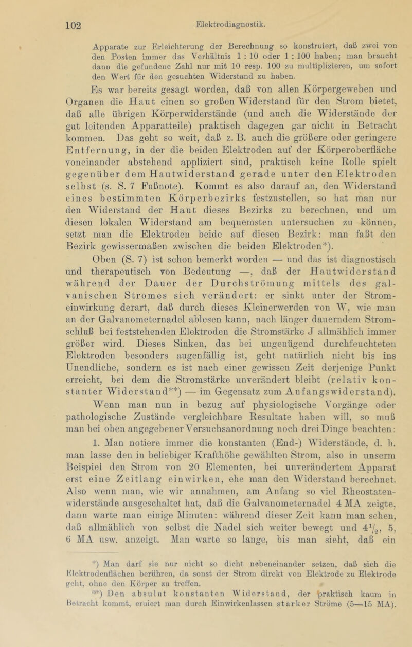 Apparate zur Erleichterung der Berechnung so konstruiert, daß zwei von den Posten immer das Verhältnis 1 : 10 oder 1 : 100 haben; man braucht daun die gefundene Zahl nur mit 10 resp. 100 zu multiplizieren, um sofort den Wert für den gesuchten Widerstand zu haben. Es war bereits gesagt worden, daß von allen Körpergeweben und Organen die Haut einen so großen Widerstand für den Strom bietet, daß alle übrigen Körperwiderstände (und ancli die Widerstände der gut leitenden Apparatteile) praktisch dagegen gar nicht in Betracht kommen. Das geht so weit, daß z. B. auch die größere oder geringere Entfernung, in der die beiden Elektroden auf der Körperoberfläche voneinander abstehend appliziert sind, praktisch keine Rolle spielt gegenüber dem Hautwiderstand gerade unter den Elektroden selbst (s. S. 7 Eußnote). Kommt es also darauf an, den Widerstand eines bestimmten Körperbezirks festzustellen, so hat man nur den Widerstand der Haut dieses Bezirks zu berechnen, und um diesen lokalen Widerstand am bequemsten untersuchen zu können, setzt man die Elektroden beide auf diesen Bezirk: man faßt den Bezirk gewissermaßen zwischen die beiden Elektroden*). Oben (S. 7) ist schon bemerkt worden — und das ist diaguostisch und therapeutisch von Bedeutung —, daß der Hautwiderstand während der Dauer der Durchströmung mittels des gal- vanischen Stromes sich verändert: er sinkt unter der Strom- einwirkuug derart, daß durch dieses Kleinerwerden von W, wie man an der Galvanometernadel ablesen kann, nach länger dauerndem Strom- schluß bei feststehenden Elektroden die Stromstärke J allmählich immer größer wird. Dieses Sinken, das bei ungenügend durchfeuchteten Elektroden besonders augenfällig ist, geht natürlich nicht bis ins Unendliche, sondern es ist nach einer gewissen Zeit derjenige Punkt erreicht, bei dem die Stromstärke unverändert bleibt (relativ kon- stanter Widerstand**) — im Gegensatz zum Aufangswiderstand). Wenn man nun in bezug auf physiologische Vorgänge oder pathologische Zustände vergleichbare Resultate haben will, so muß man bei oben angegebener Versuchsanordnung noch drei Dinge beachten: 1. Man notiere immer die konstanten (End-) Widerstände, d. h. man lasse den in beliebiger Krafthöhe gewählten Strom, also in unserni Beispiel den Strom von 20 Elementen, bei unverändertem Apparat erst eine Zeitlang einwirken, ehe man den AViderstand berechnet. Also wenn man, wie wir annahnien, am Anfang so viel Rheostaten- widerstände ausgeschaltet hat, daß die Galvanometernadel 4 MA zeigte, dann warte man einige Minuten: während dieser Zeit kann man sehen, daß allmählich von selbst die Nadel sich weiter bewegt und 47.2? 5; 6 MA usw. anzeigt. Man warte so lange, bis man sieht, daß ein *) Man darf sie nur nicht so dicht nebeneinander setzen, daß sich die Elektrodenflächen berühren, da sonst der Strom direkt von Elektrode zu Elektrode geht, ohne den Körper zu troffen. **) Den absulut konstanten Widerstand, der praktisch kaum in Betracht kommt, eruiert mau durch Einwirkenlassen starker Ströme (5—15 MA).