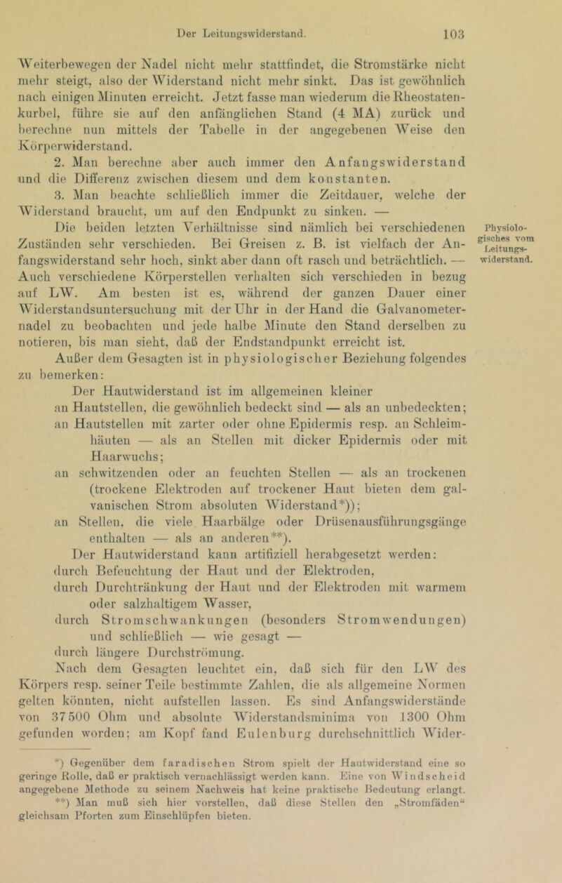 AVeiterbewegen der Nadel nicht mehr stattfindet, die Stromstärke nicht mehr steigt, also der Widerstand nicht mehr sinkt. Das ist gewöhnlich nach einigen Minuten erreicht. Jetzt fasse man wiederum die Rheostaten- kurbel, führe sie auf den anfänglichen Stand (4 MA) zurück und berechne nun mittels der Tabelle in der angegebenen AVeise den Körperwiderstand. 2. Alan berechne aber auch immer den Anfangswiderstand und die Differenz zwischen diesem und dem konstanten. 3. Alan beachte schließlich immer die Zeitdauer, welche der AViderstand braucht, um auf den Endpunkt zu sinken. — Die beiden letzten A'erhältnisse sind nämlich bei verschiedenen Zuständen sehr verschieden. Bei Greisen z. B. ist vielfach der An- fangswiderstand sehr hoch, sinkt aber dann oft rasch und beträchtlich. — Auch verschiedene Körperstellen verhalten sich verschieden in bezug auf LW. Am besten ist es, während der ganzen Dauer einer Widerstandsuntersuclmng mit der Uhr in der Hand die Galvanometer- nadel zu beobachten und jede halbe Alinute den Stand derselben zu notieren, bis man sieht, daß der Endstandpunkt erreicht ist. Außer dem Gesagten ist in physiologischer Beziehung folgendes zu bemerken: Der Hautwiderstand ist im allgemeinen kleiner an Hautstellen, die gewöhnlich bedeckt sind — als an unbedeckten; an Hautstelleu mit zarter oder ohne Epidermis resp. an Schleim- häuten — als an Stellen mit dicker Epidermis oder mit Haarwuchs; an schwitzenden oder an feuchten Stellen — als an trockenen (trockene Elektroden auf trockener Haut bieten dem gal- vanischen Strom absoluten AVJderstand*)); an Stellen, die viele Haarbälge oder Drüsenausfiihrungsgänge enthalten — als an anderen**). Der Hautwiderstand kann artifiziell herabgesetzt werden: durch Befeuchtung der Haut und der Elektroden, durch Durchtränkung der Haut und der Elektroden mit warmem oder salzhaltigem AVasser, durch Stromschwankungen (besonders Stromwendungen) und schließlich — wie gesagt — durch längere Durchströmung. Nach dem Gesagten leuchtet ein, daß sich für den LW des Körpers resp. seiner Teile bestimmte Zahlen, die als allgemeine Normen gelten könnten, nicht aufstellen lassen. Es sind Anfangswiderstände von 37 500 Ohm und absolute AViderstandsminima von 1300 Ohm gefunden worden; am Kopf fand Eulenburg durchschnittlich AVider- Physiolo- gisches vom Leitungs- widerstand. *) Gegenüber dem faradisc.hen Strom spielt der Hautwiderstand eine so geringe Rolle, daß er praktisch vernachlässigt werden kann. Eine von AV4ndscheid angegebene Jllethode zu seinem Nachweis hat keine praktische Bedeutung erlangt. **) Man muß sich hier vorstellen, daß diese Stellen den „Stromfäden“ gleichsam Pforten zum Einschlüpfen bieten.