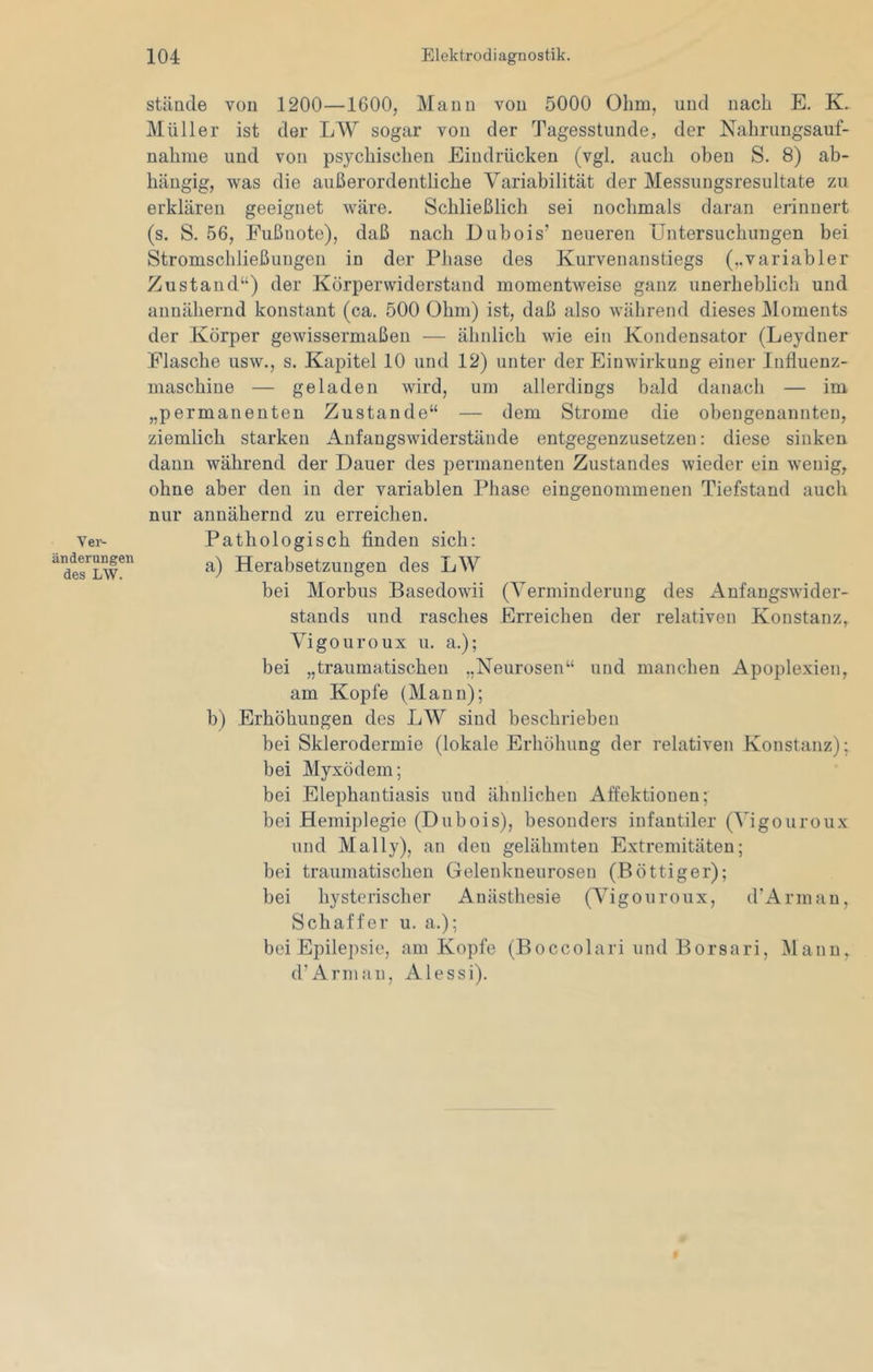 stände von 1200—1600, Mann von 5000 Ohm, und nach E. K. Müller ist der LW sogar von der Tagesstunde, der Nahrungsauf- nahme und von psychischen Eindrücken (vgl. auch oben S. 8) ab- hängig, was die außerordentliche Variabilität der Messungsresultate zu erklären geeignet wäre. Schließlich sei nochmals daran erinnert (s. S. 56, Fußnote), daß nach Dubois’ neueren Untersuchungen bei Stromschließungen in der Phase des Kurvenanstiegs (..variabler Zustand“) der Körperwiderstand momentweise ganz unerheblich und annähernd konstant (ca. 500 Ohm) ist, daß also während dieses Moments der Körper gewissermaßen — ähnlich wie ein Kondensator (Leydner Flasche usw., s. Kapitel 10 und 12) unter der Einwirkung einer Influenz- maschine — geladen wird, um allerdings bald danach — im „permanenten Zustande“ — dem Strome die obengenannten, ziemlich starken Anfangswiderstände entgegenzusetzen: diese sinken dann während der Dauer des permanenten Zustandes wieder ein wenig, ohne aber den in der variablen Phase eingenommenen Tiefstand auch nur annähernd zu erreichen. Pathologisch finden sich; a) Herabsetzungen des LW bei Morbus Basedowii (Verminderung des Anfangswider- stands und rasches Erreichen der relativen Konstanz, Vigo uro ux u. a.); bei „traumatischen „Neurosen“ und manchen Apoplexien, am Kopfe (Mann); b) Erhöhungen des LW sind beschrieben bei Sklerodermie (lokale Erhöhung der relativen Konstanz); bei Myxödem; bei Elephantiasis und ähnlichen Affektioueu; bei Hemiplegie (Dubois), besonders infantiler (Vigouroux und Mally), an den gelähmten Extremitäten; bei traumatischen Gelenkneurosen (Böttiger); bei hysterischer Anästhesie (Vigouroux, d’Arman, Schaffer u. a.); bei Epilepsie, am Kopfe (Boccolari und Borsari, INlann, d’Arman, Alessi). Vei'- änderungen des LW.