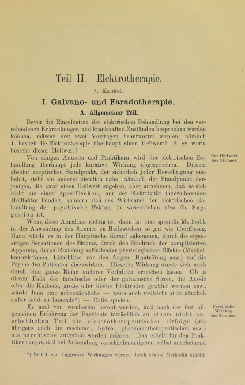 '['eil II. Elektrotberapie. 7. Kapitel. 1. Galvano- und Faradotherapie. A. Allgemeiner Teil. Bevor die Einzelheiten der elektrischen Behandlung bei den ver- schiedenen Erkrankungen und krankhaften Zuständen besprochen werden können, müssen erst zwei Vorfragen beantwortet werden, nämlich 1. besitzt die Elektrotherapie überhaupt einen Heilwert? 2. ev. worin besteht dieser Heilwert? V’on einigen Autoren und Praktikern wird der elektrischen Be- handlung überhaupt jede kurative Wirkung abgesprochen. Diesem absolut skeptischen Standpunkt, der sicherlich jeder Berechtigung ent- behrt, steht ein anderer ziemlich nahe, nämlich der Standpunkt der- jenigen, die zwar einen Heilwert zugeben, aber annehmen, daß es sich nicht um einen spezifischen, nur der Elektrizität innewohnenden Heilfaktor handelt, sondern daß das Wirksame der elektrischen Be- handlung der psychische Faktor, im wesentlichen also die Sug- gestion ist. Wenn diese Annahme richtig ist, dann ist eine spezielle Methodik in der Anwendung des Stromes zu Heilzwecken so gut wie überflüssig. Dann würde es in der Hauptsache darauf aukommen, durch die eigen- artigen Sensationen des Stroms, durch den Eindruck der komplizierten Apparate, durch Erzielung auffallender physiologischer Effekte (Muskel- kontraktionen, Lichtblitze vor den Augen, Hautrötung usw.) auf die Psyche des Patienten einzuwirken. Dieselbe Wirkung würde sich auch durch eine ganze Keihe anderer Verfahren erreichen lassen. Ob in diesem Falle der faradische oder der galvanische Strom, die Anode oder die Kathode, große oder kleine Elektroden gewählt werden usw., würde dann eine nebensächliche — wenn auch vielleicht nicht gänzlich außer acht zu lassende*) — Rolle spielen. Es muß von vornherein betont werden, daß nach der fast all- gemeinen Erfahrung der Fachleute tatsächlich zu einem nicht un- erheblichen Teil die elektrotherapeutischen Erfolge (wie übrigens auch die mechano-, hydro-, pharmakotherapeutischen usw.) als psychische aufgefaßt werden müssen. Das erhellt für den Prak- tiker daraus, daß bei Anwendung verschiedenartigster, selbst anscheinend *) Selbst rein suggestive Wirkungen werden durch exakte JVlethodik erhöht. Der Heilwert des Stromes. Psychische Wirkung des Stromes.