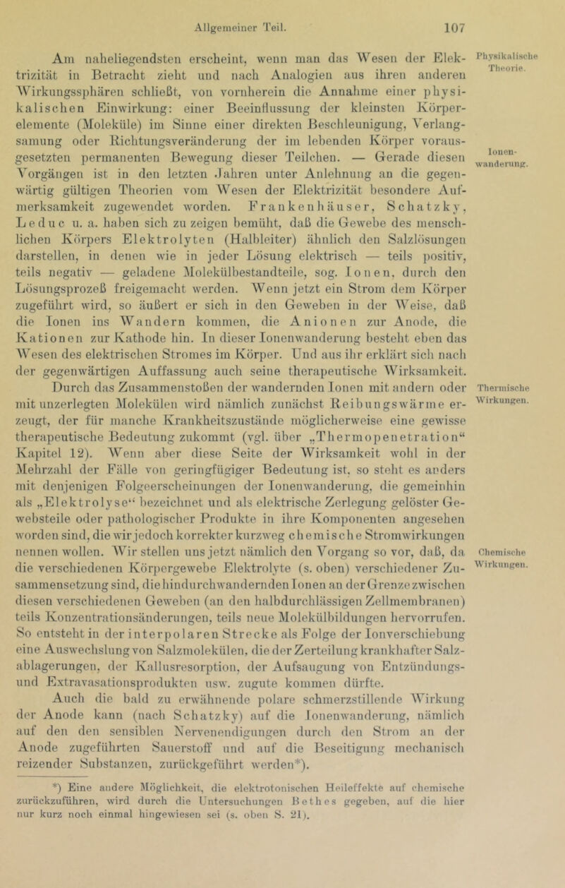 Am naheliegendsten erscheint, wenn man das Wesen der Elek- trizität in Betracht zieht und nach Analogien aus ihren anderen Wirkungssphären schließt, von vornherein die Annahme einer physi- kalischen Einwirkung: einer Beeintiussung der kleinsten Körper- elemente (Moleküle) im Sinne einer direkten Beschleunigung, Verlang- samung oder Richtungsveränderung der im lebenden Körper voraus- gesetzten permanenten Bewegung dieser Teilchen. — Gerade diesen Vorgängen ist in den letzten .lahren unter Anlehnung au die gegen- wärtig gültigen Theorien vom Wesen der Elektrizität besondere Auf- merksamkeit zugewendet worden. F r a n k e n h ä u s e r, S c h a t z k y, Leduc u. a. haben sich zu zeigen bemüht, daß die Gewebe des mensch- lichen Körpers Elektrolyten (Halbleiter) ähnlich den Salzlösungen darstellen, in denen wie in jeder Lösung elektrisch — teils positiv, teils negativ — geladene Molekülbestandteile, sog. Ionen, durch den Lösungsprozeß freigemacht werden. Wenn jetzt ein Strom dem Körper zugeführt wird, so äußert er sich in den Geweben in der Weise, daß die Ionen ins Wandern kommen, die Anionen zur Anode, die Kationen zur Kathode hin. In dieser lonenwanderung besteht eben das Wesen des elektrischen Stromes im Körper. Und aus ihr erklärt sich nach der gegenwärtigen Auffassung auch seine therapeutische Wirksamkeit. Durch das Zusammenstößen der wandernden Ionen mit andern oder mit unzerlegten IMolekülen wird nämlich zunächst Reibungswärme er- zeugt, der für manche Krankheitszustände möglicherweise eine gewisse therapeutische Bedeutung zukommt (vgl. über „Thermopenetration“ Kapitel 12). Wenn aber diese Seite der Wirksamkeit wohl in der Mehrzahl der Fälle von geringfügiger Bedeutung ist, so steht es anders mit denjenigen Folgeerscheinungen der lonenwanderung, die gemeinhin als „Elektrolyse“ bezeichnet und als elektrische Zerlegung gelöster Ge- websteile oder pathologischer Produkte in ihre Komponenten angesehen worden sind, die wir jedoch korrekter kurzweg chemische Stromwirkungen nennen wollen. AVir stellen uns jetzt nämlich den Vorgang so vor, daß, da die verschiedenen Körjiergewebe Elektrolyte (s. oben) verschiedener Zu- sammensetzung sind, diehindurchwandernden Tonen an derGrenzezwischen diesen verschiedenen Geweben (an den halbdurchlässigen Zellmembranen) teils Konzentrationsänderungen, teils neue Molekülbildungen hervorrufen. So entsteht in der interpolaren Strecke als Folge der lonverschiebung eine Auswechslung von Salzmolekülen, die der Zerteilung krankhafter Salz- ablagerungen, der Kallusresorption, der Aufsaugung von Entzündungs- und Extravasationsprodukten usw. zugute kommen dürfte. Auch die bald zu erwähnende polare schmerzstillende AVirkung der Anode kann (nach Schatzky) auf die lonenwanderung, nämlich auf den den sensiblen Nervenendigungen durch den Strom an der Anode zugeführten Sauerstoff und auf die Beseitigung mechanisch reizender Substanzen, zurückgeführt werden*). *) Eine andere i\löglichkeit, die elektrotonischen Heileffekte auf chemische zurückzuführen, wird durch die Untersuchungen Bethes gegeben, auf die hier nur kurz noch einmal hingewiesen sei (s. oben 8. 21). Physikalische Theorie. louen- waiideriiiiK. Thermische Wirkungen. Chemische Wirkungen.