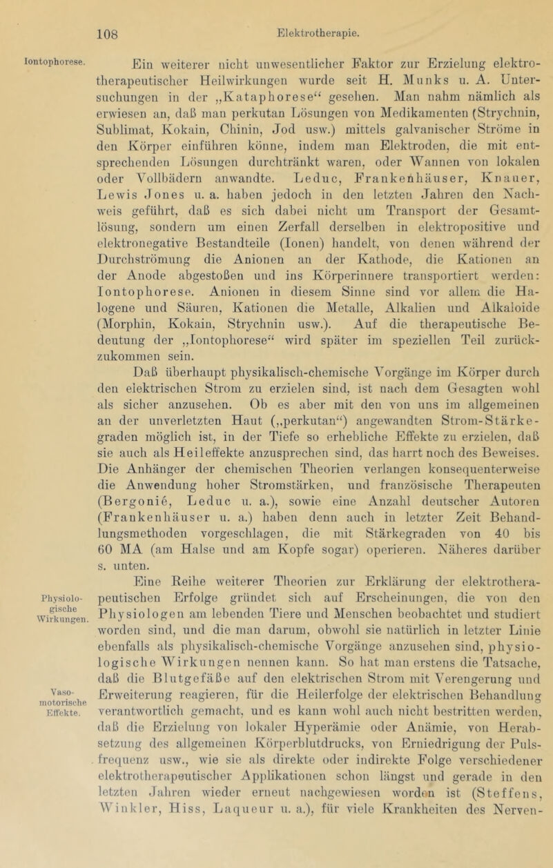 Iontophorese. Physiolo- gische Wirkungen. Vaso- motorische Effekte. Ein weiterer nicht unwesentlicher Faktor zur Erzielung elektro- therapeutischer Heilwirkungen wurde seit H. Munks u. A. Unter- suchungen in der „Kataphorese“ gesehen. Man nahm nämlich als erwiesen an, daß man perkutan Lösungen von Medikamenten (Strychnin, Sublimat, Kokain, Chinin, Jod usw.) mittels galvanischer Ströme in den Körper einführen könne, indem man Elektroden, die mit ent- sprechenden Lösungen durchtränkt waren, oder AVannen von lokalen oder Vollbädern anwandte. Leduc, Erankenhäuser, Knauer, Lewis dones u. a. haben jedoch in den letzten Jahren den Nach- weis geführt, daß es sich dabei nicht um Transport der Gesamt- lösung, sondern um einen Zerfall derselben in elektropositive und elektronegative Bestandteile (Ionen) handelt, von denen während der Durchströmung die Anionen an der Kathode, die Kationen an der Anode abgestoßeu und ins Körperinnere transportiert werden: Iontophorese. Aniouen in diesem Sinne sind vor allem die Ha- logene und Säuren, Kationen die Metalle, Alkalien und Alkaloide (Morphin, Kokain, Strychnin usw.). Auf die therapeutische Be- deutung der ,,Iontophorese'‘ wird später im speziellen Teil zurück- zukommen sein. Daß überhaupt physikalisch-chemische Vorgänge im Körper durch den elektrischen Strom zu erzielen sind, ist nach dem Gesagten wohl als sicher anzusehen. Ob es aber mit den von uns im allgemeinen an der unverletzten Haut (,,perkutan^‘) angewandten Strom-Stärke- graden möglich ist, in der Tiefe so erhebliche Effekte zu erzielen, daß sie auch als Heileffekte anzusprechen sind, das harrt noch des Beweises. Die Anhänger der chemischen Theorien verlangen konsequenterweise die Anwendung hoher Stromstärken, und französische Therapeuten (Be rgonie, Leduc u. a.), sowie eine Anzahl deutscher Autoren (Fraukenhäuser u. a.) haben denn auch in letzter Zeit Behand- lungsmethoden vorgeschlagen, die mit Stärkegraden von 40 bis 00 MA (am Halse und am Kopfe sogar) operieren. Näheres darüber s. unten. Eine Beihe weiterer Theorien zur Erklärung der elektrothera- peutischen Erfolge gründet sich auf Erscheinungen, die von den Physiologen am lebenden Tiere und Menschen beobachtet und studiert worden sind, und die man darum, obwohl sie natürlich in letzter Linie ebenfalls als physikalisch-chemische A^orgänge anzusehen sind, physio- logische AVirkungen nennen kann. So hat man erstens die Tatsache, daß die Blutgefäße auf den elektrischen Strom mit A'erengerung und Erweiterung reagieren, für die Heilerfolge der elektrischen Behandlung verantwortlich gemacht, und es kann wohl auch nicht bestritten werden, daß die Rrzielung von lokaler Hyperämie oder Anämie, von Herab- setzung des allgemeinen .Fvörperblutdrucks, von Erniedrigung der Puls- frequenz usw., wie sie als direkte oder indirekte Folge verschiedener elektrotherapeutischer Apjilikationen schon längst und gerade in den letzten Jahren wieder erneut nachgewiesen Avordon ist (Steffens, Winkler, Hiss, Laqueur u. a.), für viele Krankheiten des Nerven-