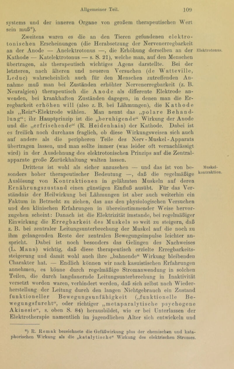 Systems und der inneren Organe von großem therapeutischen Wert sein muß*). Zweitens waren es die an den Tieren gefundenen elektro- tonischen Erscheinungen (die Herabsetzung der Nervenerregbarkeit an der Anode — Anelektrotonus —, die Erhöhung derselben an der Kathode — Katelektrotonus — s. S. 21), welche man, auf den Menschen übertragen, als therapeutisch wichtiges Agens darstellte. Bei der letzteren, nach älteren und neueren Versuchen (de WatteviIle, Leduc) wahrscheinlich auch für den Menschen zutreffenden An- nahme muß man bei Zuständen erhöhter Nervenerregbarkeit (z, B. Neuralgien) therapeutisch die Anode als differente Elektrode au- weuden, bei krankhaften Zuständen dagegen, in denen man die Er- regbarkeit erhöhen will (also z. B. bei Lähmungen), die Kathode als ,,Reiz“-Elektrode wählen. Man nennt das ,,polare Behand- lung“; ihr Hauptprinzip ist die „beruhigende“ Wirkung der Anode und die ,,erfrischende“ (R. Heidenhain) der Kathode. Dabei ist es freilich noch durchaus fraglich, ob diese Wirkungsweisen sich auch auf andere als die peripheren Teile des Nerv-Muskel-Apparats übertragen lassen, und man sollte immer (was leider oft vernachlässigt wird) in der Ausdehnung des elektrotonischen Prinzips auf die Zentral- apparate große Zurückhaltung walten lassen. Drittens ist wohl als sicher anzusehen — und das ist von be- sonders hoher therapeutischer Bedeutung —, daß die regelmäßige Auslösung von Kontraktionen in gelähmten Muskeln auf deren Ernährungszustand einen günstigen Einfluß ausübt. Für das Ver- ständnis der Heilwirkung bei Lähmungen ist aber auch weiterhin ein Faktura in Betracht zu ziehen, das aus den physiologischen Versuchen und den klinischen Erfahrungen in übereinstimmender AVeise hervor- zugehen scheint: Danach ist die Elektrizität imstande, bei regelmäßiger Einwirkung die Erregbarkeit des Muskels soweit zu steigern, daß z. B. bei zentraler Leitungsunterbrechung der Muskel auf die noch zu ihm gelangenden Reste der zentralen Beweguugsimpulse leichter an- spricht. Dabei ist noch besonders das Gelingen des Nachweises (L. Mann) wichtig, daß diese therapeutisch erzielte Erregbarkeits- steigerung und damit wohl auch ihre „bahnende“ AVirkung bleibenden Cluirakter hat. — Endlich können wir nach kasuistischen Erfahrungen annehinen, es könne durch regelmäßige Stromanwendung in solchen Teilen, die durch laugdauernde Leitungsunterbrechung in Inaktivität versetzt worden waren, verhindert werden, daß sicli selbst nach AVieder- herstellung der Leitung durch den langen Nichtgebrauch ein Zustand funktioneller Bewegungsunfähigkeit (,,funktionelle Be- wegungsfurcht“, oder richtiger ,,metaparalytische psychogene Akinesie“, s. oben S. 84) herausbildet, wie er bei Unterlassen der Elektrotherapie namentlich im jugendlichen Alter sich entwickeln und Elektrotouus. Muskel- kontraktion. *) E. Remak bezeichnete die Gefäßwirkung plus der chemischen und kata- phorischen Wirkung als die „katalytische“ AVirkung des elektrischen Stromes.