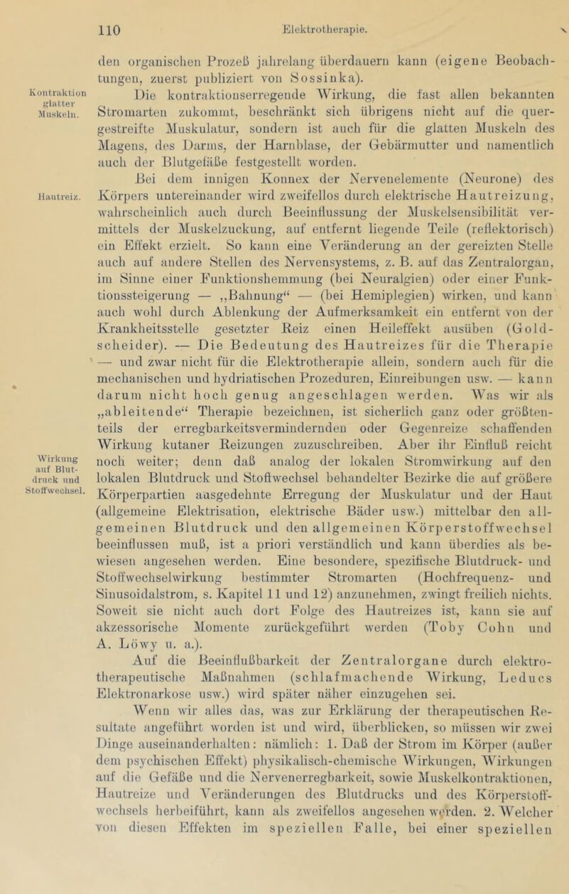 Kontraktion glatter Mu.skeln. Hautreiz. Wirkung auf Blut- druck und Stoffwechsel. den organischen Prozeß jahrelang überdauern kann (eigene Beobacli- tungen, zuerst publiziert von Öossiuka). Die koutraktioLiserregende Wirkung, die fast allen bekannten Stromarten znkommt, beschränkt sich übrigens nicht auf die quer- gestreifte Muskulatur, sondern ist auch für die glatten Muskeln des Magens, des Darms, der Harnblase, der Gebärmutter und namentlich auch der Blutgefäße festgestellt worden. Bei dem innigen Konnex der Nervenelemente (Neurone) des Körpers untereinander wird zweifellos durch elektrische Hautreizung, wahrscheinlich auch durch Beeinflussung der Muskelseusibilität ver- mittels der Muskelzuckung, auf entfernt liegende Teile (reflektorisch) ein Effekt erzielt. So kann eine Vei’änderuug an der gereizten Stelle auch auf andere Stellen des Nervensystems, z. B. auf das Zentralorgan, im Sinne einer Fiinktionshemmuug (bei Neuralgien) oder einer Eunk- tionssteigerung — ,,Bahnung“ — (bei Hemiplegien) wirken, und kann auch wohl durch Ablenkung der Aufmerksamkeit ein entfernt von der Krankheitsstelle gesetzter Beiz einen Heileffekt ausüben (Gold- scheider). — Die Bedeutung des Hautreizes für die Therapie — und zwar nicht für die Elektrotherajne allein, sondern auch für die mechanischen und hydriatischen Prozeduren, Einreibungen usw. — kann darum nicht hoch genug angeschlagen werden. Was wir als „ableitende“ Therapie bezeichnen, ist sicherlich ganz oder größten- teils der erregbarkeitsverminderndeu oder Gegenreize schaffenden Wirkung kutaner Beizungen zuzuschreiben. Aber ihr Einfluß reicht noch weiter; denn daß analog der lokalen Stromwirkung auf den lokalen Blutdruck und Stoffwechsel behandelter Bezirke die auf größere Körperpartien ausgedehnte Erregung der Muskulatur und der Haut (allgemeine Elektrisation, elektrische Bäder usw.) mittelbar den all- gemeinen Blutdruck und den allgemeinen Körperstoffwechsel beeindussen muß, ist a priori verständlich und kann überdies als be- wiesen angesehen werden. Eine besondere, spezifische Blutdruck- und Stoffwechselwirkuug bestimmter Stromarten (Hochfrequenz- und Siuusoidalstrom, s. Kapitel 11 und 12) anzunehmen, zwingt freilich nichts. Soweit sie nicht auch dort Folge des Hautreizes ist, kann sie auf akzessorische Momente zurückgeführt werden (Toby Cohn und A. Löwy u. a.). Auf die Beeinflußbarkeit der Zentralorgane durch elektro- therapeutische Maßnahmen (schlafmachende Wirkung, Leducs Elektronarkose usw.) wird später näher eiuzugehen sei. Wenn wir alles das, was zur Erklärung der therapeutischen Be- sultate angeführt worden ist und wird, überblicken, so müssen wir zwei Dinge anseinanderhalten: nämlich: 1. Daß der Strom im Körper (außer dem psychisclien Effekt) physikalisch-chemische Wirkungen, AVirkungen auf die Gefäße und die Nervenerregbarkeit, sowie Muskelkontraktionen, Hautreize und A^eränderungen des Blutdrucks und des Körperstoff- wechsels herbeifülirt, kann als zweifellos angesehen w^n-den. 2. AVelcher von diesen Effekten im speziellen Falle, bei einer speziellen