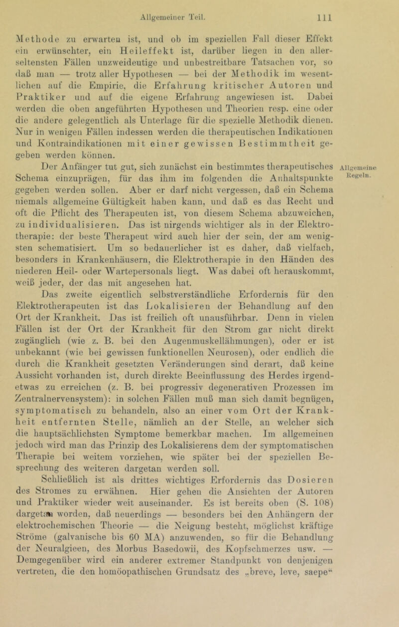 Methode zu erwarten ist, und ob im speziellen Fall dieser ElTekt ('in erwünschter, ein Heileffekt ist, darüber liegen in den aller- seltensten Fällen unzweideutige und unbestreitbare Tatsachen vor, so daß man — trotz aller Hypothesen — bei der Methodik im wesent- lichen auf die Empirie, die Erfahrung kritischer Autoren und Praktiker und auf die eigene Erfahrung angewiesen ist. Dabei werden die oben angeführten Hypothesen und Theorien resp. eine oder die andere gelegentlich als Unterlage für die spezielle Methodik dienen. Nur in wenigen Fällen indessen werden die therapeutischen Indikationen und Kontraindikationen mit einer gewissen Bestimmtheit ge- geben werden können. Der Anfänger tut gut, sich zunächst ein bestimmtes therapeutisches Schema einzuprägen, für das ihm im folgenden die Anhaltspunkte gegeben werden sollen. Aber er darf nicht vergessen, daß ein Schema niemals allgemeine Gültigkeit haben kann, und daß es das Recht und oft die Pflicht des Therapeuten ist, von diesem Schema abzuweicheu, zu individualisieren. Das ist nirgends wichtiger als in der Elektro- therapie; der beste Therapeut wird auch hier der sein, der am wenig- sten schematisiert. Um so bedauerlicher ist es daher, daß vielfach, besonders in Krankenhäusern, die Elektrotherapie in den Händen des niederen Heil- oder Wartepersonals liegt. Was dabei oft herauskommt, weiß jeder, der das mit angesehen hat. Das zweite eigentlich selbstverständliche Erfordernis für den Fllektrotherapeuten ist das Lokalisieren der Behandlung auf den Ort der Krankheit. Das ist freilich oft unausführbar. Denn in vieleu Fällen ist der Ort der Krankheit für den Strom gar nicht direkt zugänglich (wie z. B. bei den Augenmuskellähmungen), oder er ist unbekannt (wie bei gewissen funktionellen Neurosen), oder endlich die durch die Krankheit gesetzten Veränderungen sind derart, daß keine Aussicht vorhanden ist, durch direkte Beeinflussung des Herdes irgend- etwas zu erreichen (z. B. bei progressiv degenerativen Prozessen im Zentralnervensystem): in solchen Fällen muß man sich damit begnügen, symptomatisch zu behandeln, also an einer vom Ort der Krank- heit entfernten Stelle, nämlich an der Stelle, an welcher sich die hauptsächlichsten Symptome bemerkbar machen. Im allgemeinen jedoch wird man das Prinzip des Lokalisierens dem der symptomatischen Therapie bei weitem vorziehen, wie später bei der speziellen Be- sprechung des weiteren dargetan werden soll. Schließlich ist als drittes wichtiges Erfordernis das Dosieren des Stromes zu erwähnen. Hier gehen die Ansichten der Autoren und Praktiker wieder weit auseinander. Es ist bereits oben (S. 108) dargeta*! worden, daß neuerdings — besonders bei den Aidiängern der elektrochemischen Theorie — die Neigung besteht, möglichst kräftige Ströme (galvanische bis 60 MA) anzuwenden, so für die Behandlung der Neuralgieen, des Morbus Basedowii, des Kopfschmerzes usw. — Demgegenüber wird ein anderer extremer Standpunkt von denjenigen vertreten, die den homöopathischen Grundsatz des ,,breve, leve, saepe“ Allgemeine Regeln.