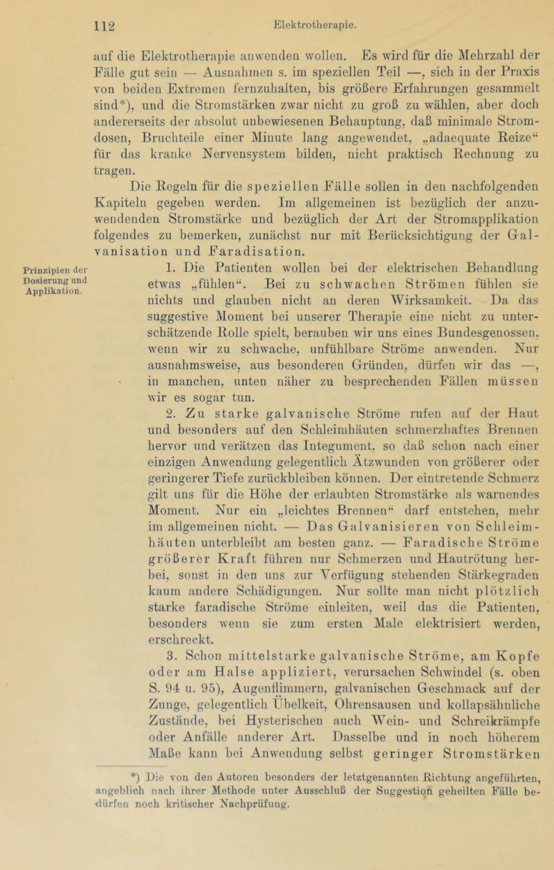 Prinzipien der Dosierung und Applikation. tiuf die Elektrotherapie ainvenden wollen. Es wird für die Mehrzahl der Fälle gut sein — Ausnahmen s. im speziellen Teil —, sich in der Praxis von beiden Extremen fernzuhalten, bis größere Erfahrungen gesammelt sind*), und die Stromstärken zwar nicht zu groß zu wählen, aber doch andererseits der absolut unbewiesenen Behauptung, daß minimale Strom- dosen, Bruchteile einer Minute laug angewendet, „adaequate Reize“ für das kranke Nervensystem bilden, nicht praktisch Rechnung zu tragen. Die Regeln für die speziellen Fälle sollen in den nachfolgenden Kapiteln gegeben werden. Im allgemeinen ist bezüglich der anzu- wendenden Stromstärke und bezüglich der Art der Stromapplikation folgendes zu bemerken, zunächst nur mit Berücksichtigung der Gal- vanisation und Faradisation. 1. Die Patienten wollen bei der elektrischen Behandlung etwas „fühlen“. Bei zu schwachen Strömen fühlen sie nichts und glauben nicht au deren Wirksamkeit. Da das suggestive Moment bei unserer Therapie eine nicht zu unter- schätzende Rolle spielt, berauben wir uns eines Bundesgenossen, wenn wir zu schwache, unfühlbare Ströme anwenden. Nur ausnahmsweise, aus besonderen Gründen, dürfen wir das —, in manchen, unten näher zu besprechenden Fällen müssen wir es sogar tun. 2. Zu starke galvanische Ströme rufen auf der Haut und besonders auf den Schleimhäuten schmerzhaftes Brennen hervor und verätzeu das Integument, so daß schon nach einer einzigen iinwenduug gelegentlich Atzwundeu von größerer oder geringerer Tiefe Zurückbleiben können. Der eintreteude Schmerz gilt uns für die Höhe der erlaubten Stromstärke als warnendes Moment. Nur ein „leichtes Brennen“ darf entstehen, mehr im allgemeinen nicht. — Das Galvanisieren von Schleim- häuten unterbleibt am besten ganz. — Faradische Ströme größerer Kraft führen nur Schmerzen und Hautrötung her- bei, sonst in den uns zur Verfügung stehenden Stärkegraden kaum andere Schädigungen. Nur sollte man nicht plötzlich starke faradische Ströme einleiten, weil das die Patienten, besonders wenn sie zum ersten Male elektrisiert werden, erschreckt. 3. Schon mittelstarke galvanische Ströme, am Kopfe oder am Halse appliziert, verursachen Schwindel (s. oben S. 94 u. 95), Augenflimniern, galvanischen Geschmack auf der Zunge, gelegentlich Übelkeit, Ohrensausen und kollapsähnliche Zustände, bei Hysterischen auch AVeiu- und Schreikrämpfe oder Anfälle anderer Art. Dasselbe und in noch höherem Maße kann bei Anwendung selbst geringer Stromstärken *) Die von den Autoren besonders der letztgenannten Richtung angeführten, angeblich nach ihrer Methode unter Ausschluß der Suggestion geheilten Fälle be- ■dürfen noch kritischer Nachprüfung.