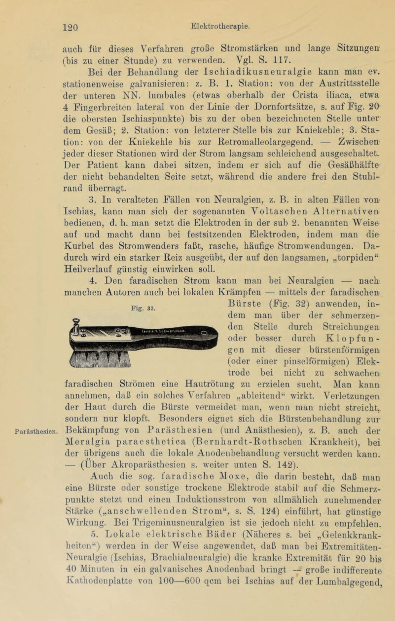 P arästhesien. auch für dieses Verfahren große Stromstärken und lange Sitzungen (bis zu einer Stunde) zu verwenden. Vgl. S. 117. Bei der Behandlung der Ischiadikusueuralgie kann mau ev. stationenweise galvanisieren: z. B. 1. Station: von der Austrittsstelle der unteren NN. lumbales (etwas oberhalb der Crista iliaca, etwa 4 Fingerbreiten lateral von der Linie der Dornfortsätze, s. auf Fig. 20 die obersten Ischiaspunkte) bis zu der oben bezeichneten Stelle unter dem Gesäß; 2. Station: von letzterer Stelle bis zur Kniekehle; 3. Sta- tion: von der Kniekehle bis zur Retromalleolargegend. — Zwischen' jeder dieser Stationen wird der Strom langsam schleichend ausgeschaltet. Der Patient kann dabei sitzen, indem er sich auf die Gesäßhälfte der nicht behandelten Seite setzt, während die andere frei den Stuhl- rand überragt. 3. In veralteten Fällen von Neuralgien, z. B. in alten Fällen von Ischias, kann man sich der sogenannten Voltaschen Alternativen bedienen, d. h. man setzt die Elektroden in der sub 2. benannten Weise auf und macht dann bei festsitzenden Elektroden, indem man die Kurbel des Stromwenders faßt, rasche, häufige Stromwendungen. Da- durch wird ein starker Reiz ausgeübt, der auf den langsamen, „torpiden“ Heilverlauf günstig einwirken soll. 4. Den faradischen Strom kann man bei Neuralgien — nach' manchen Autoren auch bei lokalen Krämpfen — mittels der faradischen Bürste (Fig. 32) auwendeu, in- dem man über der schmerzen- den Stelle durch Streichungen oder besser durch Klopfun- gen mit dieser bürsteuförmigen (oder einer pinselförmigen) Elek- trode bei nicht zu schwachen faradischen Strömen eine Hautrötung zu erzielen sucht. Man kann annehmen, daß ein solches Verfahren „ableitend“ wirkt. Verletzungen der Haut durch die Bürste vermeidet man, wenn man nicht streicht, sondern nur klopft. Besonders eignet sich die Bürstenbehandlung zur Bekämpfung von Parästhesien (und Anästhesien), z. B. auch der Meralgia paraesthetica (Bernhardt-Rothschen Krankheit), bei der übrigens auch die lokale Anodenbehandlung versucht werden kann. — (Über Akroparästhesien s. weiter unten S. 142). Auch die sog. faradische Moxe, die darin besteht, daß man eine Bürste oder sonstige trockene Elektrode stabil auf die Schmerz- punkte stetzt und einen Induktionsstrom von allmählich zunehmender Stärke („anschwellenden Strom“, s. S. 124) einführt, hat günstige AVirkung. Bei Trigeminusneuralgien ist sie jedoch nicht zu empfehlen. 5. Lokale elektrische Bäder (Näheres s. bei „Gelenkkrank- heiten“) werden in der AVeise angewendet, daß mau bei Extreniitäten- Neuralgie (Ischias, Brachialneuralgie) die kranke Extremität für 20 bis 40 Minuten in ein galvanisches Anodenbad bringt — große indifferente Kathodenplatte von 100—600 qcm bei Ischias auf der Lumbalgegend,