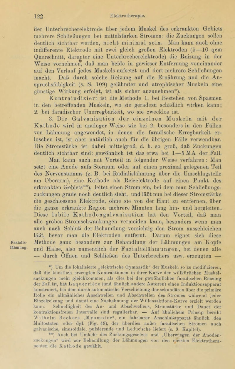 Fazialis- lähmung. der Unterbreclierelektrode über jedem Muskel des erkrankten Gebiets mehrere Schließungen bei mittelstarken Strömen: die Zuckungen sollen deutlich sichtbar werden, nicht minimal sein. Man kann auch ohne indifferente Elektrode mit zwei gleich großen Elektroden (5—10 qcm Querschnitt, darunter eine Unterbrecherelektrode) die Reizung in der Weise vornehineiT, daß man beide in gewisser Entfernung voneinander auf den Verlauf jedes Muskels aufsetzt und dort mehrere Schließungen macht. Daß durch solche Reizung auf die Ernährung und die An- spruchsfähigkeit (s. S. 109) gelähmter uud atrophischer Muskeln eine günstige Wirkung erfolgt, ist als sicher anzunehmen*). Kontraindiziert ist die Methode 1. bei Bestehen von Spasmen in den betreffenden Muskeln, wo sie geradezu schädlich wirken kann; 2. bei faradischer ünerregbarkeit, wo sie zwecklos ist. 3. Die Galvanisation der einzelnen Muskeln mit der Kathode wird in analoger Weise wie bei 2. besonders in den Fällen von Lähmung angewendet, in denen die faradische Erregbarkeit er- loschen ist, ist aber natürlich auch für die übrigen Fälle verwendbar. Die Stromstärke ist dabei mittelgroß, d. h. so groß, daß Zuckungen deutlich sichtbar sind; gewöhnlich ist das etwa bei 1—5 MA der Fall. Man kann auch mit Vorteil in folgender Weise verfahren: Man setzt eine Anode aufs Sternum oder auf einen proximal gelegenen Teil des Nervenstamms (z. B. bei Radialislähmung über die ümschlagstelle am Oberarm), eine Kathode als Reizelektrode auf einen Punkt des erkrankten Gebiets**), leitet einen Strom ein, bei dem man Schließungs- zuckungen grade noch deutlich sieht, und läßt nun bei dieser Stromstärke die geschlossene Elektrode, ohne sie von der Haut zu entfernen, über die ganze erkrankte Region mehrere Minuten lang hin- und hergleiten. Diese labile Kathodengalvanisation hat den Vorteil, daß man alle groben Stromschwankungen vermeiden kann, besonders wenn man auch nach Schluß der Behandlung vorsichtig den Strom ausschleichen läßt, bevor man die Elektroden entfernt. Darum eignet sich diese Methode ganz besonders zur Behandlung der Lähmungen am Kopfe und Halse, also namentlich der Pazialislähmungen, bei denen alle — durch Offnen und Schließen des Unterbrechers usw. erzeugten — *) Um die lokalisierte elektrische Gymnastik“ der Muskeln so zu modifizieren, daß die künstlich erzeugten Kontraktionen in ihrer Kurve den willkürlichen Muskel- zuckungen mehr gleichkommen, als dies bei der gewöhnlichen faradischen Reizung der Fall ist, hat Laquerriöre (und ähnlich andere Autoren) einen Induktionsapparat konstruiert, bei dem durch automatische Verschiebung der sekundären über die primäre Rolle ein allmähliches Anschwellen und Abschwellen des Stromes während jeder Einzelreizung und damit eine Nachahmung der Willensaktions-Kurve erzielt werden kann. Schnelligkeit des An- und Abschwellens, Stromstärke und Dauer der kontraktionsfreien Intervalle sind regulierbar. — Auf ähnlichem Prinzip beruht AVilhelm Beckers ,.Myomotor“, ein fahrbarer Anschlußapparat ähnlich den Multostaten oder dgl. (Pig. 49), der überdies außer faradischen Strömen auch galvanische, sinusoidale, pulsierende und Leduc’sche liefert (s. 9. Kajjitel). ^=*9 Auch bei Umkehr des Zuckungsgesetzes und „Überwiegen der Anoden- zuckungen“ wird zur Behandlung der Lähmungen von den ipeisten Elektrothera- peuten die Kathode gewählt.