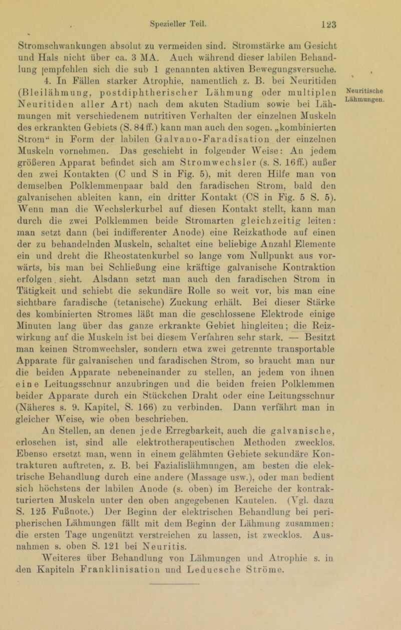 Stromscliwankungen absolut zu vermeiden sind. Stromstärke am Gesicht und Hals nicht über ca. 3 MA. Auch während dieser labilen Behand- lung [empfehlen sich die sub 1 genannten aktiven Bewegungsversuche. 4. In Fällen starker Atrophie, namentlich z. B. bei Neuritiden (Bleilähmung, postdiphtherischer Lähmung oder multiplen Neuritiden aller Art) nach dem akuten Stadium sowie bei Läh- mungen mit verschiedenem nutritiven Verlialten der einzelnen Muskeln des erkrankten Gebiets (S. 84ff.) kann man auch den sogen, „kombinierten Strom“ in Form der labilen Galvauo-Faradisation der einzelnen Muskeln vornehmen. Das geschieht in folgender Weise: An jedem größeren Apparat befindet sich am Strom Wechsler (s. S. 16 ff.) außer den zwei Kontakten (C und S in Fig. 5), mit deren Hilfe man von demselben Polklemmenpaar bald den faradischen Strom, bald den galvanischen ableiten kann, ein dritter Kontakt (CS in Fig. 5 S. 5). Wenn man die Wechslerkurbel auf diesen Kontakt stellt, kann man durch die zwei Polklemmen beide Stromarten gleichzeitig leiten: man setzt dann (bei indifferenter Anode) eine Reizkathode auf einen der zu behandelnden Muskeln, schaltet eine beliebige Anzahl Elemente ein und dreht die Rheostatenkurbel so lange vom Nullpunkt aus vor- wärts, bis man bei Schließung eine kräftige galvanische Kontraktion erfolgen. sieht. Alsdann setzt man auch den faradischen Strom in Tätigkeit und schiebt die sekundäre Rolle so weit vor, bis man eine sichtbare faradische (tetanische) Zuckung erhält. Bei dieser Stärke des kombinierten Stromes läßt man die geschlossene Elektrode einige Minuten lang über das ganze erkrankte Gebiet hingleiten; _die Reiz- wirkung auf die Muskeln ist bei diesem Verfahren sehr stark. — Besitzt man keinen Stromwechsler, sondern etwa zwei getrennte transportable Apparate für galvanischen und faradischen Strom, so braucht man nur die beiden Apparate nebeneinander zu stellen, an jedem von ihnen eine Leitungsschnur anzubringen und die beiden freien Polklemmen beider Apparate durch ein Stückchen Draht oder eine Leitungsschnur (Näheres s. 9. Kapitel, S. 166) zu verbinden. Dann verfährt man in gleicher Weise, wie oben beschrieben. An Stellen, an denen jede Erregbarkeit, auch die galvanische, erloschen ist, sind alle elektrotherapeutischen Methoden zw^ecklos. Ebenso ersetzt man, wenn in einem gelähmten Gebiete sekundäre Kon- trakturen auftreten, z. B. bei Fazialislähmungen, am besten die elek- trische Behandlung durch eine andere (Massage usw.), oder man bedient sich höchstens der labilen Anode (s. oben) im Bereiche der kontrak- turierten Muskeln unter den oben angegebenen Kautelen. (Vgl. dazu S. 125 Fußnote.) Der Beginn der elektrischen Behandlung bei peri- pherischen Lähmungen fällt mit dem Beginn der Lähmung zusammen: die ersten Tage ungenützt verstreichen zu lassen, ist zwecklos. Aus- nahmen s. oben S. 121 bei Neuritis. Weiteres über Behandlung von Lähmungen und Atrophie s. in •den Kapiteln Franklinisation und Leducsche Ströme. Neuri tische