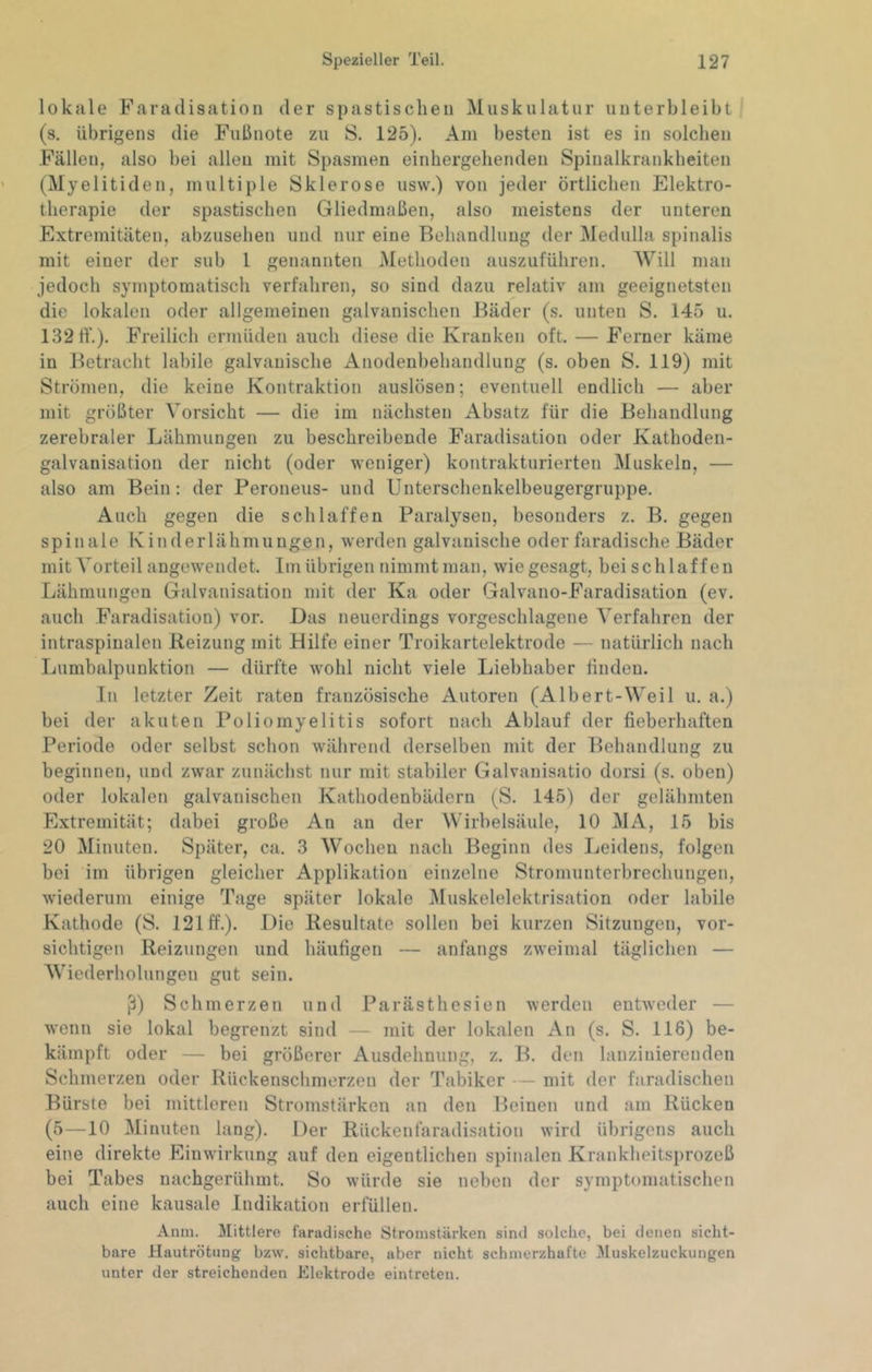 lokale Faradisation der spastischen Muskulatur uuterbleibt (s. übrigens die Fußnote zu S. 125). Am besten ist es in solchen Fällen, also bei allen mit Spasmen einhergehenden Spinalkrankheiten (Myelitiden, multiple Sklerose usw.) von jeder örtlichen Elektro- therapie der spastischen Gliedmaßen, also meistens der unteren Extremitäten, abzusehen und nur eine Behandlung der Medulla spinalis mit einer der sub 1 genannten Methoden auszuführen. Will man jedoch symptomatisch verfahren, so sind dazu relativ am geeignetsten die lokalen oder allgemeinen galvanischen Bäder (s. unten S. 145 u. 13211’.). Freilich ermüden auch diese die Kranken oft. — Ferner käme in Betracht labile galvanische Anodenbehandlung (s. oben S. 119) mit Strömen, die keine Kontraktion auslösen; eventuell endlich — aber mit größter Vorsicht — die im nächsten Absatz für die Behandlung zerebraler Lähmungen zu beschreibende Faradisation oder Kathoden- galvanisation der nicht (oder weniger) kontrakturierten Muskeln, — also am Bein : der Peroneus- und Unterschenkelbeugergruppe. Auch gegen die schlaffen Paralysen, besonders z. B. gegen spinale Kinderlähmungen, werden galvanische oder faradische Bäder mit Vorteil angewendet. Im übrigen nimmt man, wiegesagt, beischlaffeu Lähmungen Galvanisation mit der Ka oder Galvano-Faradisation (ev. auch Faradisation) vor. Das neuerdings vorgeschlagene Verfahren der intraspiualen Reizung mit Hilfe einer Troikartelektrode — natürlich nach Lumbalpunktion — dürfte wohl nicht viele Liebhaber finden. In letzter Zeit raten französische Autoren (Albert-Weil u. a.) bei der akuten Poliomyelitis sofort nach Ablauf der fieberhaften Periode oder selbst schon während derselben mit der Behandlung zu beginnen, und zwar zunächst nur mit stabiler Galvanisatio dorsi (s. oben) oder lokalen galvanischen Kathodenbädern (S. 145) der gelähmten Extremität; dabei große An an der Wirbelsäule, 10 MA, 15 bis 20 Minuten. Später, ca. 3 Wochen nach Beginn des Leidens, folgen bei im übrigen gleicher Applikation einzelne Stromunterbrechungen, wiederum einige Tage später lokale Muskelelektrisation oder labile Kathode (S. 121 ff.). Die Resultate sollen bei kurzen Sitzungen, vor- sichtigen Reizungen und häufigen — anfangs zw^eimal täglichen — Wiederholungen gut sein. ß) Schmerzen und Parästhesien werden entweder — wenn sie lokal begrenzt sind — mit der lokalen An (s. S. 116) be- kämpft oder — bei größerer Ausdehnung, z. B. den lanziuierenden Schmerzen oder Rückeuschmerzen der Tabiker — mit der faradischen Bürste bei mittleren Stromstärken an den Beinen und am Rücken (5—10 Minuten lang). Der Rückenfaradisation wird übrigens auch eine direkte Einwirkung auf den eigentlichen spinalen Krankheitsprozeß bei Tabes nachgerühmt. So würde sie neben der symptomatischen auch eine kausale Indikation erfüllen. Amu. Mittlere faradi.sche Stromstärken sind solche, bei denen sicht- bare Hautrötung bzvv. sichtbare, aber nicht schmerzhafte Muskelzuckungen unter der streichenden Elektrode eintreten.